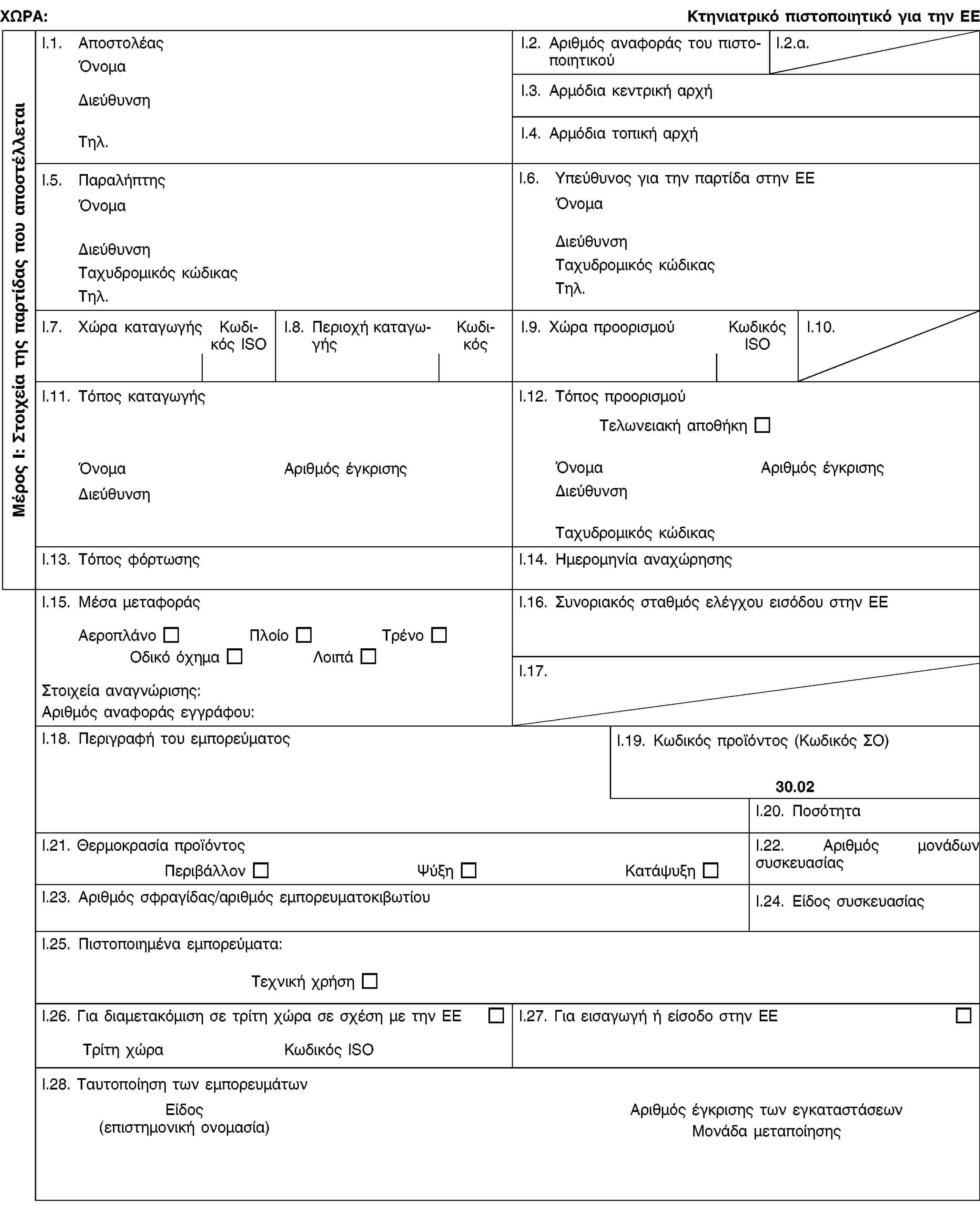 Μέρος I: Στοιχεία της παρτίδας που αποστέλλεταιΧΩΡΑ:Κτηνιατρικό πιστοποιητικό για την ΕΕI.1. ΑποστολέαςΌνομαΔιεύθυνσηΤηλ.I.2. Αριθμός αναφοράς του πιστοποιητικούI.2.α.I.3. Αρμόδια κεντρική αρχήI.4. Αρμόδια τοπική αρχήI.5. ΠαραλήπτηςΌνομαΔιεύθυνσηΤαχυδρομικός κώδικαςΤηλ.I.6. Υπεύθυνος για την παρτίδα στην ΕΕΌνομαΔιεύθυνσηΤαχυδρομικός κώδικαςΤηλ.I.7. Χώρα καταγωγήςΚωδικός ISOI.8. Περιοχή καταγωγήςΚωδικόςI.9. Χώρα προορισμούΚωδικός ISOI.10.I.11. Τόπος καταγωγήςΌνομαΑριθμός έγκρισηςΔιεύθυνσηI.12. Τόπος προορισμούΤελωνειακή αποθήκηΌνομαΑριθμός έγκρισηςΔιεύθυνσηΤαχυδρομικός κώδικαςI.13. Τόπος φόρτωσηςI.14. Ημερομηνία αναχώρησηςI.15. Μέσα μεταφοράςΑεροπλάνοΠλοίοΤρένοΟδικό όχημαΛοιπάΣτοιχεία αναγνώρισης:Αριθμός αναφοράς εγγράφου:I.16. Συνοριακός σταθμός ελέγχου εισόδου στην ΕΕI.17.I.18. Περιγραφή του εμπορεύματοςI.19. Κωδικός προϊόντος (Κωδικός ΣΟ)30.02I.20. ΠοσότηταI.21. Θερμοκρασία προïόντοςΠεριβάλλονΨύξηΚατάψυξηI.22. Αριθμός μονάδων συσκευασίαςI.23. Αριθμός σφραγίδας/αριθμός εμπορευματοκιβωτίουI.24. Είδος συσκευασίαςI.25. Πιστοποιημένα εμπορεύματα:Τεχνική χρήσηI.26. Για διαμετακόμιση σε τρίτη χώρα σε σχέση με την ΕΕΤρίτη χώραΚωδικός ISOI.27. Για εισαγωγή ή είσοδο στην ΕΕI.28. Ταυτοποίηση των εμπορευμάτωνΕίδος(επιστημονική ονομασία)Αριθμός έγκρισης των εγκαταστάσεωνΜονάδα μεταποίησης