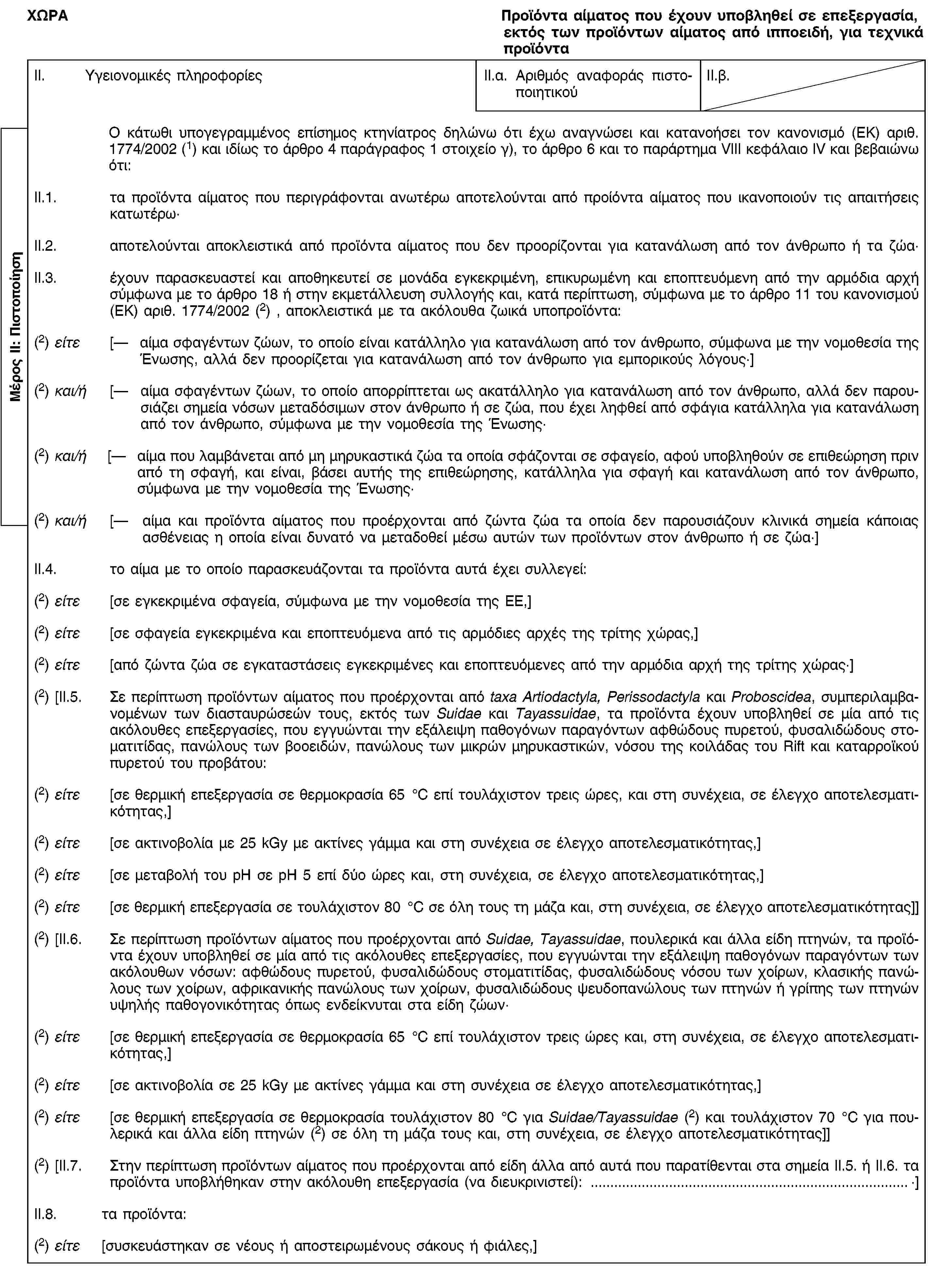 Μέρος ΙΙ: ΠιστοποίησηΧΩΡΑΠροϊόντα αίματος που έχουν υποβληθεί σε επεξεργασία, εκτός των προϊόντων αίματος από ιπποειδή, για τεχνικά προϊόνταII. Υγειονομικές πληροφορίεςII.α. Αριθμός αναφοράς πιστοποιητικούII.β.Ο κάτωθι υπογεγραμμένος επίσημος κτηνίατρος δηλώνω ότι έχω αναγνώσει και κατανοήσει τον κανονισμό (ΕΚ) αριθ. 1774/2002 (1) και ιδίως το άρθρο 4 παράγραφος 1 στοιχείο γ), το άρθρο 6 και το παράρτημα VΙΙΙ κεφάλαιο ΙV και βεβαιώνω ότι:II.1. τα προϊόντα αίματος που περιγράφονται ανωτέρω αποτελούνται από προίόντα αίματος που ικανοποιούν τις απαιτήσεις κατωτέρω·II.2. αποτελούνται αποκλειστικά από προϊόντα αίματος που δεν προορίζονται για κατανάλωση από τον άνθρωπο ή τα ζώα·II.3. έχουν παρασκευαστεί και αποθηκευτεί σε μονάδα εγκεκριμένη, επικυρωμένη και εποπτευόμενη από την αρμόδια αρχή σύμφωνα με το άρθρο 18 ή στην εκμετάλλευση συλλογής και, κατά περίπτωση, σύμφωνα με το άρθρο 11 του κανονισμού (ΕΚ) αριθ. 1774/2002 (2) , αποκλειστικά με τα ακόλουθα ζωικά υποπροϊόντα:(2) είτε [— αίμα σφαγέντων ζώων, το οποίο είναι κατάλληλο για κατανάλωση από τον άνθρωπο, σύμφωνα με την νομοθεσία της Ένωσης, αλλά δεν προορίζεται για κατανάλωση από τον άνθρωπο για εμπορικούς λόγους·](2) και/ή [— αίμα σφαγέντων ζώων, το οποίο απορρίπτεται ως ακατάλληλο για κατανάλωση από τον άνθρωπο, αλλά δεν παρουσιάζει σημεία νόσων μεταδόσιμων στον άνθρωπο ή σε ζώα, που έχει ληφθεί από σφάγια κατάλληλα για κατανάλωση από τον άνθρωπο, σύμφωνα με την νομοθεσία της Ένωσης·(2) και/ή [— αίμα που λαμβάνεται από μη μηρυκαστικά ζώα τα οποία σφάζονται σε σφαγείο, αφού υποβληθούν σε επιθεώρηση πριν από τη σφαγή, και είναι, βάσει αυτής της επιθεώρησης, κατάλληλα για σφαγή και κατανάλωση από τον άνθρωπο, σύμφωνα με την νομοθεσία της Ένωσης·(2) και/ή [— αίμα και προϊόντα αίματος που προέρχονται από ζώντα ζώα τα οποία δεν παρουσιάζουν κλινικά σημεία κάποιας ασθένειας η οποία είναι δυνατό να μεταδοθεί μέσω αυτών των προϊόντων στον άνθρωπο ή σε ζώα·]II.4. το αίμα με το οποίο παρασκευάζονται τα προϊόντα αυτά έχει συλλεγεί:(2) είτε [σε εγκεκριμένα σφαγεία, σύμφωνα με την νομοθεσία της ΕΕ,](2) είτε [σε σφαγεία εγκεκριμένα και εποπτευόμενα από τις αρμόδιες αρχές της τρίτης χώρας,](2) είτε [από ζώντα ζώα σε εγκαταστάσεις εγκεκριμένες και εποπτευόμενες από την αρμόδια αρχή της τρίτης χώρας·](2) [II.5. Σε περίπτωση προϊόντων αίματος που προέρχονται από taxa Artiodactyla, Perissodactyla και Proboscidea, συμπεριλαμβανομένων των διασταυρώσεών τους, εκτός των Suidae και Tayassuidae, τα προϊόντα έχουν υποβληθεί σε μία από τις ακόλουθες επεξεργασίες, που εγγυώνται την εξάλειψη παθογόνων παραγόντων αφθώδους πυρετού, φυσαλιδώδους στοματιτίδας, πανώλους των βοοειδών, πανώλους των μικρών μηρυκαστικών, νόσου της κοιλάδας του Rift και καταρροϊκού πυρετού του προβάτου:(2) είτε [σε θερμική επεξεργασία σε θερμοκρασία 65 °C επί τουλάχιστον τρεις ώρες, και στη συνέχεια, σε έλεγχο αποτελεσματικότητας,](2) είτε [σε ακτινοβολία με 25 kGy με ακτίνες γάμμα και στη συνέχεια σε έλεγχο αποτελεσματικότητας,](2) είτε [σε μεταβολή του pH σε pH 5 επί δύο ώρες και, στη συνέχεια, σε έλεγχο αποτελεσματικότητας,](2) είτε [σε θερμική επεξεργασία σε τουλάχιστον 80 °C σε όλη τους τη μάζα και, στη συνέχεια, σε έλεγχο αποτελεσματικότητας]](2) [II.6. Σε περίπτωση προϊόντων αίματος που προέρχονται από Suidae, Tayassuidae, πουλερικά και άλλα είδη πτηνών, τα προϊόντα έχουν υποβληθεί σε μία από τις ακόλουθες επεξεργασίες, που εγγυώνται την εξάλειψη παθογόνων παραγόντων των ακόλουθων νόσων: αφθώδους πυρετού, φυσαλιδώδους στοματιτίδας, φυσαλιδώδους νόσου των χοίρων, κλασικής πανώλους των χοίρων, αφρικανικής πανώλους των χοίρων, φυσαλιδώδους ψευδοπανώλους των πτηνών ή γρίπης των πτηνών υψηλής παθογονικότητας όπως ενδείκνυται στα είδη ζώων·(2) είτε [σε θερμική επεξεργασία σε θερμοκρασία 65 °C επί τουλάχιστον τρεις ώρες και, στη συνέχεια, σε έλεγχο αποτελεσματικότητας,](2) είτε [σε ακτινοβολία σε 25 kGy με ακτίνες γάμμα και στη συνέχεια σε έλεγχο αποτελεσματικότητας,](2) είτε [σε θερμική επεξεργασία σε θερμοκρασία τουλάχιστον 80 °C για Suidae/Tayassuidae (2) και τουλάχιστον 70 °C για πουλερικά και άλλα είδη πτηνών (2) σε όλη τη μάζα τους και, στη συνέχεια, σε έλεγχο αποτελεσματικότητας]](2) [II.7. Στην περίπτωση προϊόντων αίματος που προέρχονται από είδη άλλα από αυτά που παρατίθενται στα σημεία II.5. ή II.6. τα προϊόντα υποβλήθηκαν στην ακόλουθη επεξεργασία (να διευκρινιστεί): …·]II.8. τα προϊόντα:(2) είτε [συσκευάστηκαν σε νέους ή αποστειρωμένους σάκους ή φιάλες,]