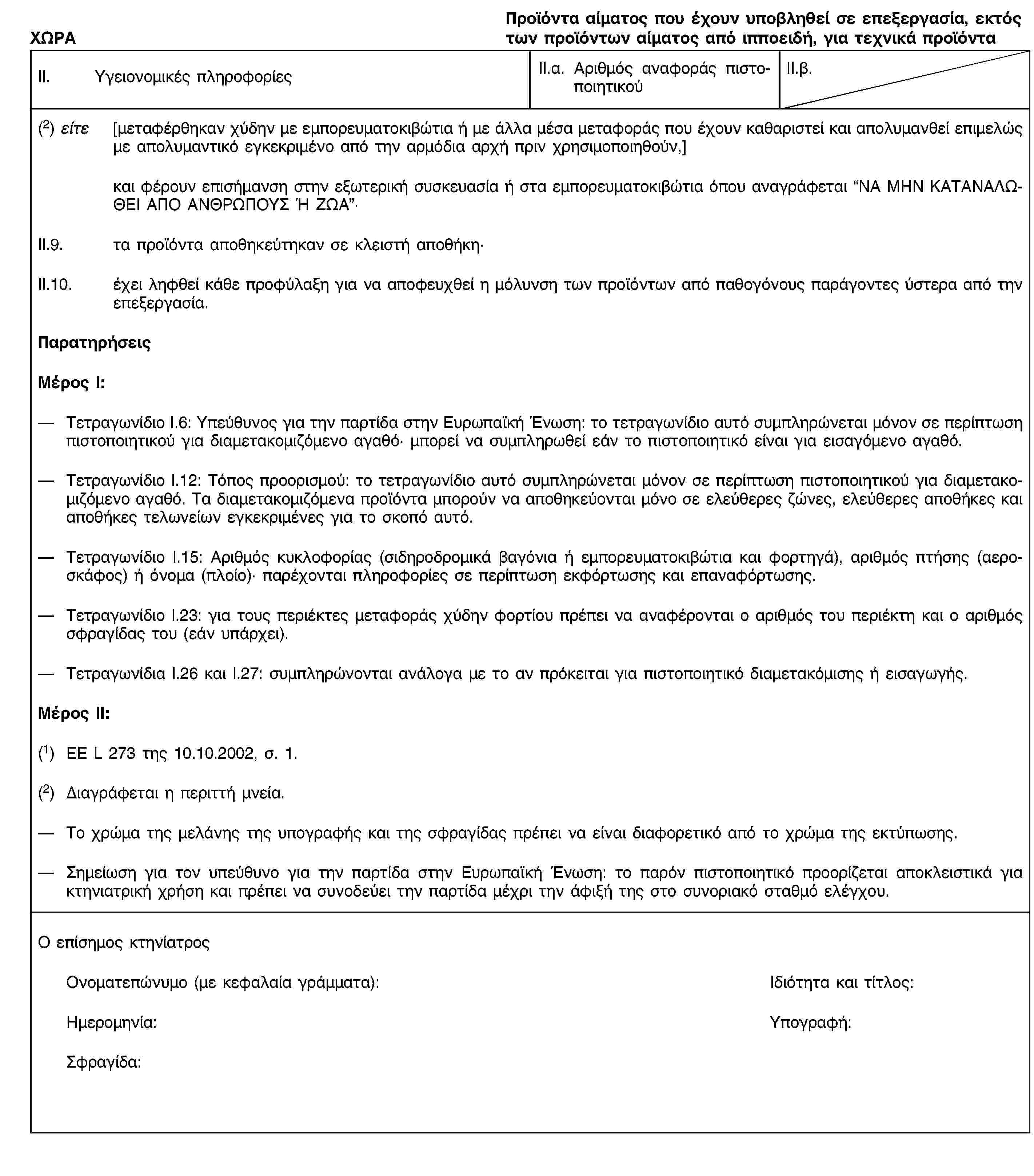 ΧΩΡΑΠροϊόντα αίματος που έχουν υποβληθεί σε επεξεργασία, εκτός των προϊόντων αίματος από ιπποειδή, για τεχνικά προϊόνταII. Υγειονομικές πληροφορίεςII.α. Αριθμός αναφοράς πιστοποιητικούII.β.(2) είτε [μεταφέρθηκαν χύδην με εμπορευματοκιβώτια ή με άλλα μέσα μεταφοράς που έχουν καθαριστεί και απολυμανθεί επιμελώς με απολυμαντικό εγκεκριμένο από την αρμόδια αρχή πριν χρησιμοποιηθούν,]και φέρουν επισήμανση στην εξωτερική συσκευασία ή στα εμπορευματοκιβώτια όπου αναγράφεται “ΝΑ ΜΗΝ ΚΑΤΑΝΑΛΩΘΕΙ ΑΠΟ ΑΝΘΡΩΠΟΥΣ Ή ΖΩΑ”·II.9. τα προϊόντα αποθηκεύτηκαν σε κλειστή αποθήκη·II.10. έχει ληφθεί κάθε προφύλαξη για να αποφευχθεί η μόλυνση των προϊόντων από παθογόνους παράγοντες ύστερα από την επεξεργασία.ΠαρατηρήσειςΜέρος Ι:Τετραγωνίδιο I.6: Υπεύθυνος για την παρτίδα στην Ευρωπαϊκή Ένωση: το τετραγωνίδιο αυτό συμπληρώνεται μόνον σε περίπτωση πιστοποιητικού για διαμετακομιζόμενο αγαθό· μπορεί να συμπληρωθεί εάν το πιστοποιητικό είναι για εισαγόμενο αγαθό.Τετραγωνίδιο I.12: Τόπος προορισμού: το τετραγωνίδιο αυτό συμπληρώνεται μόνον σε περίπτωση πιστοποιητικού για διαμετακομιζόμενο αγαθό. Τα διαμετακομιζόμενα προϊόντα μπορούν να αποθηκεύονται μόνο σε ελεύθερες ζώνες, ελεύθερες αποθήκες και αποθήκες τελωνείων εγκεκριμένες για το σκοπό αυτό.Τετραγωνίδιο I.15: Αριθμός κυκλοφορίας (σιδηροδρομικά βαγόνια ή εμπορευματοκιβώτια και φορτηγά), αριθμός πτήσης (αεροσκάφος) ή όνομα (πλοίο)· παρέχονται πληροφορίες σε περίπτωση εκφόρτωσης και επαναφόρτωσης.Τετραγωνίδιο I.23: για τους περιέκτες μεταφοράς χύδην φορτίου πρέπει να αναφέρονται ο αριθμός του περιέκτη και ο αριθμός σφραγίδας του (εάν υπάρχει).Τετραγωνίδια I.26 και I.27: συμπληρώνονται ανάλογα με το αν πρόκειται για πιστοποιητικό διαμετακόμισης ή εισαγωγής.Μέρος ΙΙ:(1) ΕΕ L 273 της 10.10.2002, σ. 1.(2) Διαγράφεται η περιττή μνεία.Το χρώμα της μελάνης της υπογραφής και της σφραγίδας πρέπει να είναι διαφορετικό από το χρώμα της εκτύπωσης.Σημείωση για τον υπεύθυνο για την παρτίδα στην Ευρωπαϊκή Ένωση: το παρόν πιστοποιητικό προορίζεται αποκλειστικά για κτηνιατρική χρήση και πρέπει να συνοδεύει την παρτίδα μέχρι την άφιξή της στο συνοριακό σταθμό ελέγχου.Ο επίσημος κτηνίατροςΟνοματεπώνυμο (με κεφαλαία γράμματα):Ιδιότητα και τίτλος:Ημερομηνία:Υπογραφή:Σφραγίδα: