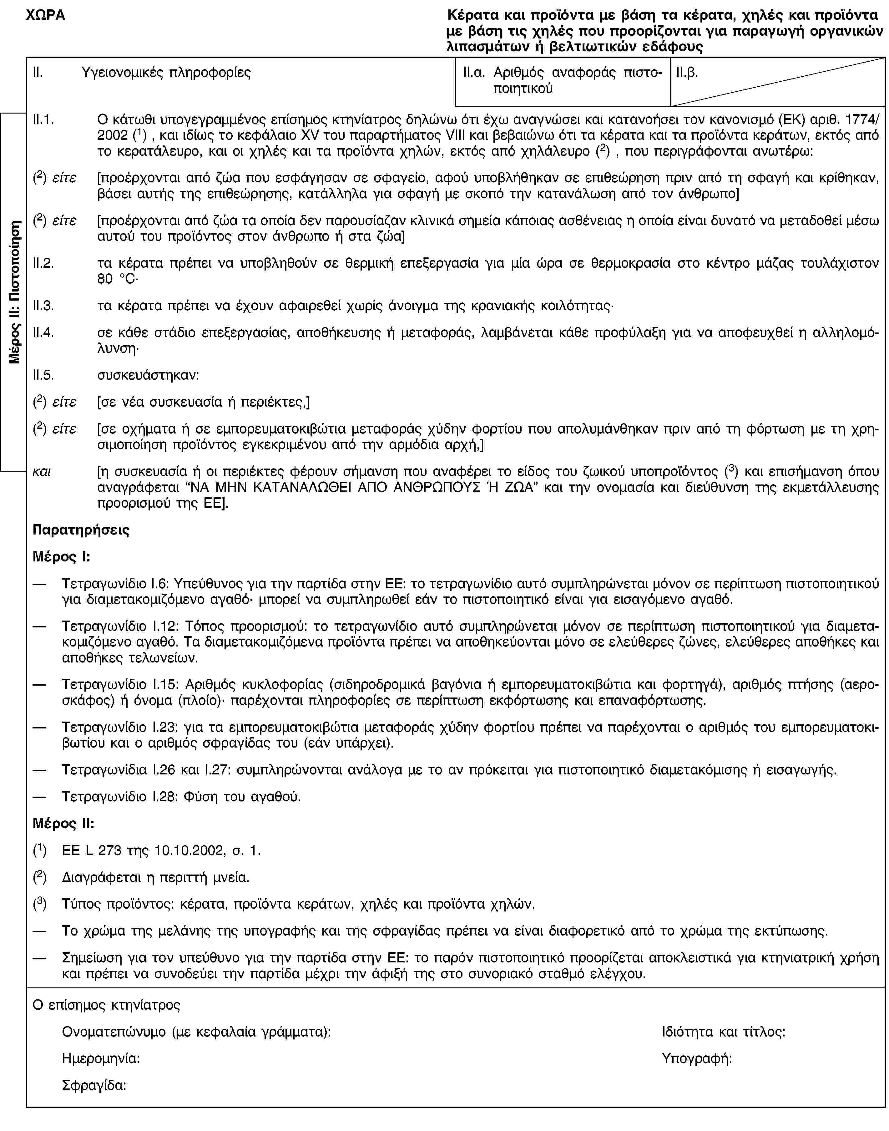 Μέρος ΙΙ: ΠιστοποίησηΧΩΡΑΚέρατα και προϊόντα με βάση τα κέρατα, χηλές και προϊόντα με βάση τις χηλές που προορίζονται για παραγωγή οργανικών λιπασμάτων ή βελτιωτικών εδάφουςII. Υγειονομικές πληροφορίεςII.α. Αριθμός αναφοράς πιστοποιητικούII.β.II.1. Ο κάτωθι υπογεγραμμένος επίσημος κτηνίατρος δηλώνω ότι έχω αναγνώσει και κατανοήσει τον κανονισμό (ΕΚ) αριθ. 1774/2002 (1) , και ιδίως το κεφάλαιο XV του παραρτήματος VIII και βεβαιώνω ότι τα κέρατα και τα προϊόντα κεράτων, εκτός από το κερατάλευρο, και οι χηλές και τα προϊόντα χηλών, εκτός από χηλάλευρο (2) , που περιγράφονται ανωτέρω:(2) είτε [προέρχονται από ζώα που εσφάγησαν σε σφαγείο, αφού υποβλήθηκαν σε επιθεώρηση πριν από τη σφαγή και κρίθηκαν, βάσει αυτής της επιθεώρησης, κατάλληλα για σφαγή με σκοπό την κατανάλωση από τον άνθρωπο](2) είτε [προέρχονται από ζώα τα οποία δεν παρουσίαζαν κλινικά σημεία κάποιας ασθένειας η οποία είναι δυνατό να μεταδοθεί μέσω αυτού του προϊόντος στον άνθρωπο ή στα ζώα]II.2. τα κέρατα πρέπει να υποβληθούν σε θερμική επεξεργασία για μία ώρα σε θερμοκρασία στο κέντρο μάζας τουλάχιστον 80 °C·II.3. τα κέρατα πρέπει να έχουν αφαιρεθεί χωρίς άνοιγμα της κρανιακής κοιλότητας·II.4. σε κάθε στάδιο επεξεργασίας, αποθήκευσης ή μεταφοράς, λαμβάνεται κάθε προφύλαξη για να αποφευχθεί η αλληλομόλυνση·II.5. συσκευάστηκαν:(2) είτε [σε νέα συσκευασία ή περιέκτες,](2) είτε [σε οχήματα ή σε εμπορευματοκιβώτια μεταφοράς χύδην φορτίου που απολυμάνθηκαν πριν από τη φόρτωση με τη χρησιμοποίηση προϊόντος εγκεκριμένου από την αρμόδια αρχή,]και [η συσκευασία ή οι περιέκτες φέρουν σήμανση που αναφέρει το είδος του ζωικού υποπροϊόντος (3) και επισήμανση όπου αναγράφεται “ΝΑ ΜΗΝ ΚΑΤΑΝΑΛΩΘΕΙ ΑΠΟ ΑΝΘΡΩΠΟΥΣ Ή ΖΩΑ” και την ονομασία και διεύθυνση της εκμετάλλευσης προορισμού της ΕΕ].ΠαρατηρήσειςΜέρος Ι:Τετραγωνίδιο I.6: Υπεύθυνος για την παρτίδα στην ΕΕ: το τετραγωνίδιο αυτό συμπληρώνεται μόνον σε περίπτωση πιστοποιητικού για διαμετακομιζόμενο αγαθό· μπορεί να συμπληρωθεί εάν το πιστοποιητικό είναι για εισαγόμενο αγαθό.Τετραγωνίδιο I.12: Τόπος προορισμού: το τετραγωνίδιο αυτό συμπληρώνεται μόνον σε περίπτωση πιστοποιητικού για διαμετακομιζόμενο αγαθό. Τα διαμετακομιζόμενα προϊόντα πρέπει να αποθηκεύονται μόνο σε ελεύθερες ζώνες, ελεύθερες αποθήκες και αποθήκες τελωνείων.Τετραγωνίδιο I.15: Αριθμός κυκλοφορίας (σιδηροδρομικά βαγόνια ή εμπορευματοκιβώτια και φορτηγά), αριθμός πτήσης (αεροσκάφος) ή όνομα (πλοίο)· παρέχονται πληροφορίες σε περίπτωση εκφόρτωσης και επαναφόρτωσης.Τετραγωνίδιο I.23: για τα εμπορευματοκιβώτια μεταφοράς χύδην φορτίου πρέπει να παρέχονται ο αριθμός του εμπορευματοκιβωτίου και ο αριθμός σφραγίδας του (εάν υπάρχει).Τετραγωνίδια I.26 και I.27: συμπληρώνονται ανάλογα με το αν πρόκειται για πιστοποιητικό διαμετακόμισης ή εισαγωγής.Τετραγωνίδιο I.28: Φύση του αγαθού.Μέρος ΙΙ:(1) ΕΕ L 273 της 10.10.2002, σ. 1.(2) Διαγράφεται η περιττή μνεία.(3) Τύπος προϊόντος: κέρατα, προϊόντα κεράτων, χηλές και προϊόντα χηλών.Το χρώμα της μελάνης της υπογραφής και της σφραγίδας πρέπει να είναι διαφορετικό από το χρώμα της εκτύπωσης.Σημείωση για τον υπεύθυνο για την παρτίδα στην ΕΕ: το παρόν πιστοποιητικό προορίζεται αποκλειστικά για κτηνιατρική χρήση και πρέπει να συνοδεύει την παρτίδα μέχρι την άφιξή της στο συνοριακό σταθμό ελέγχου.Ο επίσημος κτηνίατροςΟνοματεπώνυμο (με κεφαλαία γράμματα):Ιδιότητα και τίτλος:Ημερομηνία:Υπογραφή:Σφραγίδα: