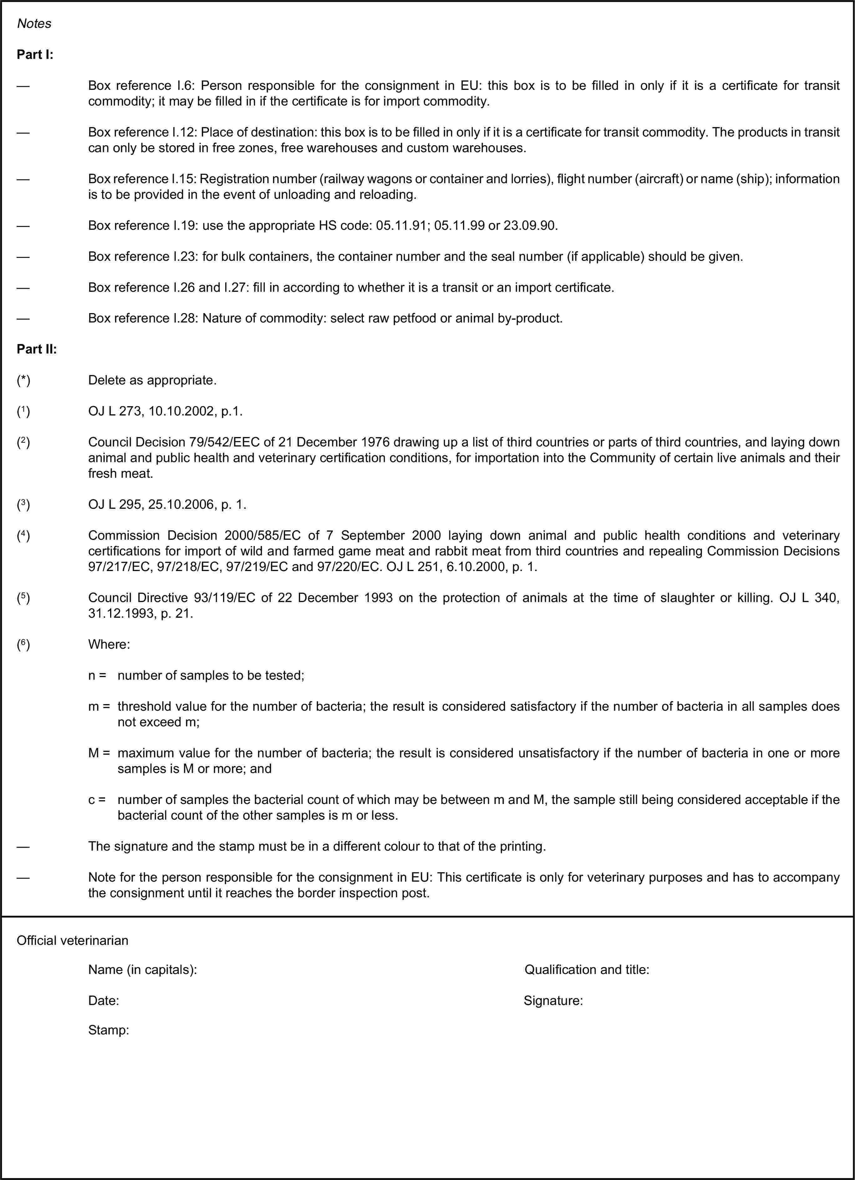 NotesPart I:— Box reference I.6: Person responsible for the consignment in EU: this box is to be filled in only if it is a certificate for transit commodity; it may be filled in if the certificate is for import commodity.— Box reference I.12: Place of destination: this box is to be filled in only if it is a certificate for transit commodity. The products in transit can only be stored in free zones, free warehouses and custom warehouses.— Box reference I.15: Registration number (railway wagons or container and lorries), flight number (aircraft) or name (ship); information is to be provided in the event of unloading and reloading.— Box reference I.19: use the appropriate HS code: 05.11.91; 05.11.99 or 23.09.90.— Box reference I.23: for bulk containers, the container number and the seal number (if applicable) should be given.— Box reference I.26 and I.27: fill in according to whether it is a transit or an import certificate.— Box reference I.28: Nature of commodity: select raw petfood or animal by-product.Part II:(*) Delete as appropriate.(1) OJ L 273, 10.10.2002, p.1.(2) Council Decision 79/542/EEC of 21 December 1976 drawing up a list of third countries or parts of third countries, and laying down animal and public health and veterinary certification conditions, for importation into the Community of certain live animals and their fresh meat.(3) OJ L 295, 25.10.2006, p. 1.(4) Commission Decision 2000/585/EC of 7 September 2000 laying down animal and public health conditions and veterinary certifications for import of wild and farmed game meat and rabbit meat from third countries and repealing Commission Decisions 97/217/EC, 97/218/EC, 97/219/EC and 97/220/EC. OJ L 251, 6.10.2000, p. 1.(5) Council Directive 93/119/EC of 22 December 1993 on the protection of animals at the time of slaughter or killing. OJ L 340, 31.12.1993, p. 21.(6) Where:n = number of samples to be tested;m = threshold value for the number of bacteria; the result is considered satisfactory if the number of bacteria in all samples does not exceed m;M = maximum value for the number of bacteria; the result is considered unsatisfactory if the number of bacteria in one or more samples is M or more; andc = number of samples the bacterial count of which may be between m and M, the sample still being considered acceptable if the bacterial count of the other samples is m or less.— The signature and the stamp must be in a different colour to that of the printing.— Note for the person responsible for the consignment in EU: This certificate is only for veterinary purposes and has to accompany the consignment until it reaches the border inspection post.Official veterinarianName (in capitals):Qualification and title:Date:Signature:Stamp: