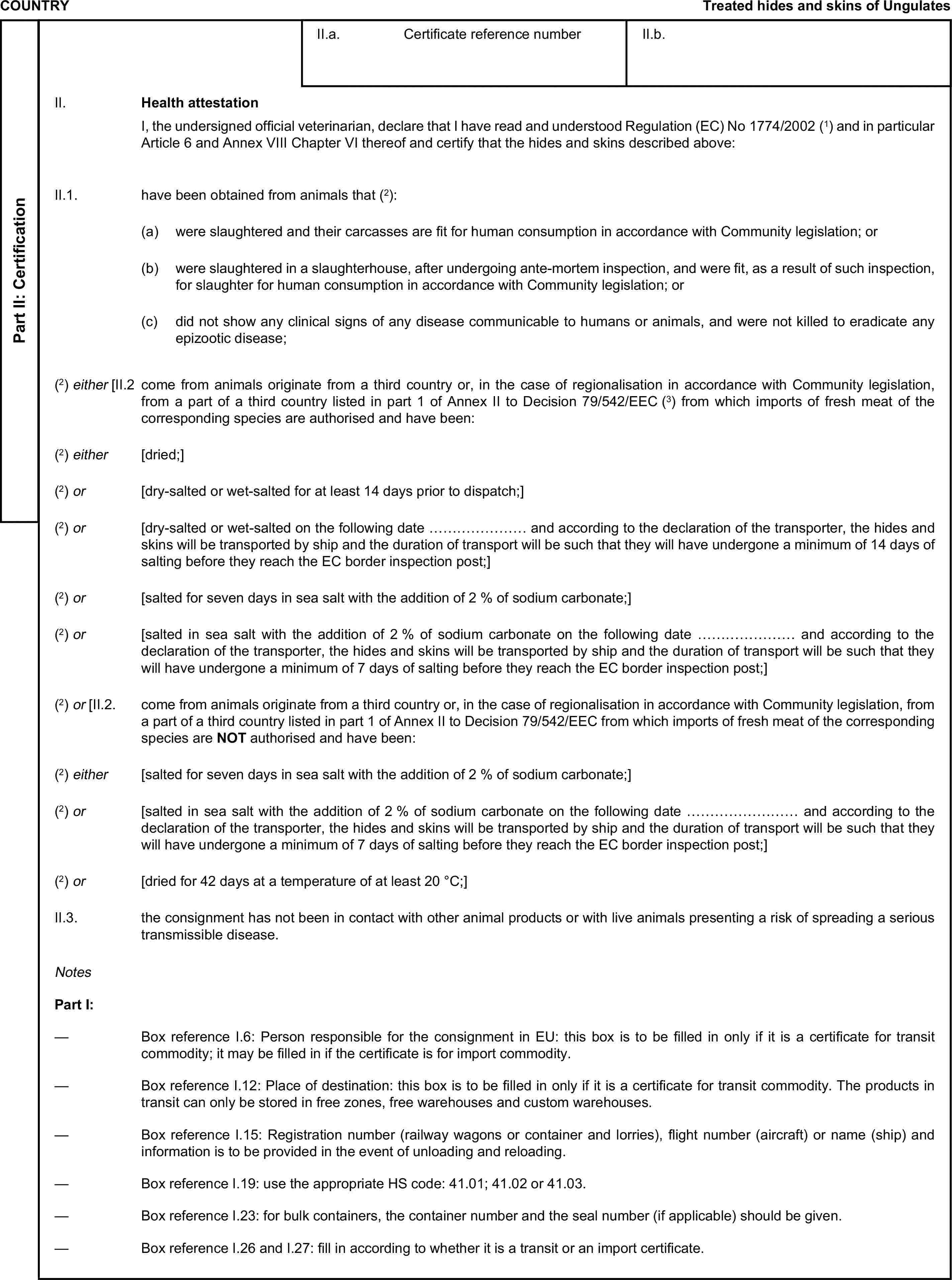 COUNTRYTreated hides and skins of UngulatesPart II: CertificationII.a. Certificate reference numberII.b.II. Health attestationI, the undersigned official veterinarian, declare that I have read and understood Regulation (EC) No 1774/2002 (1) and in particular Article 6 and Annex VIII Chapter VI thereof and certify that the hides and skins described above:II.1. have been obtained from animals that (2):(a) were slaughtered and their carcasses are fit for human consumption in accordance with Community legislation; or(b) were slaughtered in a slaughterhouse, after undergoing ante-mortem inspection, and were fit, as a result of such inspection, for slaughter for human consumption in accordance with Community legislation; or(c) did not show any clinical signs of any disease communicable to humans or animals, and were not killed to eradicate any epizootic disease;(2) either [II.2 come from animals originate from a third country or, in the case of regionalisation in accordance with Community legislation, from a part of a third country listed in part 1 of Annex II to Decision 79/542/EEC (3) from which imports of fresh meat of the corresponding species are authorised and have been:(2) either [dried;](2) or [dry-salted or wet-salted for at least 14 days prior to dispatch;](2) or [dry-salted or wet-salted on the following date ………………… and according to the declaration of the transporter, the hides and skins will be transported by ship and the duration of transport will be such that they will have undergone a minimum of 14 days of salting before they reach the EC border inspection post;](2) or [salted for seven days in sea salt with the addition of 2 % of sodium carbonate;](2) or [salted in sea salt with the addition of 2 % of sodium carbonate on the following date ………………… and according to the declaration of the transporter, the hides and skins will be transported by ship and the duration of transport will be such that they will have undergone a minimum of 7 days of salting before they reach the EC border inspection post;](2) or [II.2. come from animals originate from a third country or, in the case of regionalisation in accordance with Community legislation, from a part of a third country listed in part 1 of Annex II to Decision 79/542/EEC from which imports of fresh meat of the corresponding species are NOT authorised and have been:(2) either [salted for seven days in sea salt with the addition of 2 % of sodium carbonate;](2) or [salted in sea salt with the addition of 2 % of sodium carbonate on the following date …………………… and according to the declaration of the transporter, the hides and skins will be transported by ship and the duration of transport will be such that they will have undergone a minimum of 7 days of salting before they reach the EC border inspection post;](2) or [dried for 42 days at a temperature of at least 20 °C;]II.3. the consignment has not been in contact with other animal products or with live animals presenting a risk of spreading a serious transmissible disease.NotesPart I:— Box reference I.6: Person responsible for the consignment in EU: this box is to be filled in only if it is a certificate for transit commodity; it may be filled in if the certificate is for import commodity.— Box reference I.12: Place of destination: this box is to be filled in only if it is a certificate for transit commodity. The products in transit can only be stored in free zones, free warehouses and custom warehouses.— Box reference I.15: Registration number (railway wagons or container and lorries), flight number (aircraft) or name (ship) and information is to be provided in the event of unloading and reloading.— Box reference I.19: use the appropriate HS code: 41.01; 41.02 or 41.03.— Box reference I.23: for bulk containers, the container number and the seal number (if applicable) should be given.— Box reference I.26 and I.27: fill in according to whether it is a transit or an import certificate.