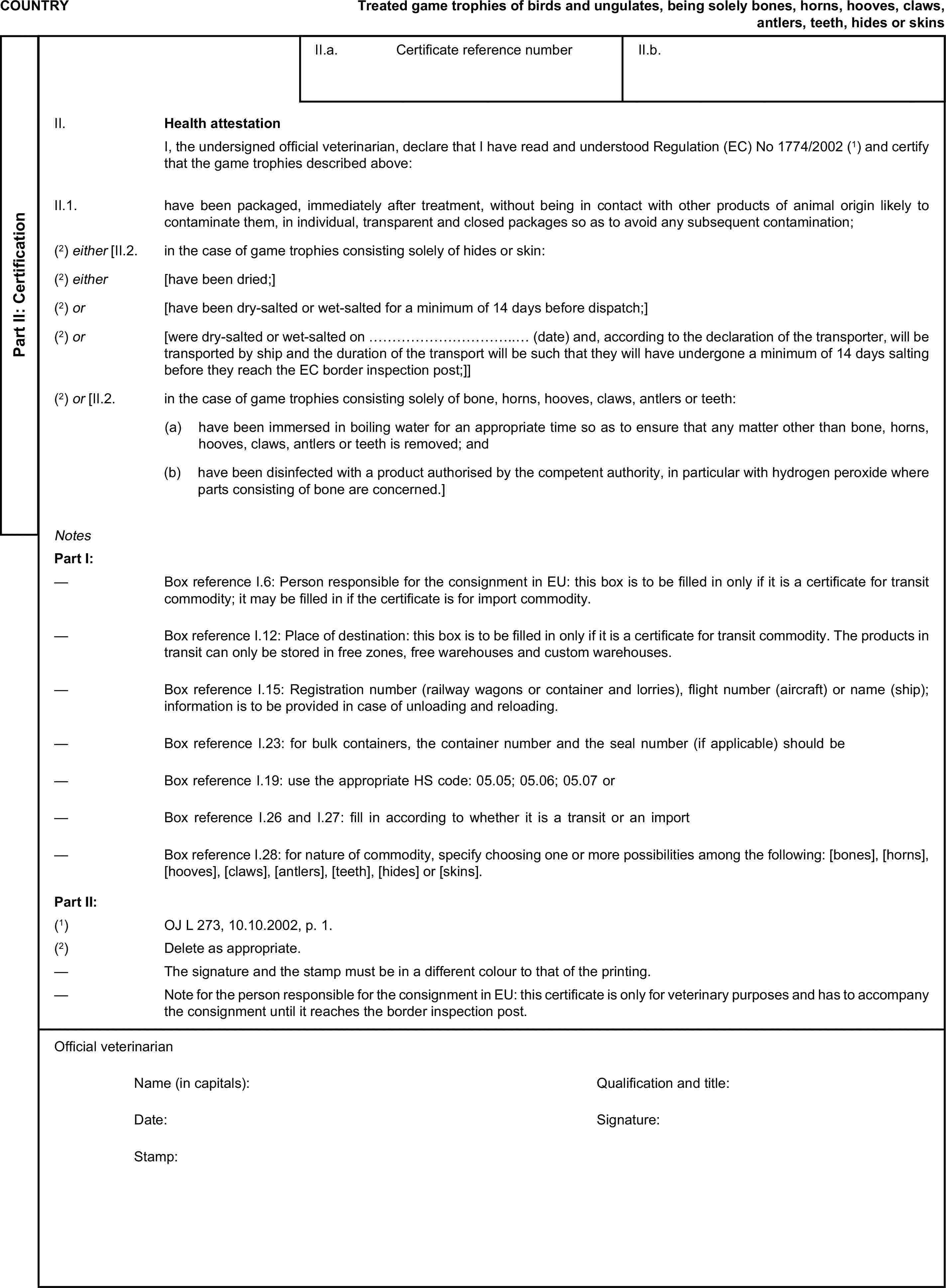 COUNTRYTreated game trophies of birds and ungulates, being solely bones, horns, hooves, claws, antlers, teeth, hides or skinsPart II: CertificationII.a. Certificate reference numberII.b.II. Health attestationI, the undersigned official veterinarian, declare that I have read and understood Regulation (EC) No 1774/2002 (1) and certify that the game trophies described above:II.1. have been packaged, immediately after treatment, without being in contact with other products of animal origin likely to contaminate them, in individual, transparent and closed packages so as to avoid any subsequent contamination;(2) either [II.2. in the case of game trophies consisting solely of hides or skin:(2) either [have been dried;](2) or [have been dry-salted or wet-salted for a minimum of 14 days before dispatch;](2) or [were dry-salted or wet-salted on …………………………..… (date) and, according to the declaration of the transporter, will be transported by ship and the duration of the transport will be such that they will have undergone a minimum of 14 days salting before they reach the EC border inspection post;]](2) or [II.2. in the case of game trophies consisting solely of bone, horns, hooves, claws, antlers or teeth:(a) have been immersed in boiling water for an appropriate time so as to ensure that any matter other than bone, horns, hooves, claws, antlers or teeth is removed; and(b) have been disinfected with a product authorised by the competent authority, in particular with hydrogen peroxide where parts consisting of bone are concerned.]NotesPart I:— Box reference I.6: Person responsible for the consignment in EU: this box is to be filled in only if it is a certificate for transit commodity; it may be filled in if the certificate is for import commodity.— Box reference I.12: Place of destination: this box is to be filled in only if it is a certificate for transit commodity. The products in transit can only be stored in free zones, free warehouses and custom warehouses.— Box reference I.15: Registration number (railway wagons or container and lorries), flight number (aircraft) or name (ship); information is to be provided in case of unloading and reloading.— Box reference I.23: for bulk containers, the container number and the seal number (if applicable) should be included.— Box reference I.19: use the appropriate HS code: 05.05; 05.06; 05.07 or 97.05.— Box reference I.26 and I.27: fill in according to whether it is a transit or an import certificate.— Box reference I.28: for nature of commodity, specify choosing one or more possibilities among the following: [bones], [horns], [hooves], [claws], [antlers], [teeth], [hides] or [skins].Part II:(1) OJ L 273, 10.10.2002, p. 1.(2) Delete as appropriate.— The signature and the stamp must be in a different colour to that of the printing.— Note for the person responsible for the consignment in EU: this certificate is only for veterinary purposes and has to accompany the consignment until it reaches the border inspection post.Official veterinarianName (in capitals):Qualification and title:Date:Signature:Stamp: