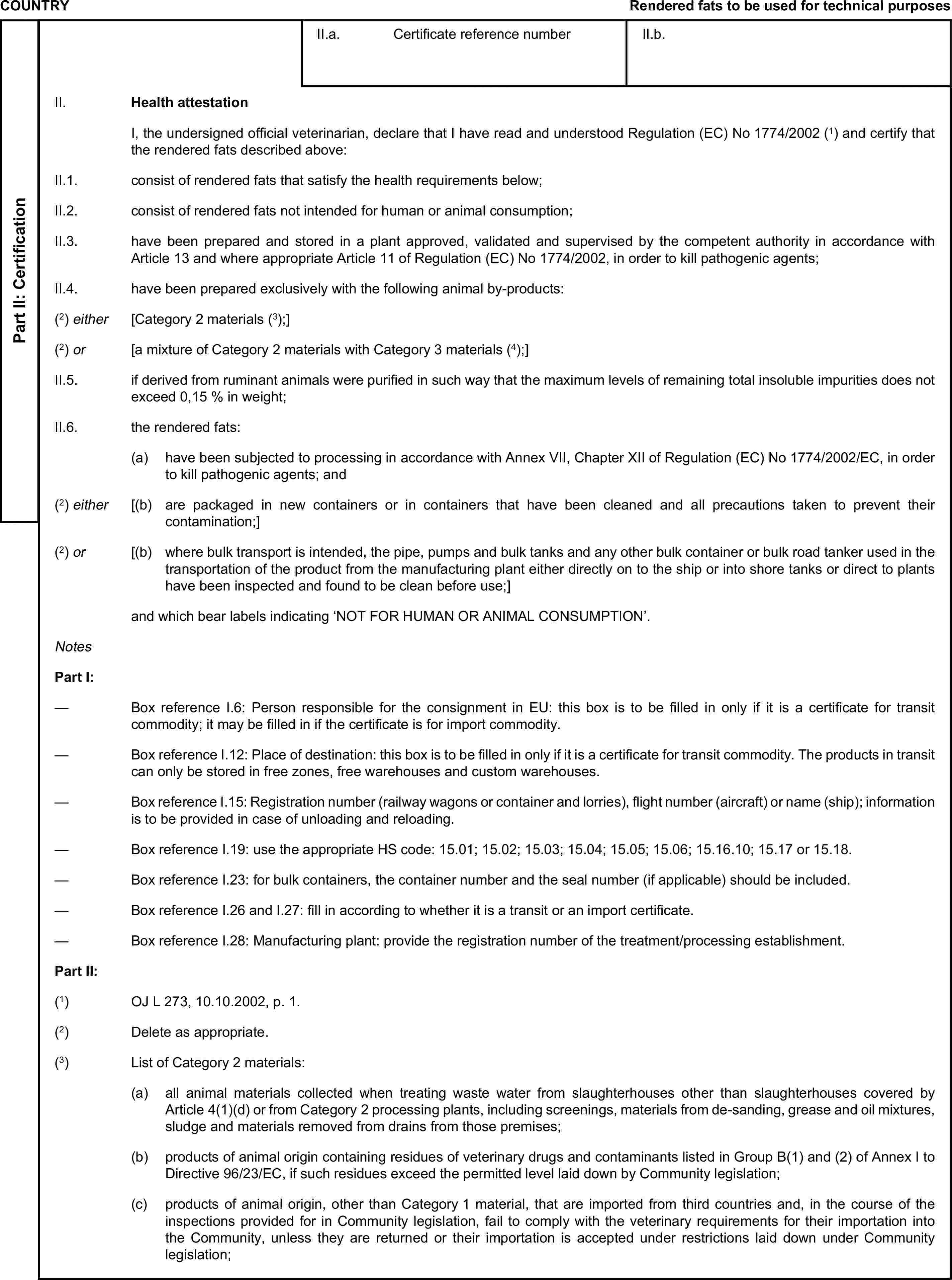 COUNTRYRendered fats to be used for technical purposesPart II: CertificationII.a. Certificate reference numberII.b.II. Health attestationI, the undersigned official veterinarian, declare that I have read and understood Regulation (EC) No 1774/2002 (1) and certify that the rendered fats described above:II.1. consist of rendered fats that satisfy the health requirements below;II.2. consist of rendered fats not intended for human or animal consumption;II.3. have been prepared and stored in a plant approved, validated and supervised by the competent authority in accordance with Article 13 and where appropriate Article 11 of Regulation (EC) No 1774/2002, in order to kill pathogenic agents;II.4. have been prepared exclusively with the following animal by-products:(2) either [Category 2 materials (3);](2) or [a mixture of Category 2 materials with Category 3 materials (4);]II.5. if derived from ruminant animals were purified in such way that the maximum levels of remaining total insoluble impurities does not exceed 0,15 % in weight;II.6. the rendered fats:(a) have been subjected to processing in accordance with Annex VII, Chapter XII of Regulation (EC) No 1774/2002/EC, in order to kill pathogenic agents; and(2) either [(b) are packaged in new containers or in containers that have been cleaned and all precautions taken to prevent their contamination;](2) or [(b) where bulk transport is intended, the pipe, pumps and bulk tanks and any other bulk container or bulk road tanker used in the transportation of the product from the manufacturing plant either directly on to the ship or into shore tanks or direct to plants have been inspected and found to be clean before use;]and which bear labels indicating ‘NOT FOR HUMAN OR ANIMAL CONSUMPTION’.NotesPart I:— Box reference I.6: Person responsible for the consignment in EU: this box is to be filled in only if it is a certificate for transit commodity; it may be filled in if the certificate is for import commodity.— Box reference I.12: Place of destination: this box is to be filled in only if it is a certificate for transit commodity. The products in transit can only be stored in free zones, free warehouses and custom warehouses.— Box reference I.15: Registration number (railway wagons or container and lorries), flight number (aircraft) or name (ship); information is to be provided in case of unloading and reloading.— Box reference I.19: use the appropriate HS code: 15.01; 15.02; 15.03; 15.04; 15.05; 15.06; 15.16.10; 15.17 or 15.18.— Box reference I.23: for bulk containers, the container number and the seal number (if applicable) should be included.— Box reference I.26 and I.27: fill in according to whether it is a transit or an import certificate.— Box reference I.28: Manufacturing plant: provide the registration number of the treatment/processing establishment.Part II:(1) OJ L 273, 10.10.2002, p. 1.(2) Delete as appropriate.(3) List of Category 2 materials:(a) all animal materials collected when treating waste water from slaughterhouses other than slaughterhouses covered by Article 4(1)(d) or from Category 2 processing plants, including screenings, materials from de-sanding, grease and oil mixtures, sludge and materials removed from drains from those premises;(b) products of animal origin containing residues of veterinary drugs and contaminants listed in Group B(1) and (2) of Annex I to Directive 96/23/EC, if such residues exceed the permitted level laid down by Community legislation;(c) products of animal origin, other than Category 1 material, that are imported from third countries and, in the course of the inspections provided for in Community legislation, fail to comply with the veterinary requirements for their importation into the Community, unless they are returned or their importation is accepted under restrictions laid down under Community legislation;