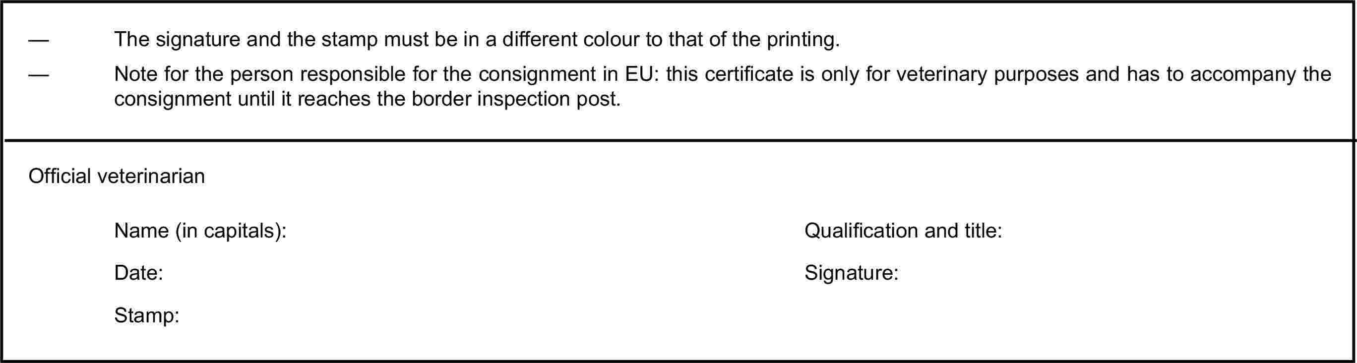 — The signature and the stamp must be in a different colour to that of the printing.— Note for the person responsible for the consignment in EU: this certificate is only for veterinary purposes and has to accompany the consignment until it reaches the border inspection post.Official veterinarianName (in capitals):Qualification and title:Date:Signature:Stamp: