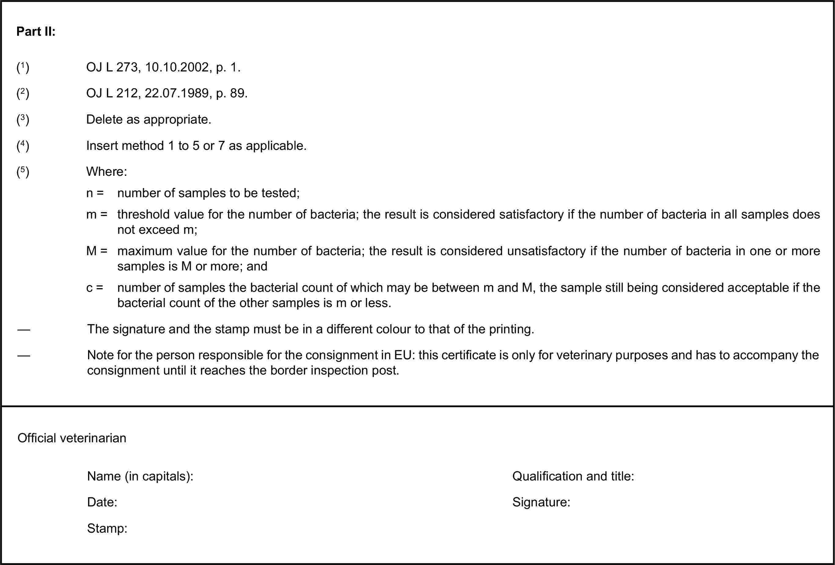 Part II:(1) OJ L 273, 10.10.2002, p. 1.(3) Delete as appropriate.(4) Insert method 1 to 5 or 7 as applicable.(5) Where:n = number of samples to be tested;m = threshold value for the number of bacteria; the result is considered satisfactory if the number of bacteria in all samples does not exceed m;M = maximum value for the number of bacteria; the result is considered unsatisfactory if the number of bacteria in one or more samples is M or more; andc = number of samples the bacterial count of which may be between m and M, the sample still being considered acceptable if the bacterial count of the other samples is m or less.Name (in capitals):Date:Stamp:(2) OJ L 212, 22.07.1989, p. 89.— The signature and the stamp must be in a different colour to that of the printing.— Note for the person responsible for the consignment in EU: this certificate is only for veterinary purposes and has to accompany the consignment until it reaches the border inspection post.Official veterinarianQualification and title:Signature: