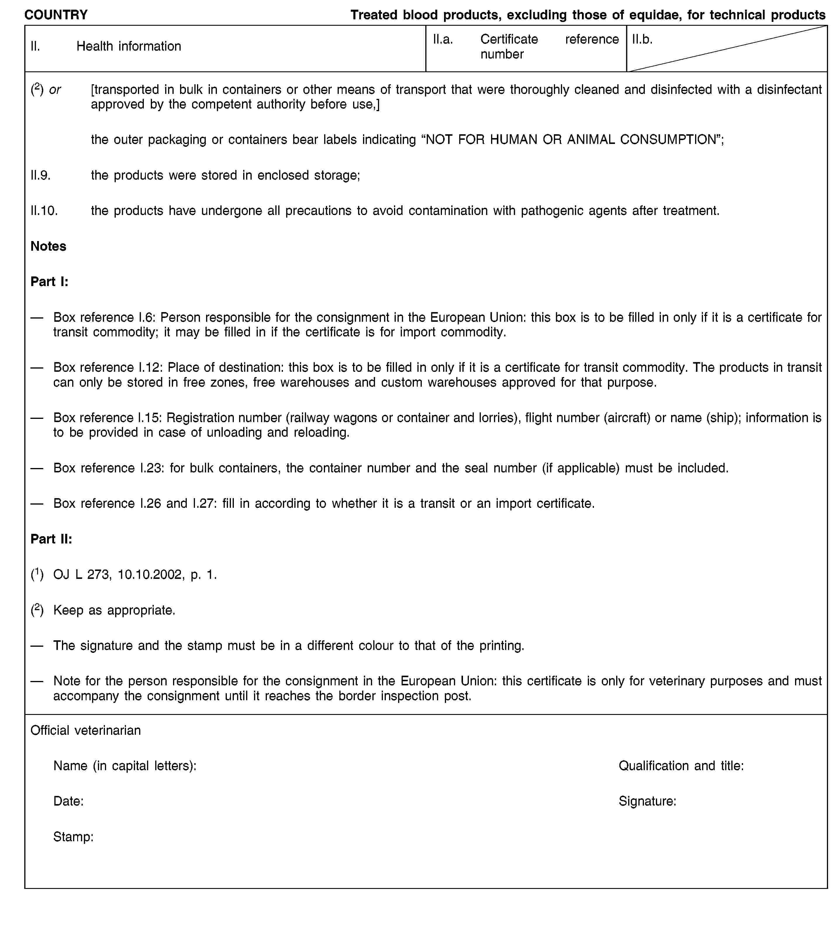 COUNTRYTreated blood products, excluding those of equidae, for technical productsII. Health informationII.a. Certificate reference numberII.b.(2) or [transported in bulk in containers or other means of transport that were thoroughly cleaned and disinfected with a disinfectant approved by the competent authority before use,]the outer packaging or containers bear labels indicating “NOT FOR HUMAN OR ANIMAL CONSUMPTION”;II.9. the products were stored in enclosed storage;II.10. the products have undergone all precautions to avoid contamination with pathogenic agents after treatment.NotesPart I:Box reference I.6: Person responsible for the consignment in the European Union: this box is to be filled in only if it is a certificate for transit commodity; it may be filled in if the certificate is for import commodity.Box reference I.12: Place of destination: this box is to be filled in only if it is a certificate for transit commodity. The products in transit can only be stored in free zones, free warehouses and custom warehouses approved for that purpose.Box reference I.15: Registration number (railway wagons or container and lorries), flight number (aircraft) or name (ship); information is to be provided in case of unloading and reloading.Box reference I.23: for bulk containers, the container number and the seal number (if applicable) must be included.Box reference I.26 and I.27: fill in according to whether it is a transit or an import certificate.Part II:(1) OJ L 273, 10.10.2002, p. 1.(2) Keep as appropriate.The signature and the stamp must be in a different colour to that of the printing.Note for the person responsible for the consignment in the European Union: this certificate is only for veterinary purposes and must accompany the consignment until it reaches the border inspection post.Official veterinarianName (in capital letters):Qualification and title:Date:Signature:Stamp: