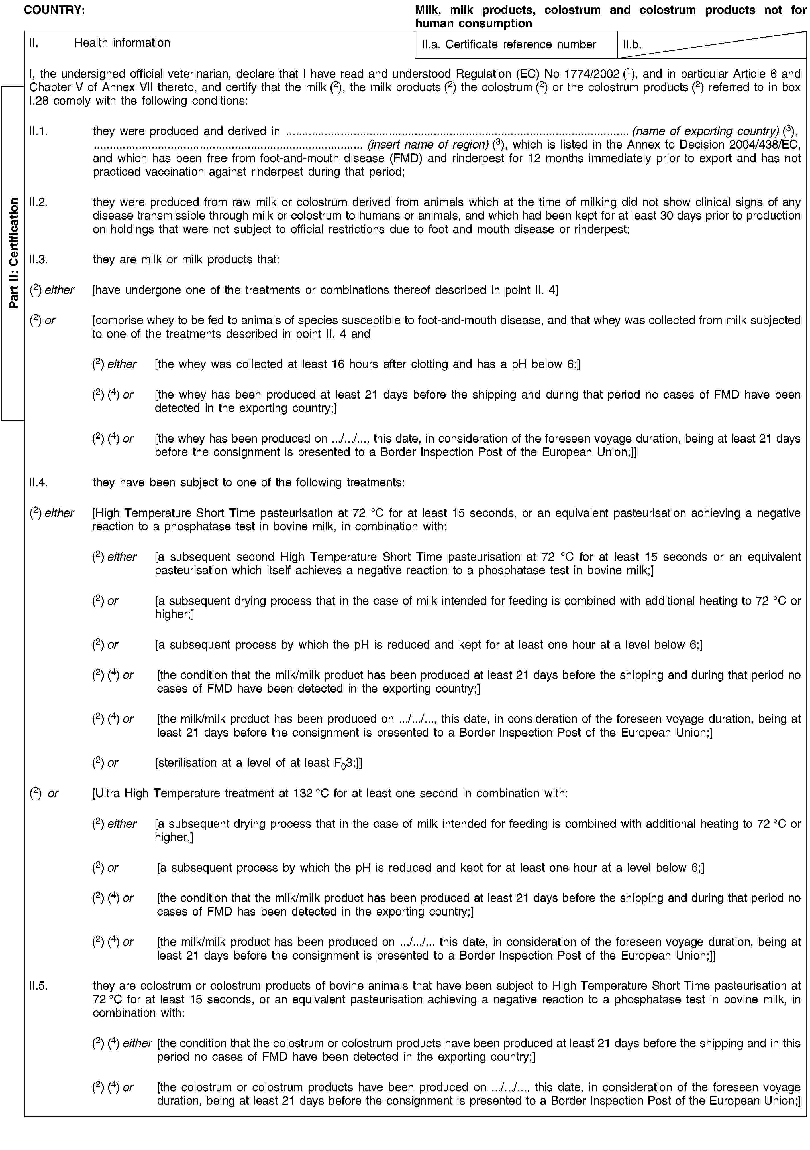 Part II: CertificationCOUNTRY:Milk, milk products, colostrum and colostrum products not for human consumptionII. Health informationII.a. Certificate reference numberII.b.I, the undersigned official veterinarian, declare that I have read and understood Regulation (EC) No 1774/2002 (1), and in particular Article 6 and Chapter V of Annex VII thereto, and certify that the milk (2), the milk products (2) the colostrum (2) or the colostrum products (2) referred to in box I.28 comply with the following conditions:II.1. they were produced and derived in … (name of exporting country) (3), … (insert name of region) (3), which is listed in the Annex to Decision 2004/438/EC, and which has been free from foot-and-mouth disease (FMD) and rinderpest for 12 months immediately prior to export and has not practiced vaccination against rinderpest during that period;II.2. they were produced from raw milk or colostrum derived from animals which at the time of milking did not show clinical signs of any disease transmissible through milk or colostrum to humans or animals, and which had been kept for at least 30 days prior to production on holdings that were not subject to official restrictions due to foot and mouth disease or rinderpest;II.3. they are milk or milk products that:(2) either [have undergone one of the treatments or combinations thereof described in point II. 4](2) or [comprise whey to be fed to animals of species susceptible to foot-and-mouth disease, and that whey was collected from milk subjected to one of the treatments described in point II. 4 and(2) either [the whey was collected at least 16 hours after clotting and has a pH below 6;](2) (4) or [the whey has been produced at least 21 days before the shipping and during that period no cases of FMD have been detected in the exporting country;](2) (4) or [the whey has been produced on …/…/…, this date, in consideration of the foreseen voyage duration, being at least 21 days before the consignment is presented to a Border Inspection Post of the European Union;]]II.4. they have been subject to one of the following treatments:(2) either [High Temperature Short Time pasteurisation at 72 °C for at least 15 seconds, or an equivalent pasteurisation achieving a negative reaction to a phosphatase test in bovine milk, in combination with:(2) either [a subsequent second High Temperature Short Time pasteurisation at 72 °C for at least 15 seconds or an equivalent pasteurisation which itself achieves a negative reaction to a phosphatase test in bovine milk;](2) or [a subsequent drying process that in the case of milk intended for feeding is combined with additional heating to 72 °C or higher;](2) or [a subsequent process by which the pH is reduced and kept for at least one hour at a level below 6;](2) (4) or [the condition that the milk/milk product has been produced at least 21 days before the shipping and during that period no cases of FMD have been detected in the exporting country;](2) (4) or [the milk/milk product has been produced on …/…/…, this date, in consideration of the foreseen voyage duration, being at least 21 days before the consignment is presented to a Border Inspection Post of the European Union;](2) or [sterilisation at a level of at least F03;]](2) or [Ultra High Temperature treatment at 132 °C for at least one second in combination with:(2) either [a subsequent drying process that in the case of milk intended for feeding is combined with additional heating to 72 °C or higher,](2) or [a subsequent process by which the pH is reduced and kept for at least one hour at a level below 6;](2) (4) or [the condition that the milk/milk product has been produced at least 21 days before the shipping and during that period no cases of FMD has been detected in the exporting country;](2) (4) or [the milk/milk product has been produced on …/…/… this date, in consideration of the foreseen voyage duration, being at least 21 days before the consignment is presented to a Border Inspection Post of the European Union;]]II.5. they are colostrum or colostrum products of bovine animals that have been subject to High Temperature Short Time pasteurisation at 72 °C for at least 15 seconds, or an equivalent pasteurisation achieving a negative reaction to a phosphatase test in bovine milk, in combination with:(2) (4) either [the condition that the colostrum or colostrum products have been produced at least 21 days before the shipping and in this period no cases of FMD have been detected in the exporting country;](2) (4) or [the colostrum or colostrum products have been produced on …/…/…, this date, in consideration of the foreseen voyage duration, being at least 21 days before the consignment is presented to a Border Inspection Post of the European Union;]