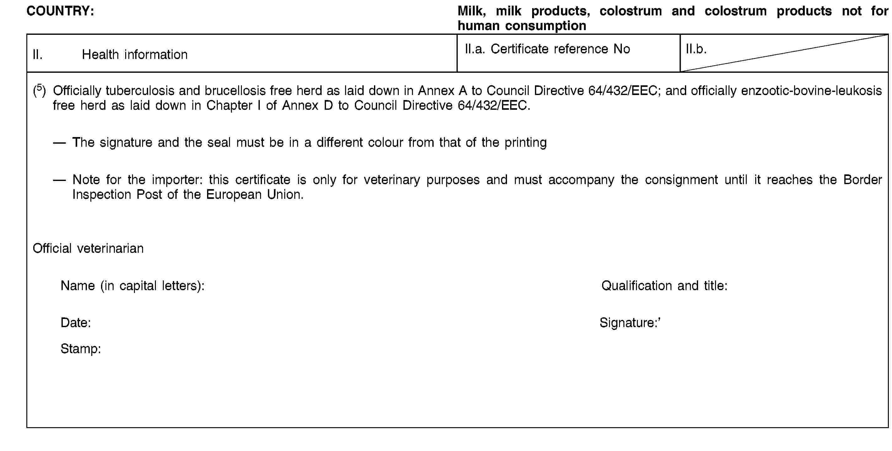 COUNTRY:Milk, milk products, colostrum and colostrum products not for human consumptionII. Health informationII.a. Certificate reference NoII.b.(5) Officially tuberculosis and brucellosis free herd as laid down in Annex A to Council Directive 64/432/EEC; and officially enzootic-bovine-leukosis free herd as laid down in Chapter I of Annex D to Council Directive 64/432/EEC.The signature and the seal must be in a different colour from that of the printingNote for the importer: this certificate is only for veterinary purposes and must accompany the consignment until it reaches the Border Inspection Post of the European Union.Official veterinarianName (in capital letters):Qualification and title:Date:Signature:Stamp: