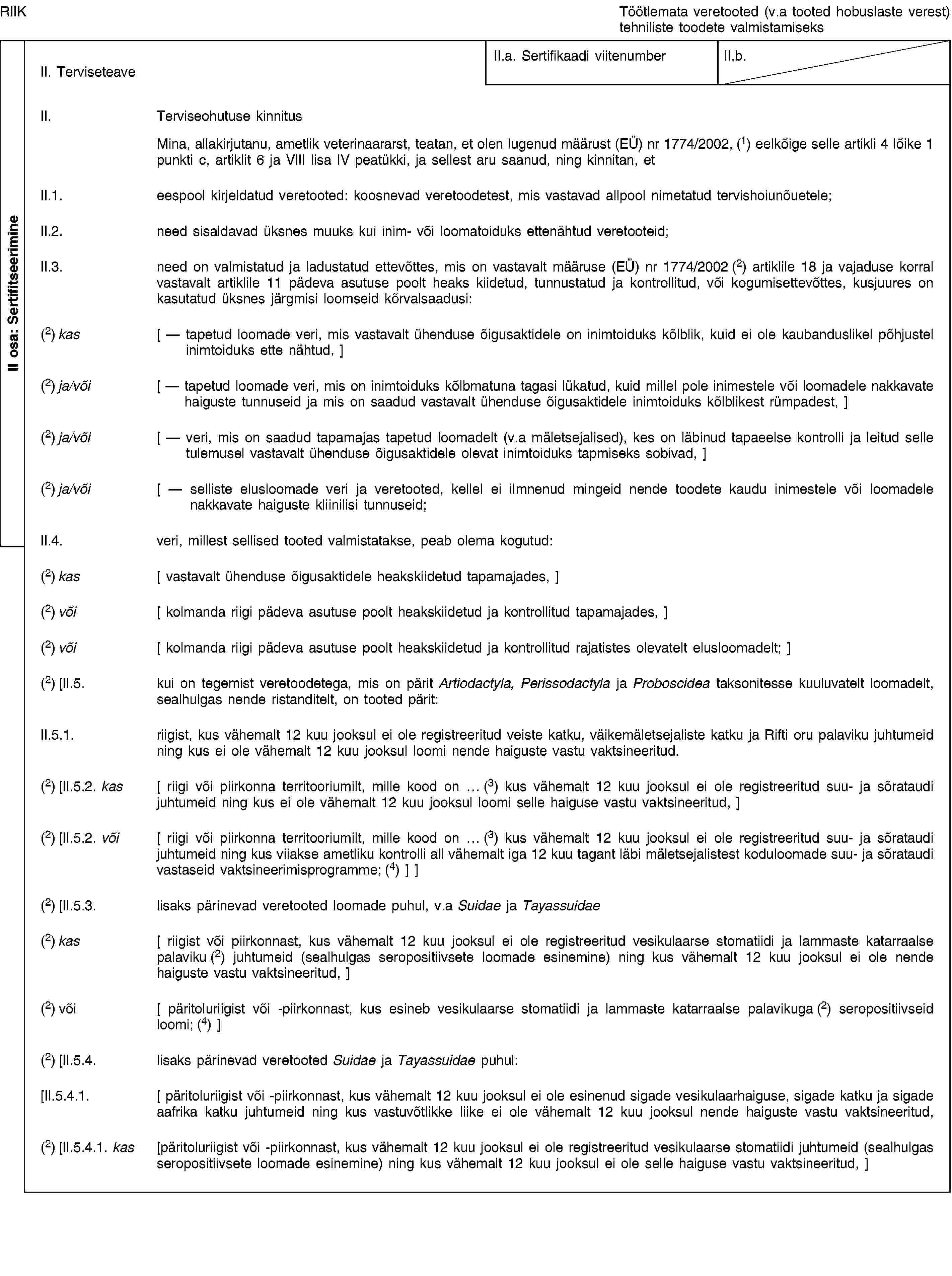 II osa: SertifitseerimineRIIKTöötlemata veretooted (v.a tooted hobuslaste verest) tehniliste toodete valmistamiseksII. TerviseteaveII.a. Sertifikaadi viitenumberII.b.II. Terviseohutuse kinnitusMina, allakirjutanu, ametlik veterinaararst, teatan, et olen lugenud määrust (EÜ) nr 1774/2002, (1) eelkõige selle artikli 4 lõike 1 punkti c, artiklit 6 ja VIII lisa IV peatükki, ja sellest aru saanud, ning kinnitan, etII.1. eespool kirjeldatud veretooted: koosnevad veretoodetest, mis vastavad allpool nimetatud tervishoiunõuetele;II.2. need sisaldavad üksnes muuks kui inim- või loomatoiduks ettenähtud veretooteid;II.3. need on valmistatud ja ladustatud ettevõttes, mis on vastavalt määruse (EÜ) nr 1774/2002 (2) artiklile 18 ja vajaduse korral vastavalt artiklile 11 pädeva asutuse poolt heaks kiidetud, tunnustatud ja kontrollitud, või kogumisettevõttes, kusjuures on kasutatud üksnes järgmisi loomseid kõrvalsaadusi:(2) kas [ — tapetud loomade veri, mis vastavalt ühenduse õigusaktidele on inimtoiduks kõlblik, kuid ei ole kaubanduslikel põhjustel inimtoiduks ette nähtud, ](2) ja/või [ — tapetud loomade veri, mis on inimtoiduks kõlbmatuna tagasi lükatud, kuid millel pole inimestele või loomadele nakkavate haiguste tunnuseid ja mis on saadud vastavalt ühenduse õigusaktidele inimtoiduks kõlblikest rümpadest, ](2) ja/või [ — veri, mis on saadud tapamajas tapetud loomadelt (v.a mäletsejalised), kes on läbinud tapaeelse kontrolli ja leitud selle tulemusel vastavalt ühenduse õigusaktidele olevat inimtoiduks tapmiseks sobivad, ](2) ja/või [ — selliste elusloomade veri ja veretooted, kellel ei ilmnenud mingeid nende toodete kaudu inimestele või loomadele nakkavate haiguste kliinilisi tunnuseid;II.4. veri, millest sellised tooted valmistatakse, peab olema kogutud:(2) kas [ vastavalt ühenduse õigusaktidele heakskiidetud tapamajades, ](2) või [ kolmanda riigi pädeva asutuse poolt heakskiidetud ja kontrollitud tapamajades, ](2) või [ kolmanda riigi pädeva asutuse poolt heakskiidetud ja kontrollitud rajatistes olevatelt elusloomadelt; ](2) [II.5. kui on tegemist veretoodetega, mis on pärit Artiodactyla, Perissodactyla ja Proboscidea taksonitesse kuuluvatelt loomadelt, sealhulgas nende ristanditelt, on tooted pärit:II.5.1. riigist, kus vähemalt 12 kuu jooksul ei ole registreeritud veiste katku, väikemäletsejaliste katku ja Rifti oru palaviku juhtumeid ning kus ei ole vähemalt 12 kuu jooksul loomi nende haiguste vastu vaktsineeritud.(2) [II.5.2. kas [ riigi või piirkonna territooriumilt, mille kood on … (3) kus vähemalt 12 kuu jooksul ei ole registreeritud suu- ja sõrataudi juhtumeid ning kus ei ole vähemalt 12 kuu jooksul loomi selle haiguse vastu vaktsineeritud, ](2) [II.5.2. või [ riigi või piirkonna territooriumilt, mille kood on … (3) kus vähemalt 12 kuu jooksul ei ole registreeritud suu- ja sõrataudi juhtumeid ning kus viiakse ametliku kontrolli all vähemalt iga 12 kuu tagant läbi mäletsejalistest koduloomade suu- ja sõrataudi vastaseid vaktsineerimisprogramme; (4) ] ](2) [II.5.3. lisaks pärinevad veretooted loomade puhul, v.a Suidae ja Tayassuidae(2) kas [ riigist või piirkonnast, kus vähemalt 12 kuu jooksul ei ole registreeritud vesikulaarse stomatiidi ja lammaste katarraalse palaviku (2) juhtumeid (sealhulgas seropositiivsete loomade esinemine) ning kus vähemalt 12 kuu jooksul ei ole nende haiguste vastu vaktsineeritud, ](2) või [ päritoluriigist või -piirkonnast, kus esineb vesikulaarse stomatiidi ja lammaste katarraalse palavikuga (2) seropositiivseid loomi; (4) ](2) [II.5.4. lisaks pärinevad veretooted Suidae ja Tayassuidae puhul:[II.5.4.1. [ päritoluriigist või -piirkonnast, kus vähemalt 12 kuu jooksul ei ole esinenud sigade vesikulaarhaiguse, sigade katku ja sigade aafrika katku juhtumeid ning kus vastuvõtlikke liike ei ole vähemalt 12 kuu jooksul nende haiguste vastu vaktsineeritud,(2) [II.5.4.1. kas [päritoluriigist või -piirkonnast, kus vähemalt 12 kuu jooksul ei ole registreeritud vesikulaarse stomatiidi juhtumeid (sealhulgas seropositiivsete loomade esinemine) ning kus vähemalt 12 kuu jooksul ei ole selle haiguse vastu vaktsineeritud, ]