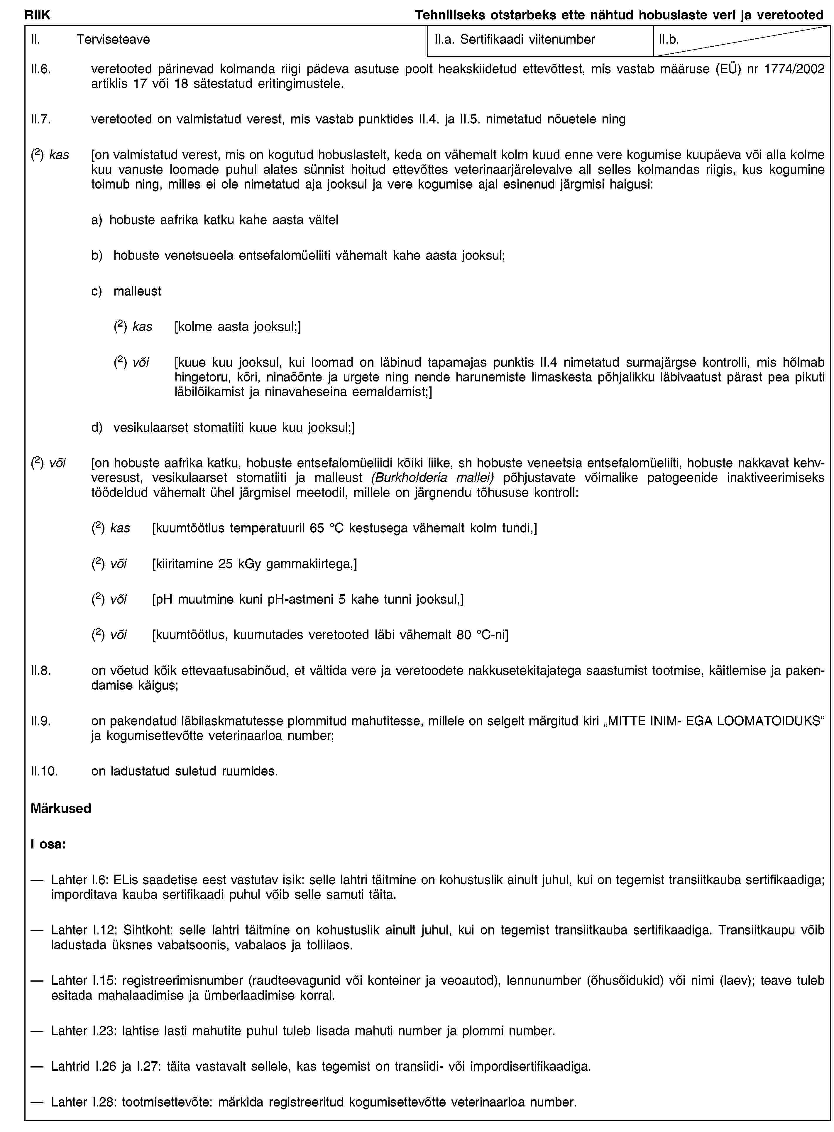 RIIKTehniliseks otstarbeks ette nähtud hobuslaste veri ja veretootedII. TerviseteaveII.a. Sertifikaadi viitenumberII.b.II.6. veretooted pärinevad kolmanda riigi pädeva asutuse poolt heakskiidetud ettevõttest, mis vastab määruse (EÜ) nr 1774/2002 artiklis 17 või 18 sätestatud eritingimustele.II.7. veretooted on valmistatud verest, mis vastab punktides II.4. ja II.5. nimetatud nõuetele ning(2) kas [on valmistatud verest, mis on kogutud hobuslastelt, keda on vähemalt kolm kuud enne vere kogumise kuupäeva või alla kolme kuu vanuste loomade puhul alates sünnist hoitud ettevõttes veterinaarjärelevalve all selles kolmandas riigis, kus kogumine toimub ning, milles ei ole nimetatud aja jooksul ja vere kogumise ajal esinenud järgmisi haigusi:a) hobuste aafrika katku kahe aasta vältelb) hobuste venetsueela entsefalomüeliiti vähemalt kahe aasta jooksul;c) malleust(2) kas [kolme aasta jooksul;](2) või [kuue kuu jooksul, kui loomad on läbinud tapamajas punktis II.4 nimetatud surmajärgse kontrolli, mis hõlmab hingetoru, kõri, ninaõõnte ja urgete ning nende harunemiste limaskesta põhjalikku läbivaatust pärast pea pikuti läbilõikamist ja ninavaheseina eemaldamist;]d) vesikulaarset stomatiiti kuue kuu jooksul;](2) või [on hobuste aafrika katku, hobuste entsefalomüeliidi kõiki liike, sh hobuste veneetsia entsefalomüeliiti, hobuste nakkavat kehvveresust, vesikulaarset stomatiiti ja malleust (Burkholderia mallei) põhjustavate võimalike patogeenide inaktiveerimiseks töödeldud vähemalt ühel järgmisel meetodil, millele on järgnendu tõhususe kontroll:(2) kas [kuumtöötlus temperatuuril 65 °C kestusega vähemalt kolm tundi,](2) või [kiiritamine 25 kGy gammakiirtega,](2) või [pH muutmine kuni pH-astmeni 5 kahe tunni jooksul,](2) või [kuumtöötlus, kuumutades veretooted läbi vähemalt 80 °C-ni]II.8. on võetud kõik ettevaatusabinõud, et vältida vere ja veretoodete nakkusetekitajatega saastumist tootmise, käitlemise ja pakendamise käigus;II.9. on pakendatud läbilaskmatutesse plommitud mahutitesse, millele on selgelt märgitud kiri "MITTE INIM- EGA LOOMATOIDUKS” ja kogumisettevõtte veterinaarloa number;II.10. on ladustatud suletud ruumides.MärkusedI osa:Lahter I.6: ELis saadetise eest vastutav isik: selle lahtri täitmine on kohustuslik ainult juhul, kui on tegemist transiitkauba sertifikaadiga; imporditava kauba sertifikaadi puhul võib selle samuti täita.Lahter I.12: Sihtkoht: selle lahtri täitmine on kohustuslik ainult juhul, kui on tegemist transiitkauba sertifikaadiga. Transiitkaupu võib ladustada üksnes vabatsoonis, vabalaos ja tollilaos.Lahter I.15: registreerimisnumber (raudteevagunid või konteiner ja veoautod), lennunumber (õhusõidukid) või nimi (laev); teave tuleb esitada mahalaadimise ja ümberlaadimise korral.Lahter I.23: lahtise lasti mahutite puhul tuleb lisada mahuti number ja plommi number.Lahtrid I.26 ja I.27: täita vastavalt sellele, kas tegemist on transiidi- või impordisertifikaadiga.Lahter I.28: tootmisettevõte: märkida registreeritud kogumisettevõtte veterinaarloa number.