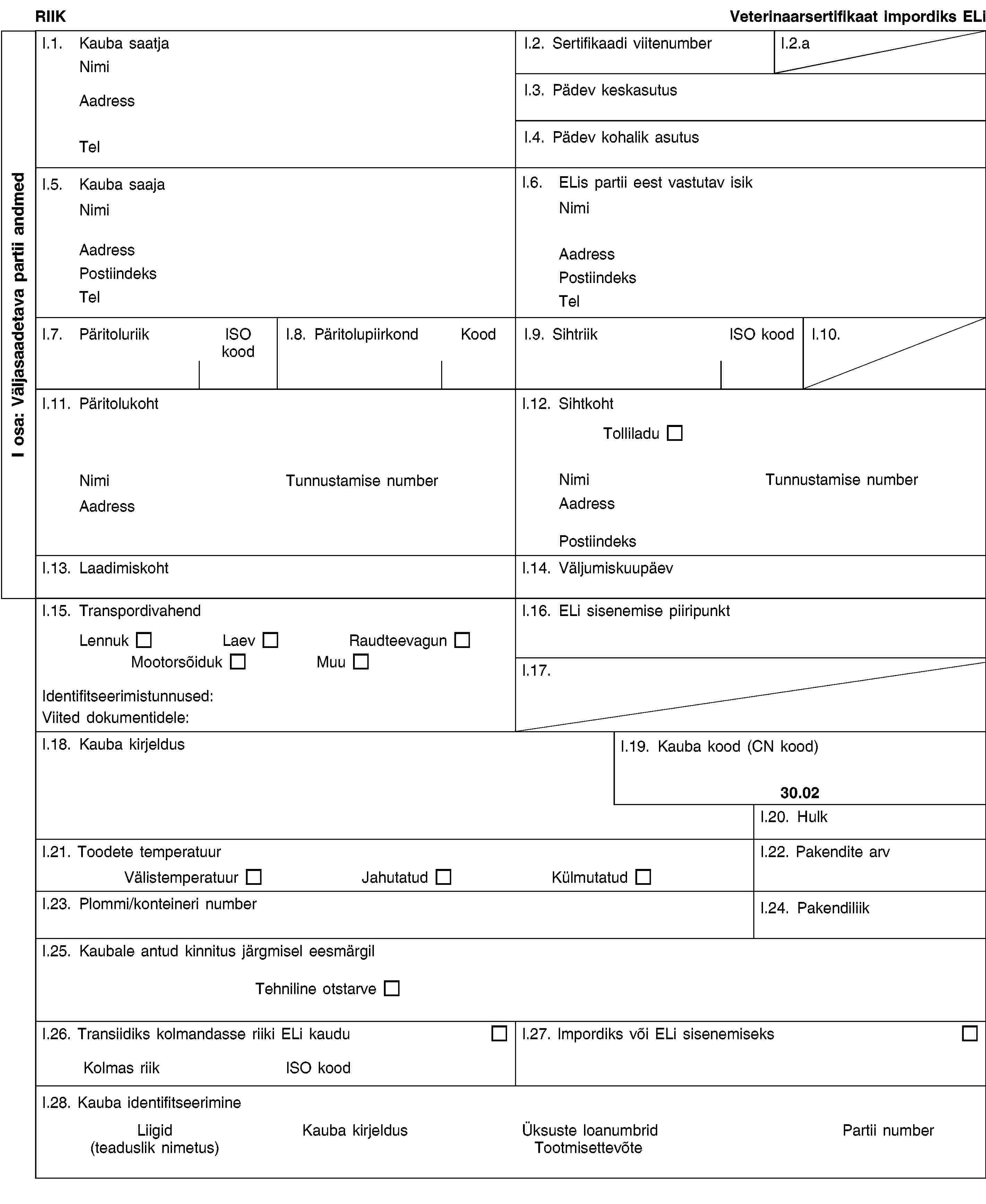 I osa: Väljasaadetava partii andmedRIIKVeterinaarsertifikaat impordiks ELiI.1. Kauba saatjaNimiAadressTelI.2. Sertifikaadi viitenumberI.2.aI.3. Pädev keskasutusI.4. Pädev kohalik asutusI.5. Kauba saajaNimiAadressPostiindeksTelI.6. ELis partii eest vastutav isikNimiAadressPostiindeksTelI.7. PäritoluriikISO koodI.8. PäritolupiirkondKoodI.9. SihtriikISO koodI.10.I.11. PäritolukohtNimiTunnustamise numberAadressI.12. SihtkohtTolliladuNimiTunnustamise numberAadressPostiindeksI.13. LaadimiskohtI.14. VäljumiskuupäevI.15. TranspordivahendLennukLaevRaudteevagunMootorsõidukMuuIdentifitseerimistunnused:Viited dokumentidele:I.16. ELi sisenemise piiripunktI.17.I.18. Kauba kirjeldusI.19. Kauba kood (CN kood)30.02I.20. HulkI.21. Toodete temperatuurVälistemperatuurJahutatudKülmutatudI.22. Pakendite arvI.23. Plommi/konteineri numberI.24. PakendiliikI.25. Kaubale antud kinnitus järgmisel eesmärgilTehniline otstarveI.26. Transiidiks kolmandasse riiki ELi kauduKolmas riikISO koodI.27. Impordiks või ELi sisenemiseksI.28. Kauba identifitseerimineLiigid(teaduslik nimetus)Kauba kirjeldusÜksuste loanumbridTootmisettevõtePartii number