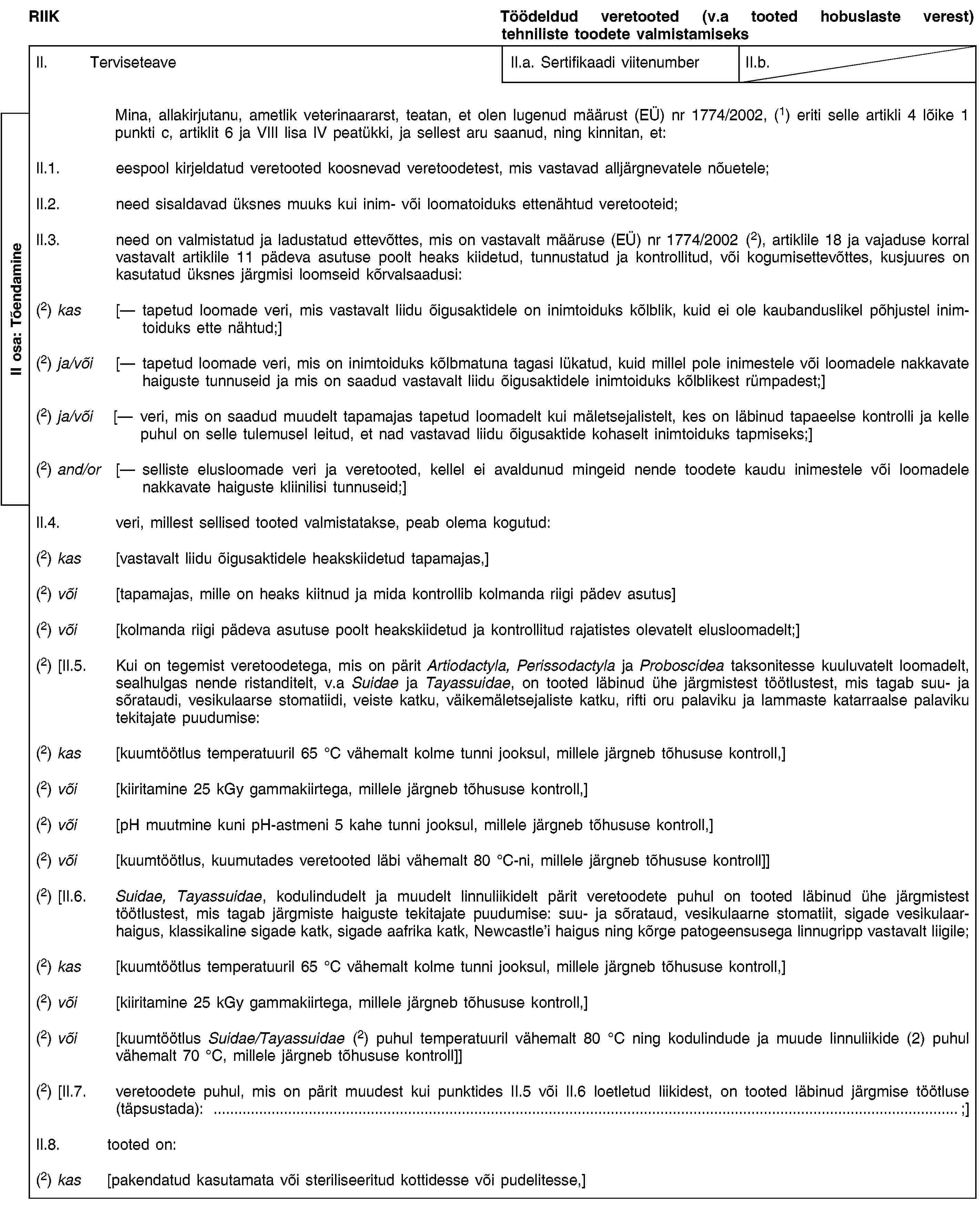 RIIKTöödeldud veretooted (v.a tooted hobuslaste verest) tehniliste toodete valmistamiseksII. TerviseteaveII.a. Sertifikaadi viitenumberII.b.Mina, allakirjutanu, ametlik veterinaararst, teatan, et olen lugenud määrust (EÜ) nr 1774/2002, (1) eriti selle artikli 4 lõike 1 punkti c, artiklit 6 ja VIII lisa IV peatükki, ja sellest aru saanud, ning kinnitan, et:II.1. eespool kirjeldatud veretooted koosnevad veretoodetest, mis vastavad alljärgnevatele nõuetele;II.2. need sisaldavad üksnes muuks kui inim- või loomatoiduks ettenähtud veretooteid;II.3. need on valmistatud ja ladustatud ettevõttes, mis on vastavalt määruse (EÜ) nr 1774/2002 (2), artiklile 18 ja vajaduse korral vastavalt artiklile 11 pädeva asutuse poolt heaks kiidetud, tunnustatud ja kontrollitud, või kogumisettevõttes, kusjuures on kasutatud üksnes järgmisi loomseid kõrvalsaadusi:(2) kas [— tapetud loomade veri, mis vastavalt liidu õigusaktidele on inimtoiduks kõlblik, kuid ei ole kaubanduslikel põhjustel inimtoiduks ette nähtud;](2) ja/või [— tapetud loomade veri, mis on inimtoiduks kõlbmatuna tagasi lükatud, kuid millel pole inimestele või loomadele nakkavate haiguste tunnuseid ja mis on saadud vastavalt liidu õigusaktidele inimtoiduks kõlblikest rümpadest;](2) ja/või [— veri, mis on saadud muudelt tapamajas tapetud loomadelt kui mäletsejalistelt, kes on läbinud tapaeelse kontrolli ja kelle puhul on selle tulemusel leitud, et nad vastavad liidu õigusaktide kohaselt inimtoiduks tapmiseks;](2) and/or [— selliste elusloomade veri ja veretooted, kellel ei avaldunud mingeid nende toodete kaudu inimestele või loomadele nakkavate haiguste kliinilisi tunnuseid;]II.4. veri, millest sellised tooted valmistatakse, peab olema kogutud:(2) kas [vastavalt liidu õigusaktidele heakskiidetud tapamajas,](2) või [tapamajas, mille on heaks kiitnud ja mida kontrollib kolmanda riigi pädev asutus](2) või [kolmanda riigi pädeva asutuse poolt heakskiidetud ja kontrollitud rajatistes olevatelt elusloomadelt;](2) [II.5. Kui on tegemist veretoodetega, mis on pärit Artiodactyla, Perissodactyla ja Proboscidea taksonitesse kuuluvatelt loomadelt, sealhulgas nende ristanditelt, v.a Suidae ja Tayassuidae, on tooted läbinud ühe järgmistest töötlustest, mis tagab suu- ja sõrataudi, vesikulaarse stomatiidi, veiste katku, väikemäletsejaliste katku, rifti oru palaviku ja lammaste katarraalse palaviku tekitajate puudumise:(2) kas [kuumtöötlus temperatuuril 65 °C vähemalt kolme tunni jooksul, millele järgneb tõhususe kontroll,](2) või [kiiritamine 25 kGy gammakiirtega, millele järgneb tõhususe kontroll,](2) või [pH muutmine kuni pH-astmeni 5 kahe tunni jooksul, millele järgneb tõhususe kontroll,](2) või [kuumtöötlus, kuumutades veretooted läbi vähemalt 80 °C-ni, millele järgneb tõhususe kontroll]](2) [II.6. Suidae, Tayassuidae, kodulindudelt ja muudelt linnuliikidelt pärit veretoodete puhul on tooted läbinud ühe järgmistest töötlustest, mis tagab järgmiste haiguste tekitajate puudumise: suu- ja sõrataud, vesikulaarne stomatiit, sigade vesikulaarhaigus, klassikaline sigade katk, sigade aafrika katk, Newcastle’i haigus ning kõrge patogeensusega linnugripp vastavalt liigile;(2) kas [kuumtöötlus temperatuuril 65 °C vähemalt kolme tunni jooksul, millele järgneb tõhususe kontroll,](2) või [kiiritamine 25 kGy gammakiirtega, millele järgneb tõhususe kontroll,](2) või [kuumtöötlus Suidae/Tayassuidae (2) puhul temperatuuril vähemalt 80 °C ning kodulindude ja muude linnuliikide (2) puhul vähemalt 70 °C, millele järgneb tõhususe kontroll]](2) [II.7. veretoodete puhul, mis on pärit muudest kui punktides II.5 või II.6 loetletud liikidest, on tooted läbinud järgmise töötluse (täpsustada): …;]II.8. tooted on:(2) kas [pakendatud kasutamata või steriliseeritud kottidesse või pudelitesse,]II osa: Tõendamine