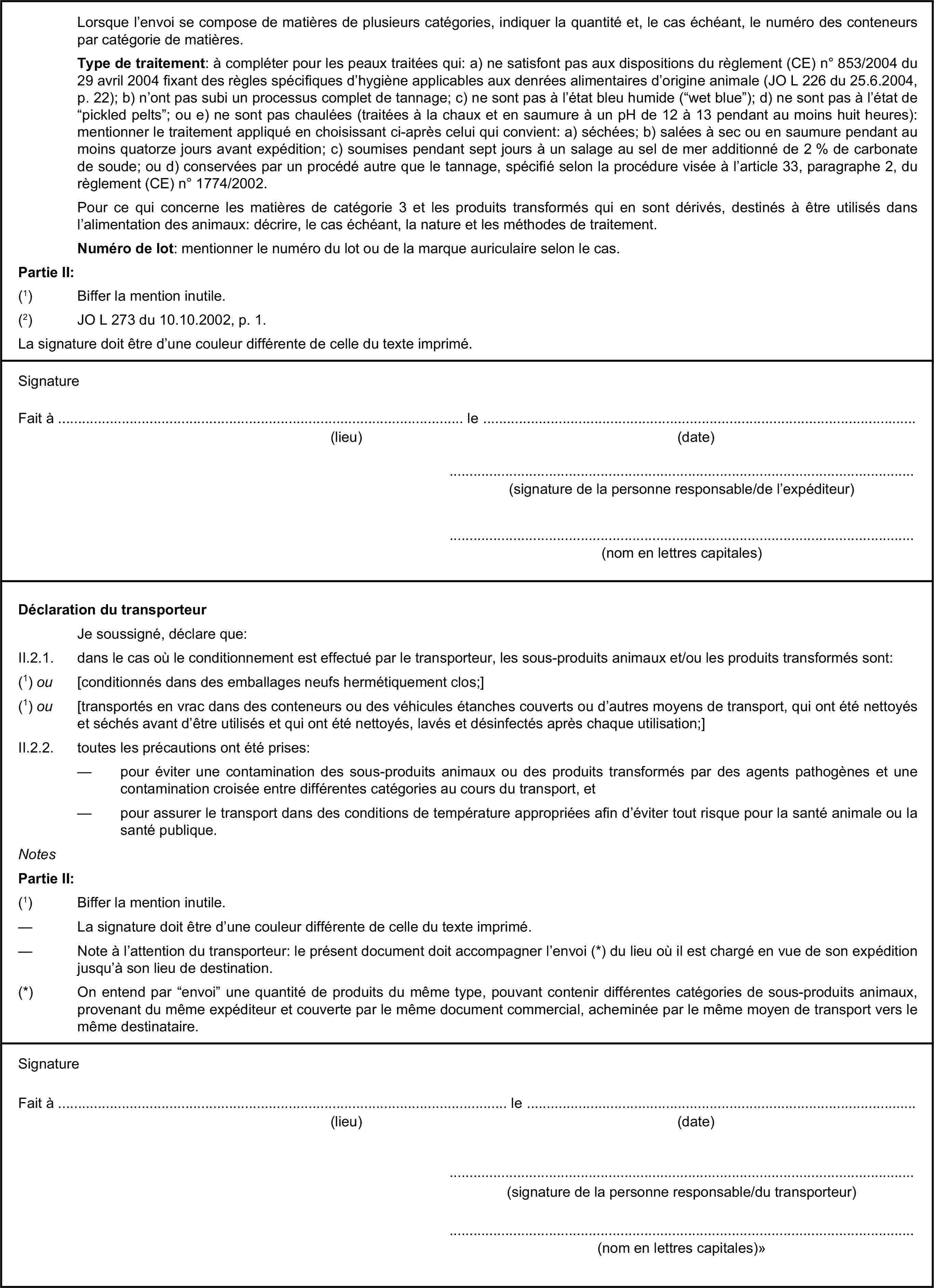 Lorsque l’envoi se compose de matières de plusieurs catégories, indiquer la quantité et, le cas échéant, le numéro des conteneurs par catégorie de matières.Type de traitement: à compléter pour les peaux traitées qui: a) ne satisfont pas aux dispositions du règlement (CE) n° 853/2004 du 29 avril 2004 fixant des règles spécifiques d’hygiène applicables aux denrées alimentaires d’origine animale (JO L 226 du 25.6.2004, p. 22); b) n’ont pas subi un processus complet de tannage; c) ne sont pas à l’état bleu humide (“wet blue”); d) ne sont pas à l’état de “pickled pelts”; ou e) ne sont pas chaulées (traitées à la chaux et en saumure à un pH de 12 à 13 pendant au moins huit heures): mentionner le traitement appliqué en choisissant ci-après celui qui convient: a) séchées; b) salées à sec ou en saumure pendant au moins quatorze jours avant expédition; c) soumises pendant sept jours à un salage au sel de mer additionné de 2 % de carbonate de soude; ou d) conservées par un procédé autre que le tannage, spécifié selon la procédure visée à l’article 33, paragraphe 2, du règlement (CE) n° 1774/2002.Pour ce qui concerne les matières de catégorie 3 et les produits transformés qui en sont dérivés, destinés à être utilisés dans l’alimentation des animaux: décrire, le cas échéant, la nature et les méthodes de traitement.Numéro de lot: mentionner le numéro du lot ou de la marque auriculaire selon le cas.Partie II:(1) Biffer la mention inutile.(2) JO L 273 du 10.10.2002, p. 1.La signature doit être d’une couleur différente de celle du texte imprimé.SignatureFait à … le …(lieu)(date)…(signature de la personne responsable/de l’expéditeur)…(nom en lettres capitales)Déclaration du transporteurJe soussigné, déclare que:II.2.1. dans le cas où le conditionnement est effectué par le transporteur, les sous-produits animaux et/ou les produits transformés sont:(1) ou [conditionnés dans des emballages neufs hermétiquement clos;](1) ou [transportés en vrac dans des conteneurs ou des véhicules étanches couverts ou d’autres moyens de transport, qui ont été nettoyés et séchés avant d’être utilisés et qui ont été nettoyés, lavés et désinfectés après chaque utilisation;]II.2.2. toutes les précautions ont été prises:— pour éviter une contamination des sous-produits animaux ou des produits transformés par des agents pathogènes et une contamination croisée entre différentes catégories au cours du transport, et— pour assurer le transport dans des conditions de température appropriées afin d’éviter tout risque pour la santé animale ou la santé publique.NotesPartie II:(1) Biffer la mention inutile.— La signature doit être d’une couleur différente de celle du texte imprimé.— Note à l’attention du transporteur: le présent document doit accompagner l’envoi (*) du lieu où il est chargé en vue de son expédition jusqu’à son lieu de destination.(*) On entend par “envoi” une quantité de produits du même type, pouvant contenir différentes catégories de sous-produits animaux, provenant du même expéditeur et couverte par le même document commercial, acheminée par le même moyen de transport vers le même destinataire.SignatureFait à … le …(lieu)(date)…(signature de la personne responsable/du transporteur)…(nom en lettres capitales)