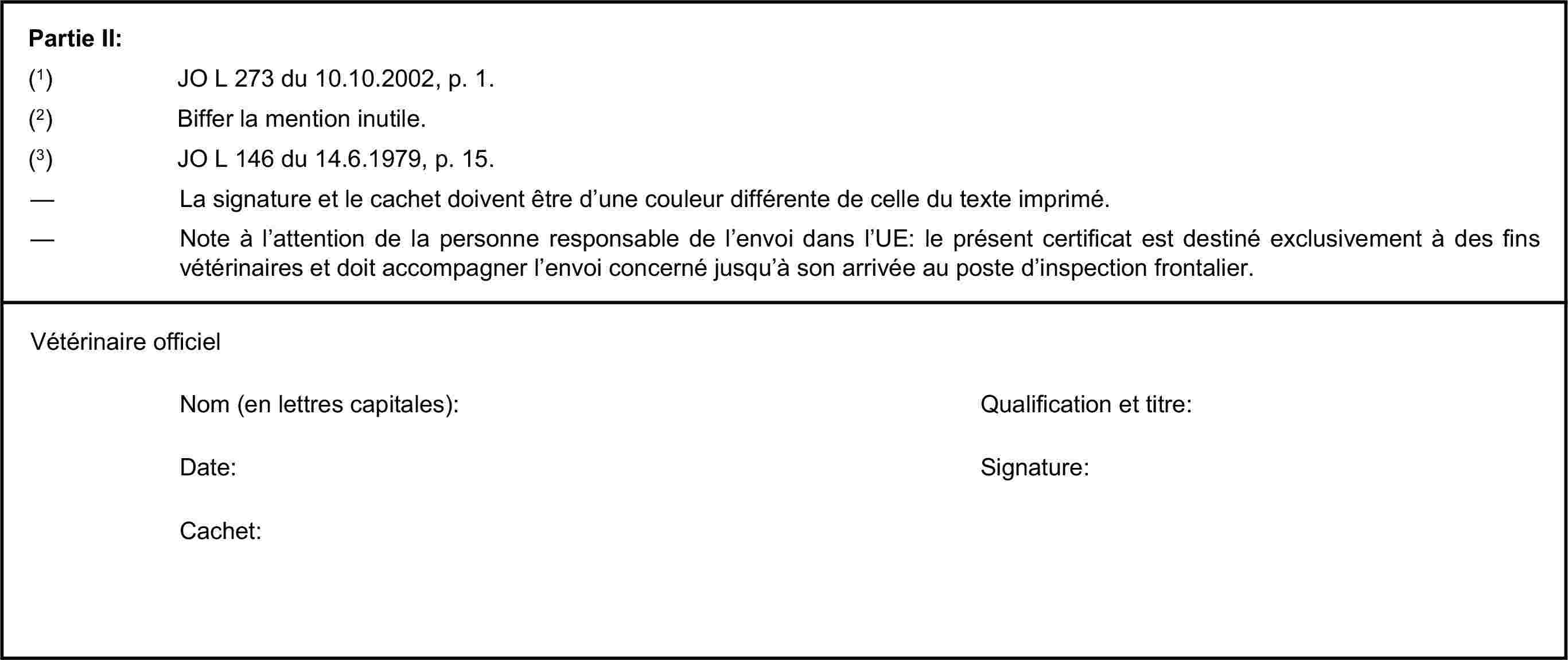 Partie II:(1) JO L 273 du 10.10.2002, p. 1.(2) Biffer la mention inutile.(3) JO L 146 du 14.6.1979, p. 15.— La signature et le cachet doivent être d’une couleur différente de celle du texte imprimé.— Note à l’attention de la personne responsable de l’envoi dans l’UE: le présent certificat est destiné exclusivement à des fins vétérinaires et doit accompagner l’envoi concerné jusqu’à son arrivée au poste d’inspection frontalier.Vétérinaire officielNom (en lettres capitales):Qualification et titre:Date:Signature:Cachet: