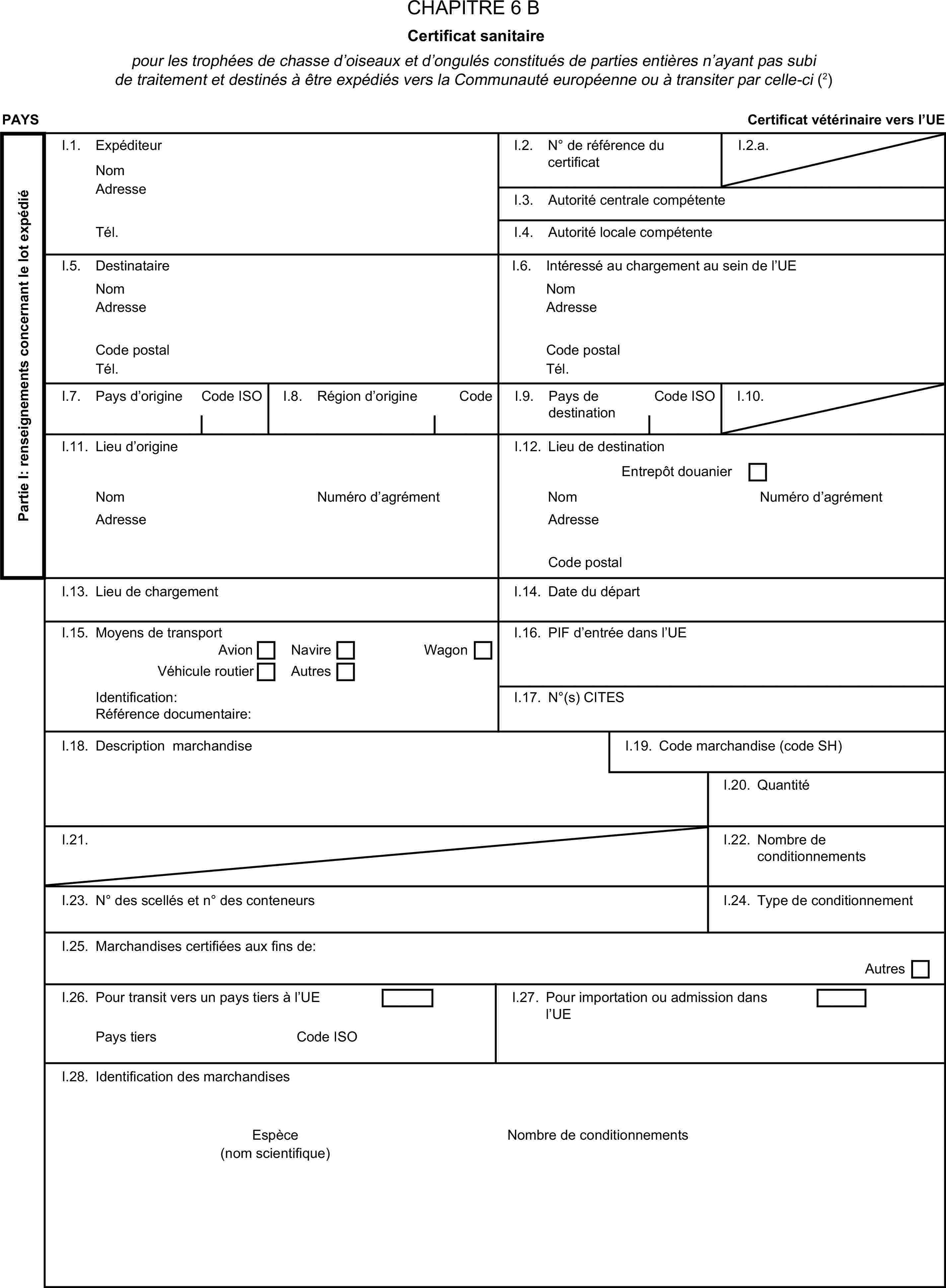 CHAPITRE 6 BCertificat sanitairepour les trophées de chasse d’oiseaux et d’ongulés constitués de parties entières n’ayant pas subi de traitement et destinés à être expédiés vers la Communauté européenne ou à transiter par celle-ci (2)PAYSCertificat vétérinaire vers l’UEPartie I: renseignements concernant le lot expédiéI.1. ExpéditeurNomI.2. N° de référence du certificatI.2.a.AdresseI.3. Autorité centrale compétenteTél.I.4. Autorité locale compétenteI.5. DestinataireI.6. Intéressé au chargement au sein de l’UENomNomAdresseAdresseCode postalCode postalTél.Tél.I.7. Pays d’origineCode ISOI.8. Région d’origineCodeI.9. Pays de destinationCode ISOI.10.I.11. Lieu d’origineI.12. Lieu de destinationEntrepôt douanierNomNuméro d’agrémentNomNuméro d’agrémentAdresseAdresseCode postalI.13. Lieu de chargementI.14. Date du départI.15. Moyens de transportI.16. PIF d’entrée dans l’UEAvionNavireVéhicule routierAutresWagonIdentification:I.17. N°(s) CITESRéférence documentaire:I.18. Description marchandiseI.19. Code marchandise (code SH)I.20. QuantitéI.21.I.22. Nombre de conditionnementsI.23. N° des scellés et n° des conteneursI.24. Type de conditionnementI.25. Marchandises certifiées aux fins de:AutresI.26. Pour transit vers un pays tiers à l’UEI.27. Pour importation ou admission dans l’UEPays tiersCode ISOI.28. Identification des marchandisesEspèceNombre de conditionnements(nom scientifique)
