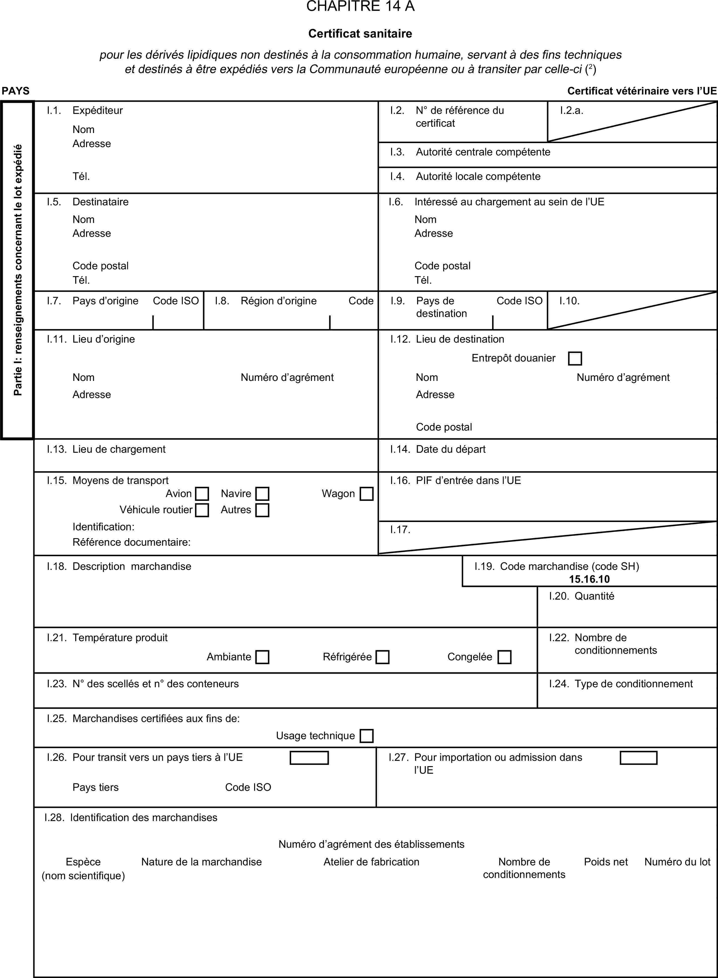 CHAPITRE 14 ACertificat sanitairepour les dérivés lipidiques non destinés à la consommation humaine, servant à des fins techniques et destinés à être expédiés vers la Communauté européenne ou à transiter par celle-ci (2)PAYSCertificat vétérinaire vers l’UEPartie I: renseignements concernant le lot expédiéI.1. ExpéditeurNomI.2. N° de référence du certificatI.2.a.AdresseI.3. Autorité centrale compétenteTél.I.4. Autorité locale compétenteI.5. DestinataireI.6. Intéressé au chargement au sein de l’UENomNomAdresseAdresseCode postalCode postalTél.Tél.I.7. Pays d’origineCode ISOI.8. Région d’origineCodeI.9. Pays de destinationCode ISOI.10.I.11. Lieu d’origineI.12. Lieu de destinationEntrepôt douanierNomNuméro d’agrémentNomNuméro d’agrémentAdresseAdresseCode postalI.13. Lieu de chargementI.14. Date du départI.15. Moyens de transportI.16. PIF d’entrée dans l’UEAvionNavireVéhicule routierAutresWagonIdentification:I.17.Référence documentaire:I.18. Description marchandiseI.19. Code marchandise (code SH)15.16.10I.20. QuantitéI.21. Température produitI.22. Nombre de conditionnementsAmbianteRéfrigéréeCongeléeI.23. N° des scellés et n° des conteneursI.24. Type de conditionnementI.25. Marchandises certifiées aux fins de:Usage techniqueI.26. Pour transit vers un pays tiers à l’UEI.27. Pour importation ou admission dans l’UEPays tiersCode ISONature de la marchandise(nom scientifique)I.28. Identification des marchandisesNuméro d’agrément des établissementsEspèceAtelier de fabricationNombre de conditionnementsPoids netNuméro du lot