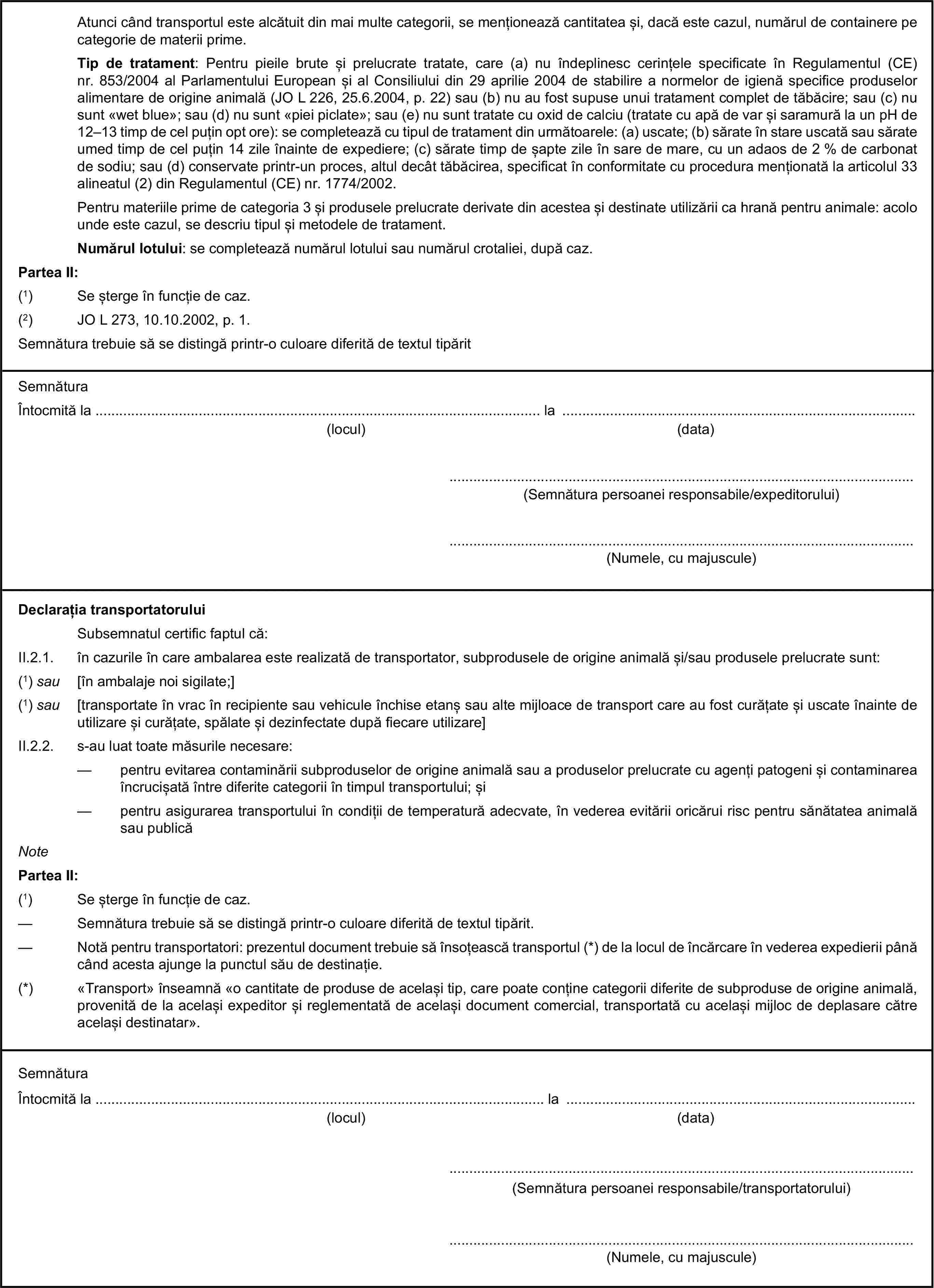 Atunci când transportul este alcătuit din mai multe categorii, se menționează cantitatea și, dacă este cazul, numărul de containere pe categorie de materii prime.Tip de tratament: Pentru pieile brute și prelucrate tratate, care (a) nu îndeplinesc cerințele specificate în Regulamentul (CE) nr. 853/2004 al Parlamentului European și al Consiliului din 29 aprilie 2004 de stabilire a normelor de igienă specifice produselor alimentare de origine animală (JO L 226, 25.6.2004, p. 22) sau (b) nu au fost supuse unui tratament complet de tăbăcire; sau (c) nu sunt «wet blue»; sau (d) nu sunt «piei piclate»; sau (e) nu sunt tratate cu oxid de calciu (tratate cu apă de var și saramură la un pH de 12–13 timp de cel puțin opt ore): se completează cu tipul de tratament din următoarele: (a) uscate; (b) sărate în stare uscată sau sărate umed timp de cel puțin 14 zile înainte de expediere; (c) sărate timp de șapte zile în sare de mare, cu un adaos de 2 % de carbonat de sodiu; sau (d) conservate printr-un proces, altul decât tăbăcirea, specificat în conformitate cu procedura menționată la articolul 33 alineatul (2) din Regulamentul (CE) nr. 1774/2002.Pentru materiile prime de categoria 3 și produsele prelucrate derivate din acestea și destinate utilizării ca hrană pentru animale: acolo unde este cazul, se descriu tipul și metodele de tratament.Numărul lotului: se completează numărul lotului sau numărul crotaliei, după caz.Partea II:(1) Se șterge în funcție de caz.(2) JO L 273, 10.10.2002, p. 1.Semnătura trebuie să se distingă printr-o culoare diferită de textul tipăritSemnăturaÎntocmită la … la …(locul)(data)…(Semnătura persoanei responsabile/expeditorului)…(Numele, cu majuscule)Declarația transportatoruluiSubsemnatul certific faptul că:II.2.1. în cazurile în care ambalarea este realizată de transportator, subprodusele de origine animală și/sau produsele prelucrate sunt:(1) sau [în ambalaje noi sigilate;](1) sau [transportate în vrac în recipiente sau vehicule închise etanș sau alte mijloace de transport care au fost curățate și uscate înainte de utilizare și curățate, spălate și dezinfectate după fiecare utilizare]II.2.2. s-au luat toate măsurile necesare:— pentru evitarea contaminării subproduselor de origine animală sau a produselor prelucrate cu agenți patogeni și contaminarea încrucișată între diferite categorii în timpul transportului; și— pentru asigurarea transportului în condiții de temperatură adecvate, în vederea evitării oricărui risc pentru sănătatea animală sau publicăNotePartea II:(1) Se șterge în funcție de caz.— Semnătura trebuie să se distingă printr-o culoare diferită de textul tipărit.— Notă pentru transportatori: prezentul document trebuie să însoțească transportul (*) de la locul de încărcare în vederea expedierii până când acesta ajunge la punctul său de destinație.(*) «Transport» înseamnă «o cantitate de produse de același tip, care poate conține categorii diferite de subproduse de origine animală, provenită de la același expeditor și reglementată de același document comercial, transportată cu același mijloc de deplasare către același destinatar».SemnăturaÎntocmită la … la …(locul)(data)…(Semnătura persoanei responsabile/transportatorului)…(Numele, cu majuscule)