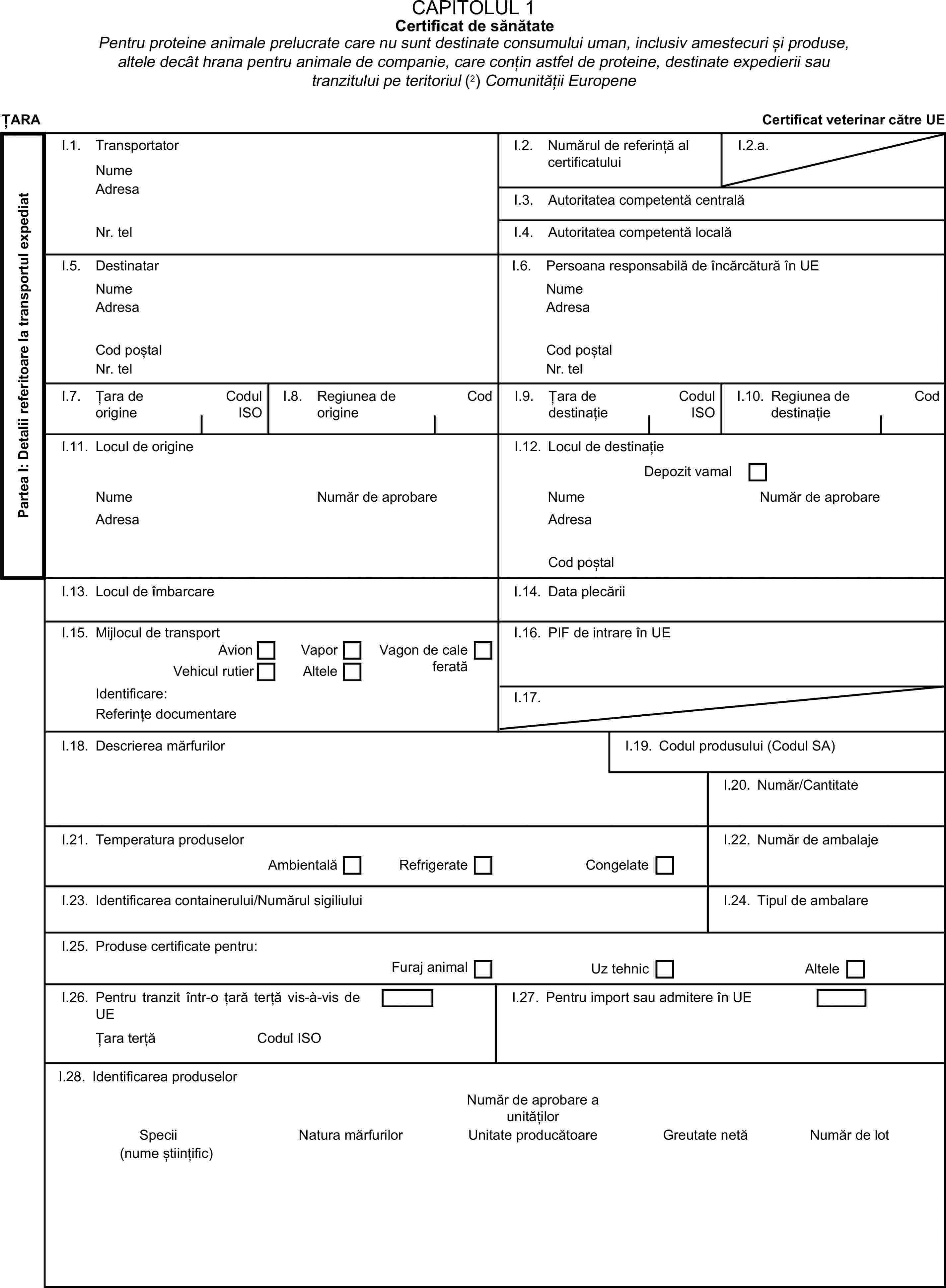 CAPITOLUL 1Certificat de sănătatePentru proteine animale prelucrate care nu sunt destinate consumului uman, inclusiv amestecuri și produse, altele decât hrana pentru animale de companie, care conțin astfel de proteine, destinate expedierii sau tranzitului pe teritoriul (2) Comunității EuropeneȚARACertificat veterinar către UEPartea I: Detalii referitoare la transportul expediatI.1. TransportatorNumeI.2. Numărul de referință al certificatuluiI.2.a.AdresaI.3. Autoritatea competentă centralăNr. telI.4. Autoritatea competentă localăI.5. DestinatarI.6. Persoana responsabilă de încărcătură în UENumeNumeAdresaAdresaCod poștalCod poștalNr. telNr. telI.7. Țara de origineCodul ISOI.8. Regiunea de origineCodI.9. Țara de destinațieCodul ISOI.10. Regiunea de destinațieCodI.11. Locul de origineI.12. Locul de destinațieDepozit vamalNumeNumăr de aprobareNumeNumăr de aprobareAdresaAdresaCod poștalI.13. Locul de îmbarcareI.14. Data plecăriiI.15. Mijlocul de transportI.16. PIF de intrare în UEAvionVaporVehicul rutierAlteleVagon de cale feratăIdentificare:I.17.Referințe documentareI.18. Descrierea mărfurilorI.19. Codul produsului (Codul SA)I.20. Număr/CantitateI.21. Temperatura produselorI.22. Număr de ambalajeAmbientalăRefrigerateCongelateI.23. Identificarea containerului/Numărul sigiliuluiI.24. Tipul de ambalareI.25. Produse certificate pentru:Furaj animalUz tehnicAlteleI.26. Pentru tranzit într-o țară terță vis-à-vis de UEI.27. Pentru import sau admitere în UEȚara terțăCodul ISOI.28. Identificarea produselorNumăr de aprobare a unitățilorSpeciiNatura mărfurilorUnitate producătoareGreutate netăNumăr de lot(nume științific)