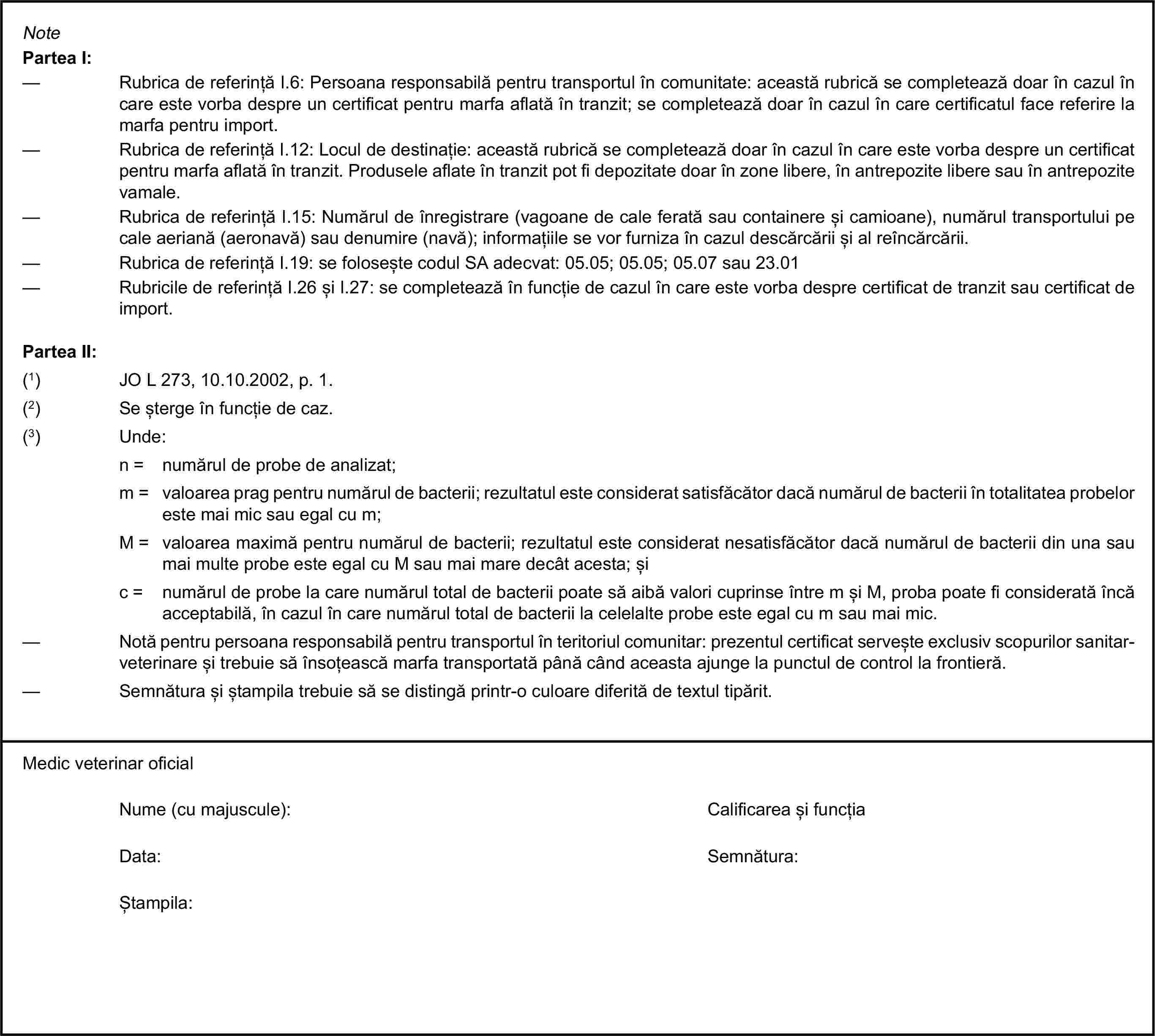 NotePartea I:— Rubrica de referință I.6: Persoana responsabilă pentru transportul în comunitate: această rubrică se completează doar în cazul în care este vorba despre un certificat pentru marfa aflată în tranzit; se completează doar în cazul în care certificatul face referire la marfa pentru import.— Rubrica de referință I.12: Locul de destinație: această rubrică se completează doar în cazul în care este vorba despre un certificat pentru marfa aflată în tranzit. Produsele aflate în tranzit pot fi depozitate doar în zone libere, în antrepozite libere sau în antrepozite vamale.— Rubrica de referință I.15: Numărul de înregistrare (vagoane de cale ferată sau containere și camioane), numărul transportului pe cale aeriană (aeronavă) sau denumire (navă); informațiile se vor furniza în cazul descărcării și al reîncărcării.— Rubrica de referință I.19: se folosește codul SA adecvat: 05.05; 05.05; 05.07 sau 23.01— Rubricile de referință I.26 și I.27: se completează în funcție de cazul în care este vorba despre certificat de tranzit sau certificat de import.Partea II:(1) JO L 273, 10.10.2002, p. 1.(2) Se șterge în funcție de caz.(3) Unde:n = numărul de probe de analizat;m = valoarea prag pentru numărul de bacterii; rezultatul este considerat satisfăcător dacă numărul de bacterii în totalitatea probelor este mai mic sau egal cu m;M = valoarea maximă pentru numărul de bacterii; rezultatul este considerat nesatisfăcător dacă numărul de bacterii din una sau mai multe probe este egal cu M sau mai mare decât acesta; șic = numărul de probe la care numărul total de bacterii poate să aibă valori cuprinse între m și M, proba poate fi considerată încă acceptabilă, în cazul în care numărul total de bacterii la celelalte probe este egal cu m sau mai mic.— Notă pentru persoana responsabilă pentru transportul în teritoriul comunitar: prezentul certificat servește exclusiv scopurilor sanitar-veterinare și trebuie să însoțească marfa transportată până când aceasta ajunge la punctul de control la frontieră.— Semnătura și ștampila trebuie să se distingă printr-o culoare diferită de textul tipărit.Medic veterinar oficialNume (cu majuscule):Calificarea și funcțiaData:Semnătura:Ștampila: