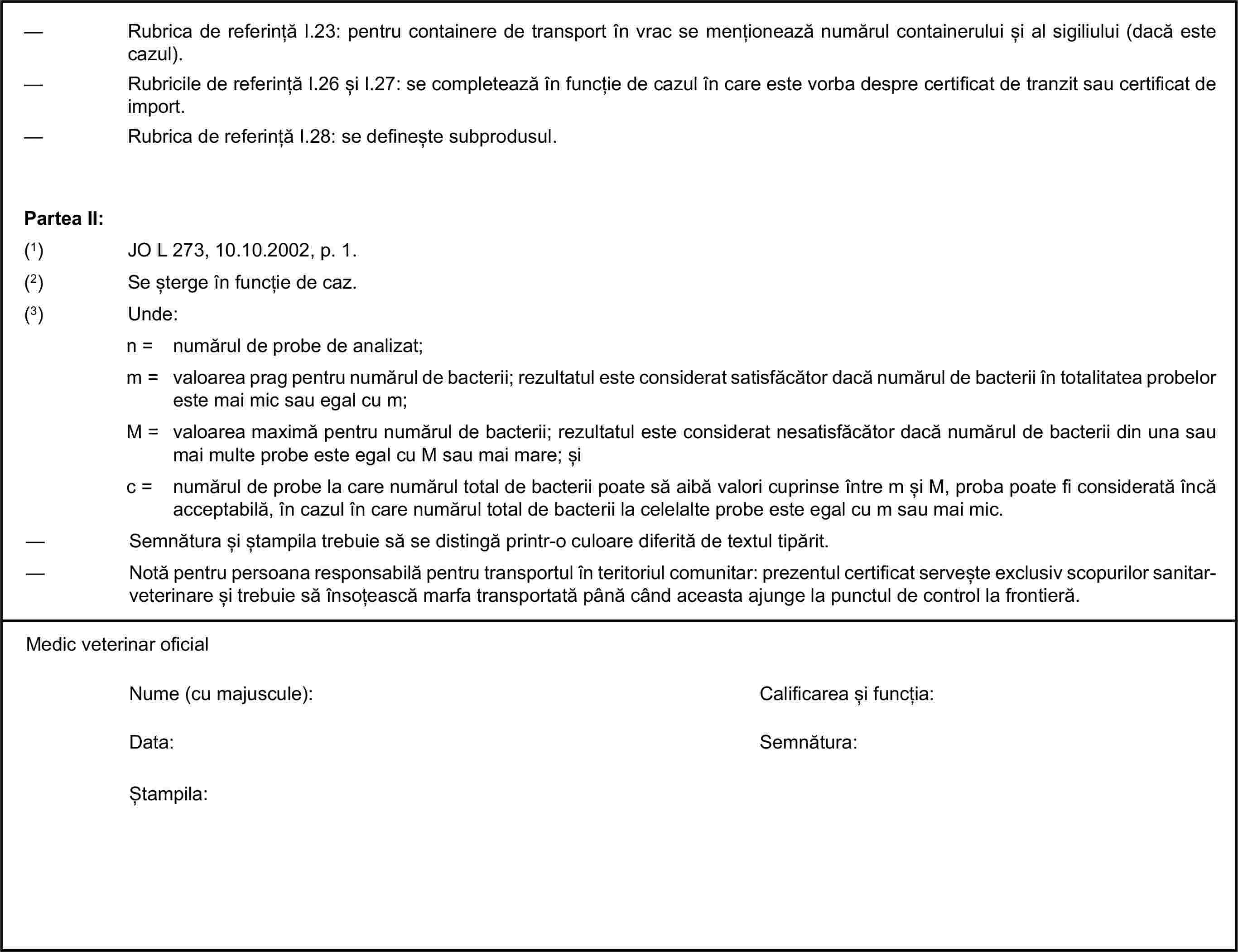 — Rubrica de referință I.23: pentru containere de transport în vrac se menționează numărul containerului și al sigiliului (dacă este cazul).— Rubricile de referință I.26 și I.27: se completează în funcție de cazul în care este vorba despre certificat de tranzit sau certificat de import.— Rubrica de referință I.28: se definește subprodusul.Partea II:(1) JO L 273, 10.10.2002, p. 1.(2) Se șterge în funcție de caz.(3) Unde:n = numărul de probe de analizat;m = valoarea prag pentru numărul de bacterii; rezultatul este considerat satisfăcător dacă numărul de bacterii în totalitatea probelor este mai mic sau egal cu m;M = valoarea maximă pentru numărul de bacterii; rezultatul este considerat nesatisfăcător dacă numărul de bacterii din una sau mai multe probe este egal cu M sau mai mare; șic = numărul de probe la care numărul total de bacterii poate să aibă valori cuprinse între m și M, proba poate fi considerată încă acceptabilă, în cazul în care numărul total de bacterii la celelalte probe este egal cu m sau mai mic.— Semnătura și ștampila trebuie să se distingă printr-o culoare diferită de textul tipărit.— Notă pentru persoana responsabilă pentru transportul în teritoriul comunitar: prezentul certificat servește exclusiv scopurilor sanitar-veterinare și trebuie să însoțească marfa transportată până când aceasta ajunge la punctul de control la frontieră.Medic veterinar oficialNume (cu majuscule):Calificarea și funcția:Data:Semnătura:Ștampila: