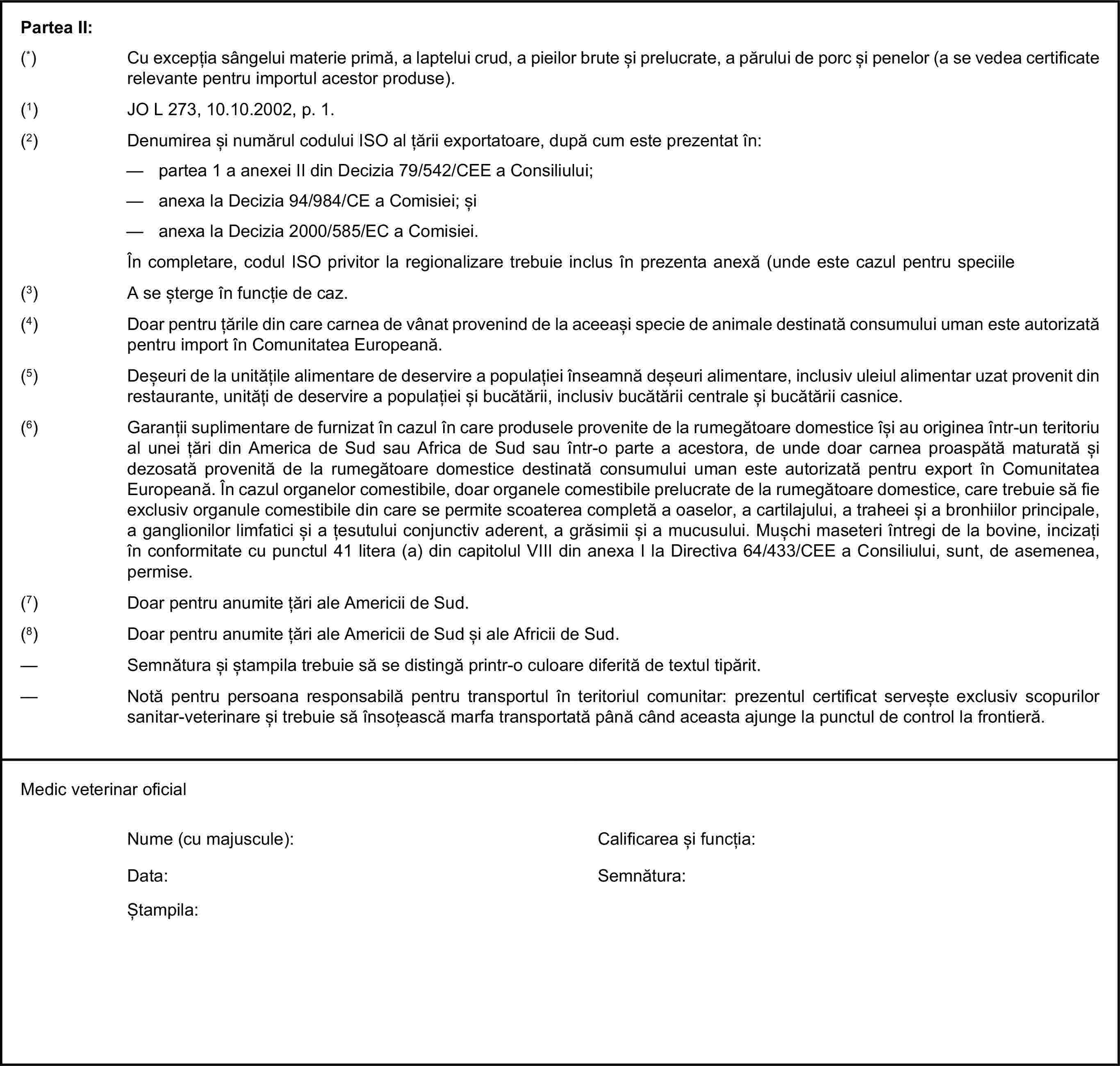 Partea II:(*) Cu excepția sângelui materie primă, a laptelui crud, a pieilor brute și prelucrate, a părului de porc și penelor (a se vedea certificate relevante pentru importul acestor produse).(1) JO L 273, 10.10.2002, p. 1.(2) Denumirea și numărul codului ISO al țării exportatoare, după cum este prezentat în:— partea 1 a anexei II din Decizia 79/542/CEE a Consiliului;— anexa la Decizia 94/984/CE a Comisiei; și— anexa la Decizia 2000/585/EC a Comisiei.În completare, codul ISO privitor la regionalizare trebuie inclus în prezenta anexă (unde este cazul pentru speciile sensibile).(3) A se șterge în funcție de caz.(4) Doar pentru țările din care carnea de vânat provenind de la aceeași specie de animale destinată consumului uman este autorizată pentru import în Comunitatea Europeană.(5) Deșeuri de la unitățile alimentare de deservire a populației înseamnă deșeuri alimentare, inclusiv uleiul alimentar uzat provenit din restaurante, unități de deservire a populației și bucătării, inclusiv bucătării centrale și bucătării casnice.(6) Garanții suplimentare de furnizat în cazul în care produsele provenite de la rumegătoare domestice își au originea într-un teritoriu al unei țări din America de Sud sau Africa de Sud sau într-o parte a acestora, de unde doar carnea proaspătă maturată și dezosată provenită de la rumegătoare domestice destinată consumului uman este autorizată pentru export în Comunitatea Europeană. În cazul organelor comestibile, doar organele comestibile prelucrate de la rumegătoare domestice, care trebuie să fie exclusiv organule comestibile din care se permite scoaterea completă a oaselor, a cartilajului, a traheei și a bronhiilor principale, a ganglionilor limfatici și a țesutului conjunctiv aderent, a grăsimii și a mucusului. Mușchi maseteri întregi de la bovine, incizați în conformitate cu punctul 41 litera (a) din capitolul VIII din anexa I la Directiva 64/433/CEE a Consiliului, sunt, de asemenea, permise.(7) Doar pentru anumite țări ale Americii de Sud.(8) Doar pentru anumite țări ale Americii de Sud și ale Africii de Sud.— Semnătura și ștampila trebuie să se distingă printr-o culoare diferită de textul tipărit.— Notă pentru persoana responsabilă pentru transportul în teritoriul comunitar: prezentul certificat servește exclusiv scopurilor sanitar-veterinare și trebuie să însoțească marfa transportată până când aceasta ajunge la punctul de control la frontieră.Medic veterinar oficialNume (cu majuscule):Calificarea și funcția:Data:Semnătura:Ștampila: