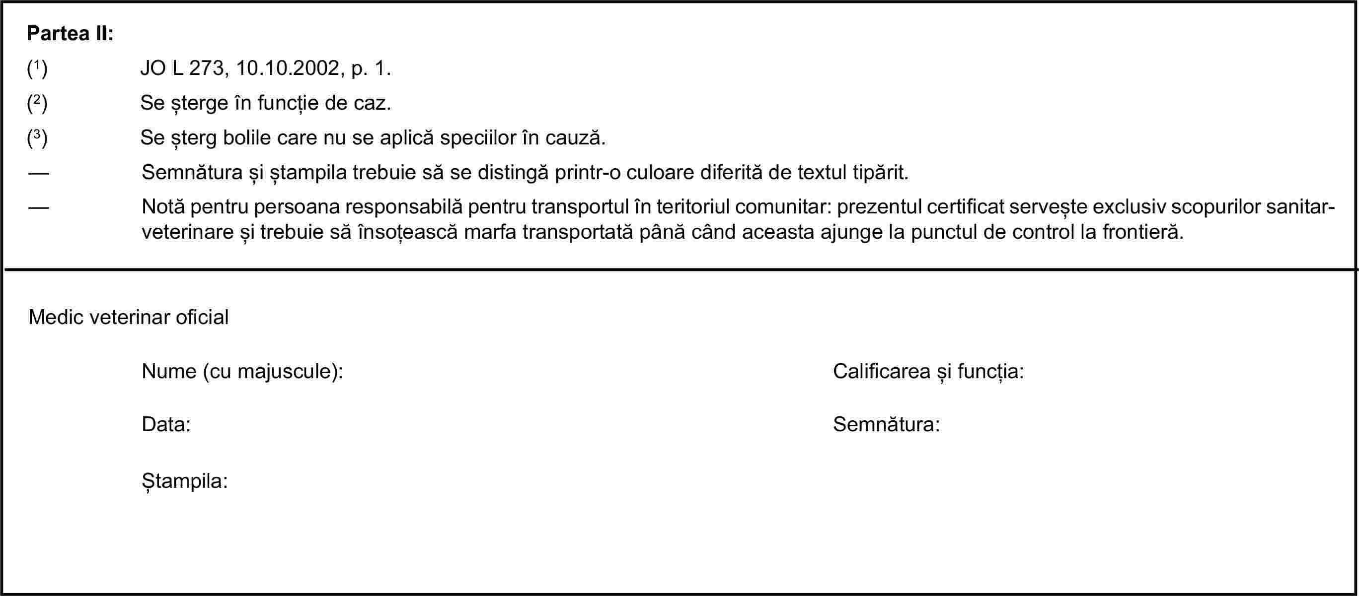 Partea II:(1) JO L 273, 10.10.2002, p. 1.(2) Se șterge în funcție de caz.(3) Se șterg bolile care nu se aplică speciilor în cauză.— Semnătura și ștampila trebuie să se distingă printr-o culoare diferită de textul tipărit.— Notă pentru persoana responsabilă pentru transportul în teritoriul comunitar: prezentul certificat servește exclusiv scopurilor sanitar-veterinare și trebuie să însoțească marfa transportată până când aceasta ajunge la punctul de control la frontieră.Medic veterinar oficialNume (cu majuscule):Calificarea și funcția:Data:Semnătura:Ștampila: