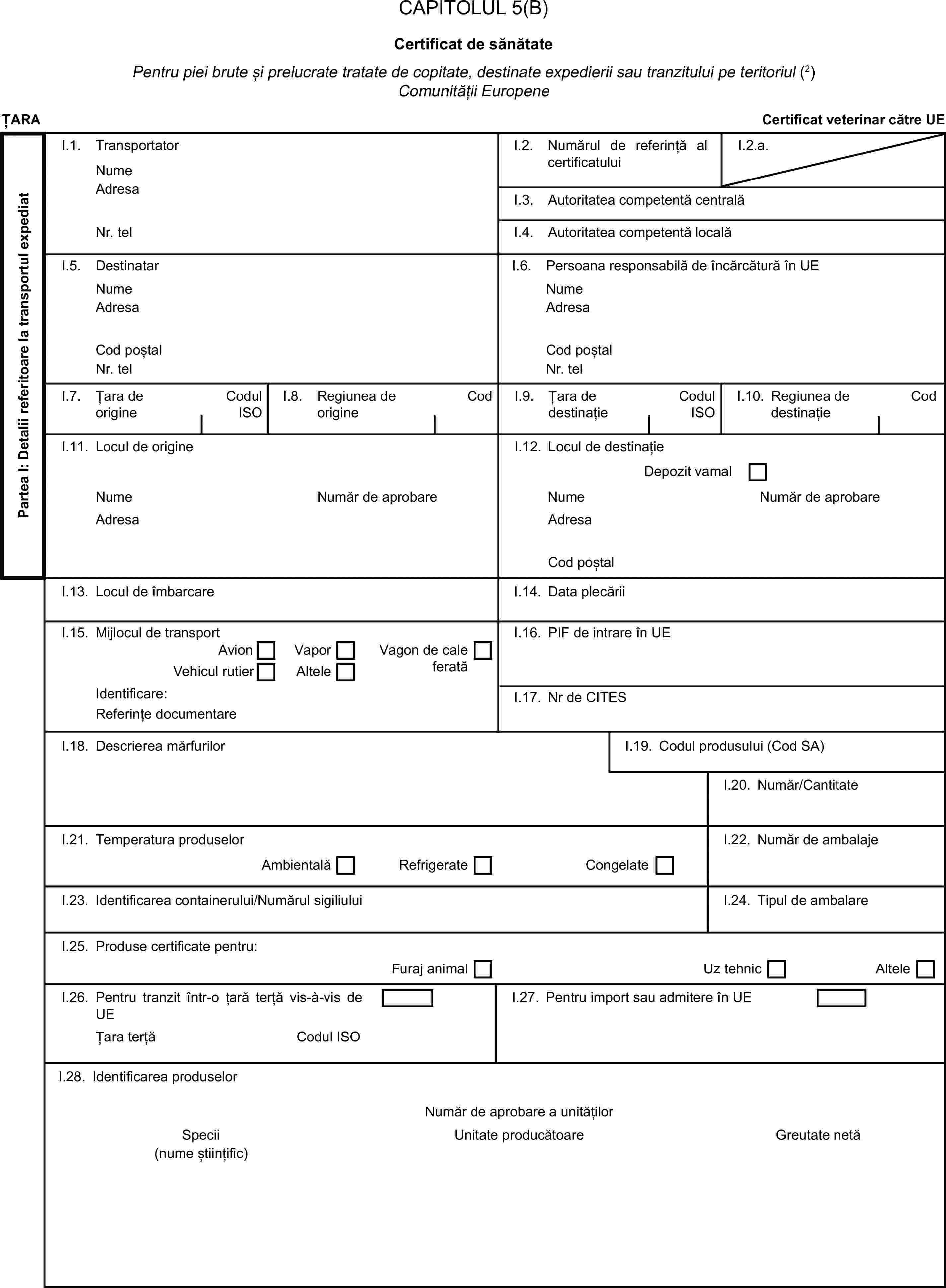 CAPITOLUL 5(B)Certificat de sănătatePentru piei brute și prelucrate tratate de copitate, destinate expedierii sau tranzitului pe teritoriul (2) Comunității EuropeneȚARACertificat veterinar către UEPartea I: Detalii referitoare la transportul expediatI.1. TransportatorNumeI.2. Numărul de referință al certificatuluiI.2.a.AdresaI.3. Autoritatea competentă centralăNr. telI.4. Autoritatea competentă localăI.5. DestinatarI.6. Persoana responsabilă de încărcătură în UENumeNumeAdresaAdresaCod poștalCod poștalNr. telNr. telI.7. Țara de origineCodul ISOI.8. Regiunea de origineCodI.9. Țara de destinațieCodul ISOI.10. Regiunea de destinațieCodI.11. Locul de origineI.12. Locul de destinațieDepozit vamalNumeNumăr de aprobareNumeNumăr de aprobareAdresaAdresaCod poștalI.13. Locul de îmbarcareI.14. Data plecăriiI.15. Mijlocul de transportI.16. PIF de intrare în UEAvionVaporVagon de cale feratăVehicul rutierAlteleIdentificare:I.17. Nr de CITESReferințe documentareI.18. Descrierea mărfurilorI.19. Codul produsului (Cod SA)I.20. Număr/CantitateI.21. Temperatura produselorI.22. Număr de ambalajeAmbientalăRefrigerateCongelateI.23. Identificarea containerului/Numărul sigiliuluiI.24. Tipul de ambalareI.25. Produse certificate pentru:Furaj animalUz tehnicAlteleI.26. Pentru tranzit într-o țară terță vis-à-vis de UEI.27. Pentru import sau admitere în UEȚara terțăCodul ISOI.28. Identificarea produselorNumăr de aprobare a unitățilorSpeciiUnitate producătoareGreutate netă(nume științific)