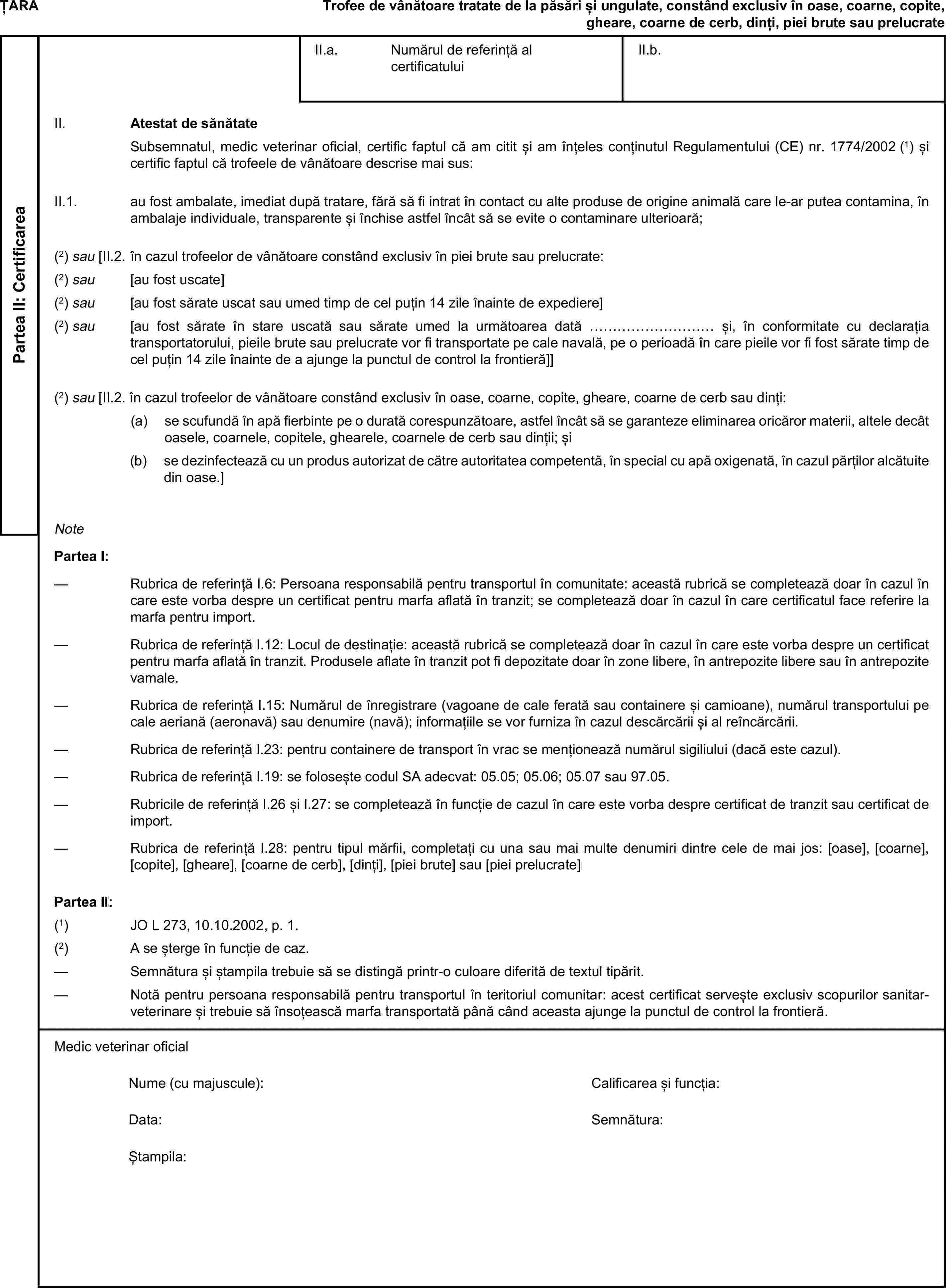 ȚARATrofee de vânătoare tratate de la păsări și ungulate, constând exclusiv în oase, coarne, copite, gheare, coarne de cerb, dinți, piei brute sau prelucratePartea II: CertificareaII.a. Numărul de referință al certificatuluiII.b.II. Atestat de sănătateSubsemnatul, medic veterinar oficial, certific faptul că am citit și am înțeles conținutul Regulamentului (CE) nr. 1774/2002 (1) și certific faptul că trofeele de vânătoare descrise mai sus:II.1. au fost ambalate, imediat după tratare, fără să fi intrat în contact cu alte produse de origine animală care le-ar putea contamina, în ambalaje individuale, transparente și închise astfel încât să se evite o contaminare ulterioară;(2) sau [II.2. în cazul trofeelor de vânătoare constând exclusiv în piei brute sau prelucrate:(2) sau [au fost uscate](2) sau [au fost sărate uscat sau umed timp de cel puțin 14 zile înainte de expediere](2) sau [au fost sărate în stare uscată sau sărate umed la următoarea dată ……………………… și, în conformitate cu declarația transportatorului, pieile brute sau prelucrate vor fi transportate pe cale navală, pe o perioadă în care pieile vor fi fost sărate timp de cel puțin 14 zile înainte de a ajunge la punctul de control la frontieră]](2) sau [II.2. în cazul trofeelor de vânătoare constând exclusiv în oase, coarne, copite, gheare, coarne de cerb sau dinți:(a) se scufundă în apă fierbinte pe o durată corespunzătoare, astfel încât să se garanteze eliminarea oricăror materii, altele decât oasele, coarnele, copitele, ghearele, coarnele de cerb sau dinții; și(b) se dezinfectează cu un produs autorizat de către autoritatea competentă, în special cu apă oxigenată, în cazul părților alcătuite din oase.]NotePartea I:— Rubrica de referință I.6: Persoana responsabilă pentru transportul în comunitate: această rubrică se completează doar în cazul în care este vorba despre un certificat pentru marfa aflată în tranzit; se completează doar în cazul în care certificatul face referire la marfa pentru import.— Rubrica de referință I.12: Locul de destinație: această rubrică se completează doar în cazul în care este vorba despre un certificat pentru marfa aflată în tranzit. Produsele aflate în tranzit pot fi depozitate doar în zone libere, în antrepozite libere sau în antrepozite vamale.— Rubrica de referință I.15: Numărul de înregistrare (vagoane de cale ferată sau containere și camioane), numărul transportului pe cale aeriană (aeronavă) sau denumire (navă); informațiile se vor furniza în cazul descărcării și al reîncărcării.— Rubrica de referință I.23: pentru containere de transport în vrac se menționează numărul sigiliului (dacă este cazul).— Rubrica de referință I.19: se folosește codul SA adecvat: 05.05; 05.06; 05.07 sau 97.05.— Rubricile de referință I.26 și I.27: se completează în funcție de cazul în care este vorba despre certificat de tranzit sau certificat de import.— Rubrica de referință I.28: pentru tipul mărfii, completați cu una sau mai multe denumiri dintre cele de mai jos: [oase], [coarne], [copite], [gheare], [coarne de cerb], [dinți], [piei brute] sau [piei prelucrate]Partea II:(1) JO L 273, 10.10.2002, p. 1.(2) A se șterge în funcție de caz.— Semnătura și ștampila trebuie să se distingă printr-o culoare diferită de textul tipărit.— Notă pentru persoana responsabilă pentru transportul în teritoriul comunitar: acest certificat servește exclusiv scopurilor sanitar-veterinare și trebuie să însoțească marfa transportată până când aceasta ajunge la punctul de control la frontieră.Medic veterinar oficialNume (cu majuscule):Calificarea și funcția:Data:Semnătura:Ștampila: