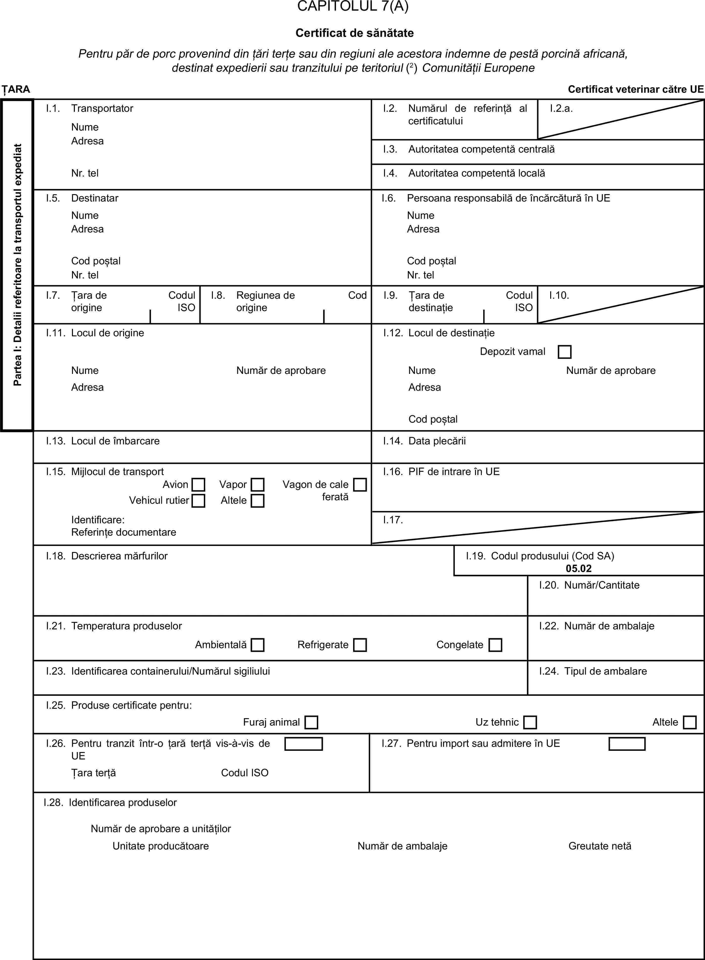 CAPITOLUL 7(A)Certificat de sănătatePentru păr de porc provenind din țări terțe sau din regiuni ale acestora indemne de pestă porcină africană, destinat expedierii sau tranzitului pe teritoriul (2) Comunității EuropeneȚARACertificat veterinar către UEPartea I: Detalii referitoare la transportul expediatI.1. TransportatorNumeI.2. Numărul de referință al certificatuluiI.2.a.AdresaI.3. Autoritatea competentă centralăNr. telI.4. Autoritatea competentă localăI.5. DestinatarI.6. Persoana responsabilă de încărcătură în UENumeNumeAdresaAdresaCod poștalCod poștalNr. telNr. telI.7. Țara de origineCodul ISOI.8. Regiunea de origineCodI.9. Țara de destinațieCodul ISOI.10.I.11. Locul de origineI.12. Locul de destinațieDepozit vamalNumeNumăr de aprobareNumeNumăr de aprobareAdresaAdresaCod poștalI.13. Locul de îmbarcareI.14. Data plecăriiI.15. Mijlocul de transportI.16. PIF de intrare în UEAvionVaporVagon de cale feratăVehicul rutierAlteleIdentificare:I.17.Referințe documentareI.18. Descrierea mărfurilorI.19. Codul produsului (Cod SA)05.02I.20. Număr/CantitateI.21. Temperatura produselorI.22. Număr de ambalajeAmbientalăRefrigerateCongelateI.23. Identificarea containerului/Numărul sigiliuluiI.24. Tipul de ambalareI.25. Produse certificate pentru:Furaj animalUz tehnicAlteleI.26. Pentru tranzit într-o țară terță vis-à-vis de UEI.27. Pentru import sau admitere în UEȚara terțăCodul ISOI.28. Identificarea produselorNumăr de aprobare a unitățilorUnitate producătoareNumăr de ambalajeGreutate netă