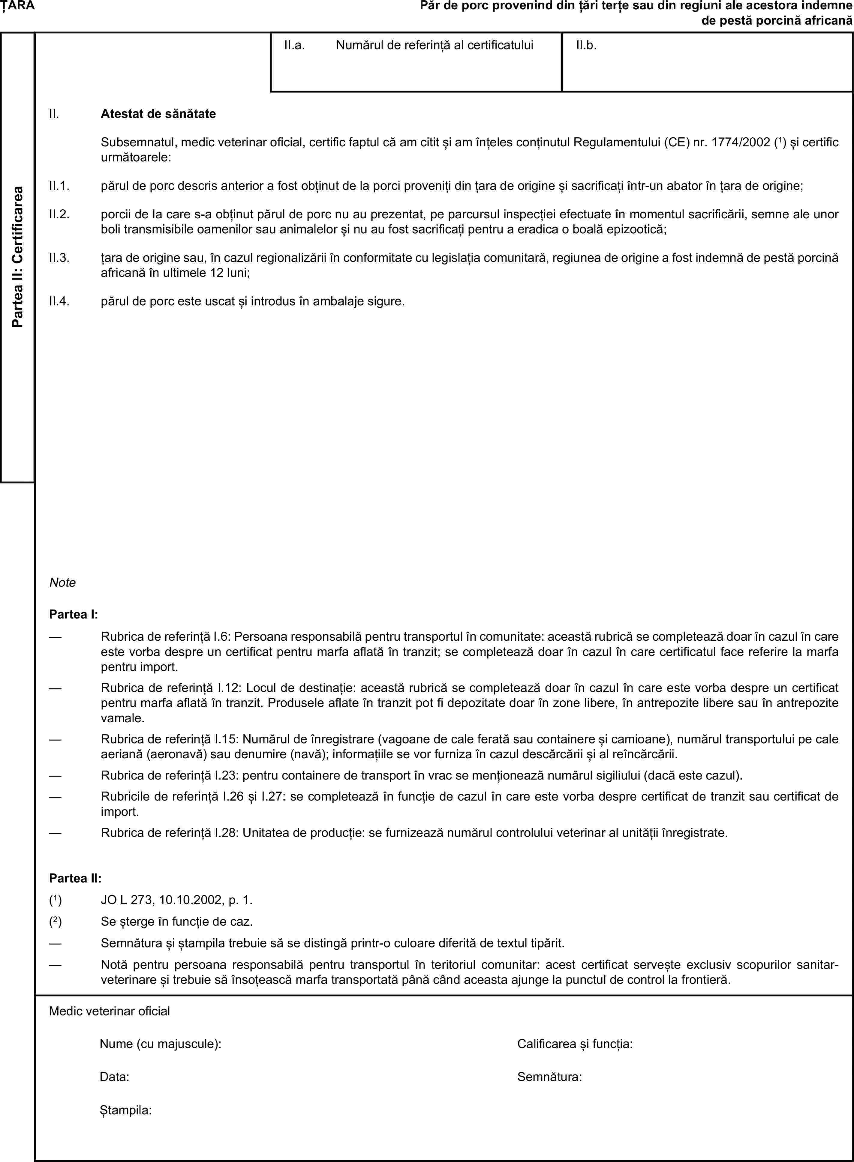 ȚARAPăr de porc provenind din țări terțe sau din regiuni ale acestora indemne de pestă porcină africanăPartea II: CertificareaII.a. Numărul de referință al certificatuluiII.b.II. Atestat de sănătateSubsemnatul, medic veterinar oficial, certific faptul că am citit și am înțeles conținutul Regulamentului (CE) nr. 1774/2002 (1) și certific următoarele:II.1. părul de porc descris anterior a fost obținut de la porci proveniți din țara de origine și sacrificați într-un abator în țara de origine;II.2. porcii de la care s-a obținut părul de porc nu au prezentat, pe parcursul inspecției efectuate în momentul sacrificării, semne ale unor boli transmisibile oamenilor sau animalelor și nu au fost sacrificați pentru a eradica o boală epizootică;II.3. țara de origine sau, în cazul regionalizării în conformitate cu legislația comunitară, regiunea de origine a fost indemnă de pestă porcină africană în ultimele 12 luni;II.4. părul de porc este uscat și introdus în ambalaje sigure.NotePartea I:— Rubrica de referință I.6: Persoana responsabilă pentru transportul în comunitate: această rubrică se completează doar în cazul în care este vorba despre un certificat pentru marfa aflată în tranzit; se completează doar în cazul în care certificatul face referire la marfa pentru import.— Rubrica de referință I.12: Locul de destinație: această rubrică se completează doar în cazul în care este vorba despre un certificat pentru marfa aflată în tranzit. Produsele aflate în tranzit pot fi depozitate doar în zone libere, în antrepozite libere sau în antrepozite vamale.— Rubrica de referință I.15: Numărul de înregistrare (vagoane de cale ferată sau containere și camioane), numărul transportului pe cale aeriană (aeronavă) sau denumire (navă); informațiile se vor furniza în cazul descărcării și al reîncărcării.— Rubrica de referință I.23: pentru containere de transport în vrac se menționează numărul sigiliului (dacă este cazul).— Rubricile de referință I.26 și I.27: se completează în funcție de cazul în care este vorba despre certificat de tranzit sau certificat de import.— Rubrica de referință I.28: Unitatea de producție: se furnizează numărul controlului veterinar al unității înregistrate.Partea II:(1) JO L 273, 10.10.2002, p. 1.(2) Se șterge în funcție de caz.— Semnătura și ștampila trebuie să se distingă printr-o culoare diferită de textul tipărit.— Notă pentru persoana responsabilă pentru transportul în teritoriul comunitar: acest certificat servește exclusiv scopurilor sanitar-veterinare și trebuie să însoțească marfa transportată până când aceasta ajunge la punctul de control la frontieră.Medic veterinar oficialNume (cu majuscule):Calificarea și funcția:Data:Semnătura:Ștampila: