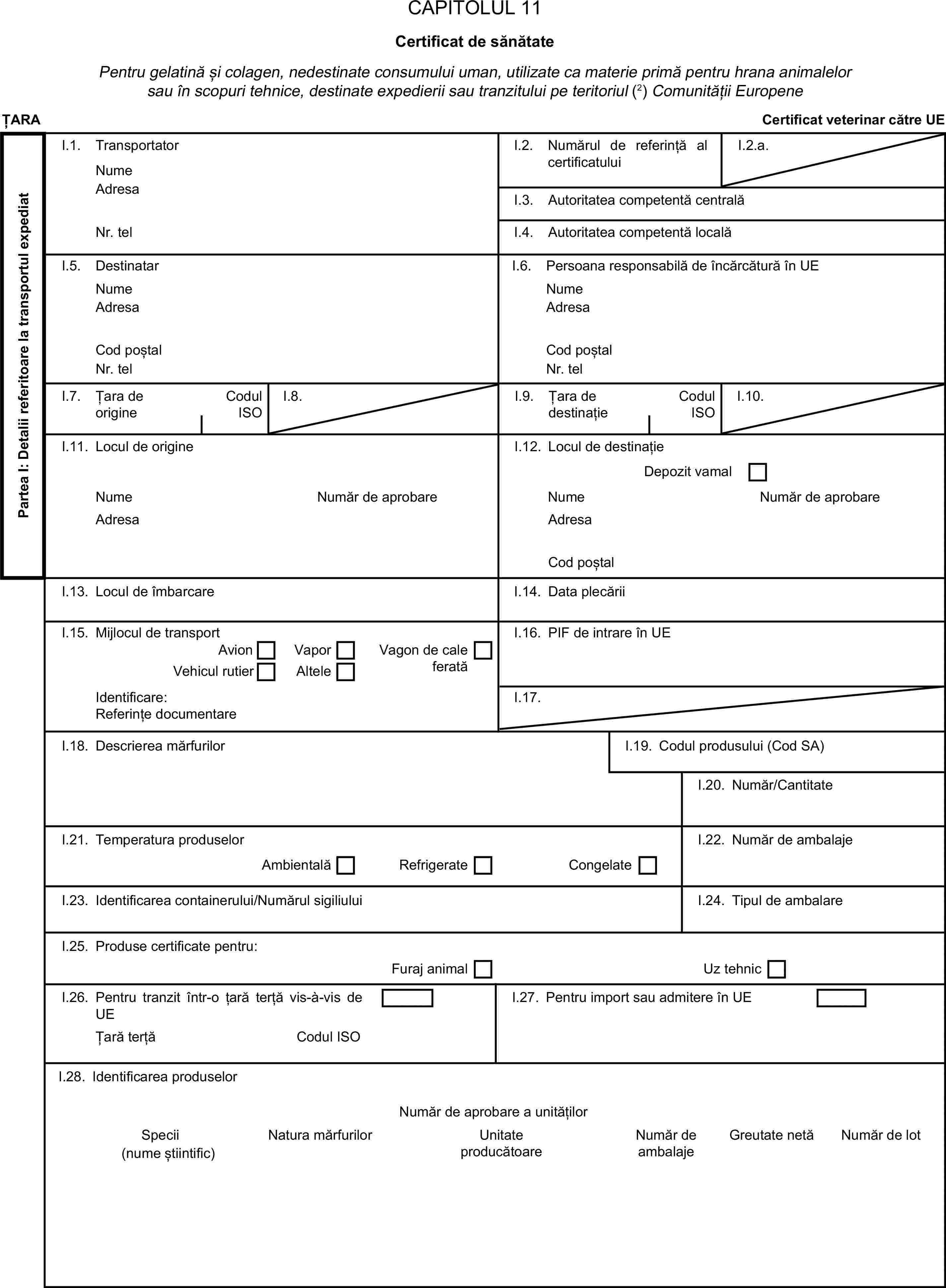 CAPITOLUL 11Certificat de sănătatePentru gelatină și colagen, nedestinate consumului uman, utilizate ca materie primă pentru hrana animalelor sau în scopuri tehnice, destinate expedierii sau tranzitului pe teritoriul (2) Comunității EuropeneȚARACertificat veterinar către UEPartea I: Detalii referitoare la transportul expediatI.1. TransportatorNumeI.2. Numărul de referință al certificatuluiI.2.a.AdresaI.3. Autoritatea competentă centralăNr. telI.4. Autoritatea competentă localăI.5. DestinatarI.6. Persoana responsabilă de încărcătură în UENumeNumeAdresaAdresaCod poștalCod poștalNr. telNr. telI.7. Țara de origineCodul ISOI.8.I.9. Țara de destinațieCodul ISOI.10.I.11. Locul de origineI.12. Locul de destinațieDepozit vamalNumeNumăr de aprobareNumeNumăr de aprobareAdresaAdresaCod poștalI.13. Locul de îmbarcareI.14. Data plecăriiI.15. Mijlocul de transportI.16. PIF de intrare în UEAvionVaporVehicul rutierAlteleVagon de cale feratăIdentificare:I.17.Referințe documentareI.18. Descrierea mărfurilorI.19. Codul produsului (Cod SA)I.20. Număr/CantitateI.21. Temperatura produselorI.22. Număr de ambalajeAmbientalăRefrigerateCongelateI.23. Identificarea containerului/Numărul sigiliuluiI.24. Tipul de ambalareI.25. Produse certificate pentru:Furaj animalUz tehnicI.26. Pentru tranzit într-o țară terță vis-à-vis de UEI.27. Pentru import sau admitere în UEȚară terțăCodul ISOI.28. Identificarea produselorNumăr de aprobare a unitățilorSpeciiNatura mărfurilorUnitate producătoareNumăr de ambalajeGreutate netăNumăr de lot(nume știintific)