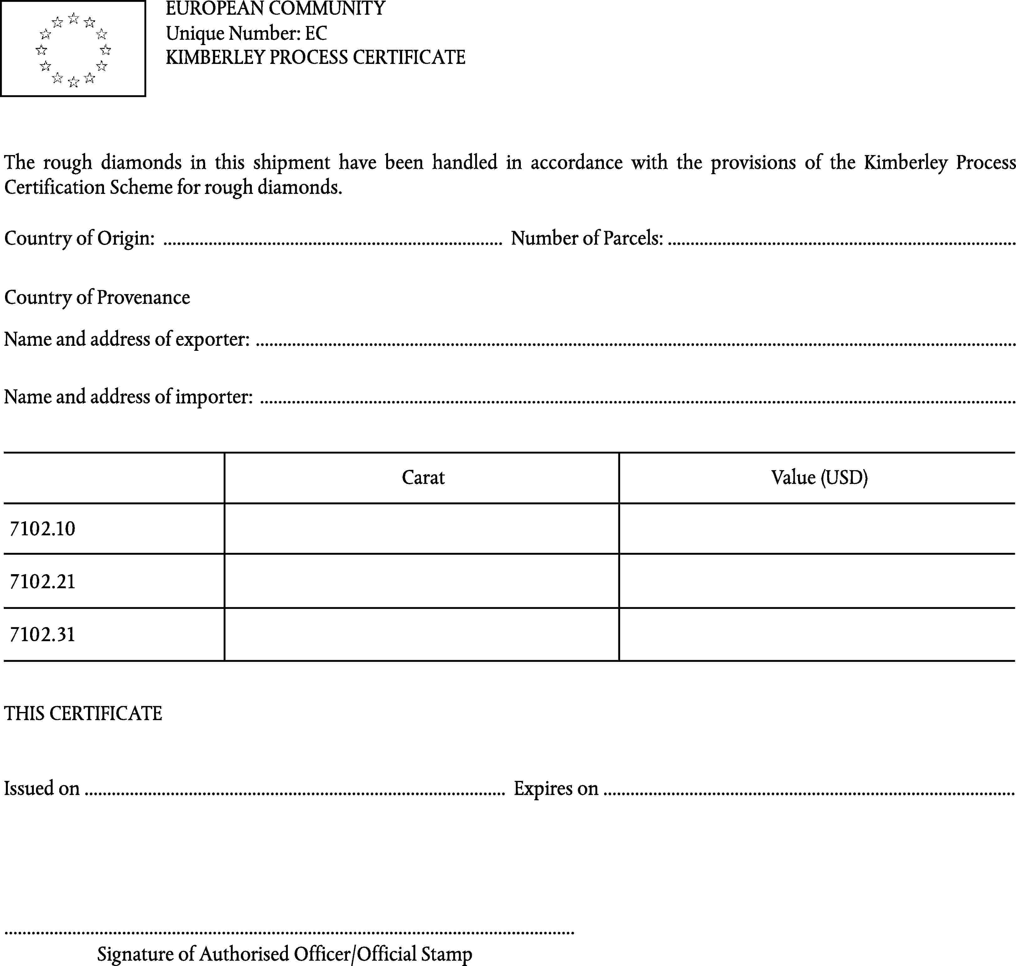 EUROPEAN COMMUNITYUnique Number: ECKIMBERLEY PROCESS CERTIFICATEThe rough diamonds in this shipment have been handled in accordance with the provisions of the Kimberley Process Certification Scheme for rough diamonds.Country of Origin: … Number of Parcels: …Country of ProvenanceName and address of exporter: …Name and address of importer: …CaratValue (USD)7102.107102.217102.31THIS CERTIFICATEIssued on … Expires on ……Signature of Authorised Officer/Official Stamp