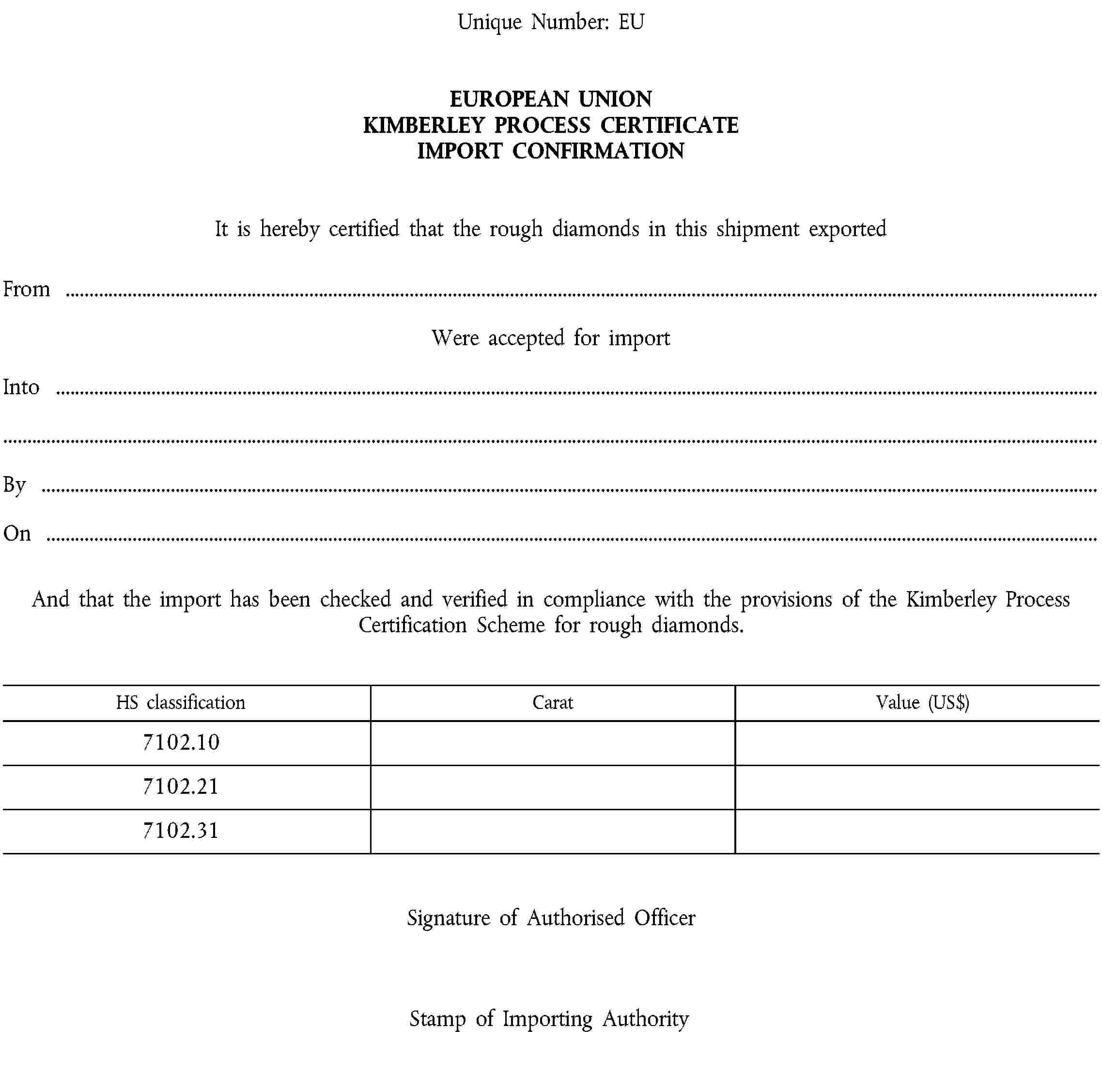 Unique Number: EUEUROPEAN UNION KIMBERLEY PROCESS CERTIFICATE IMPORT CONFIRMATIONIt is hereby certified that the rough diamonds in this shipment exportedFrom …Were accepted for importInto …By …On …And that the import has been checked and verified in compliance with the provisions of the Kimberley Process Certification Scheme for rough diamonds.HS classificationCaratValue (US$)7102.107102.217102.31Signature of Authorised OfficerStamp of Importing Authority