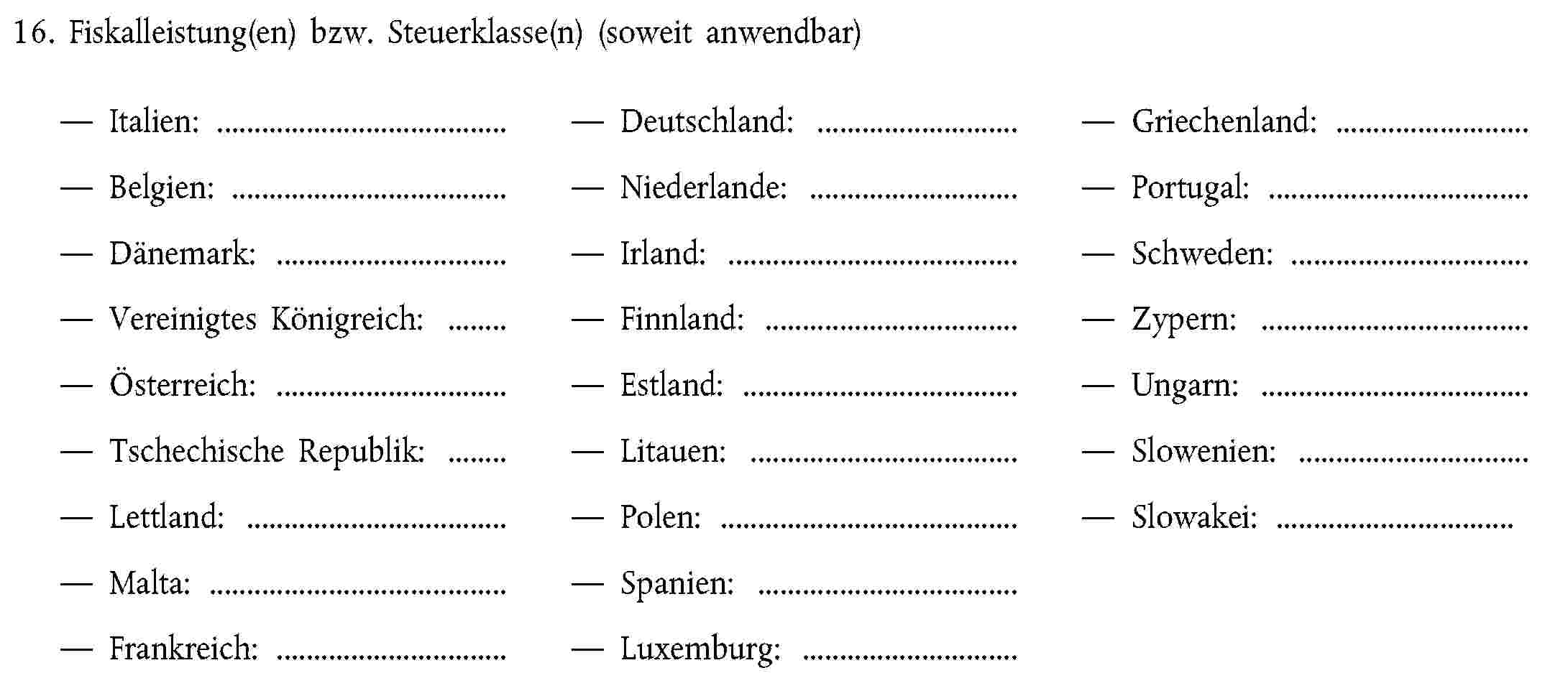 16. Fiskalleistung(en) bzw. Steuerklasse(n) (soweit anwendbar)Italien:Deutschland:Griechenland:Belgien:Niederlande:Portugal:Dänemark:Irland:Schweden:Vereinigtes Königreich:Finnland:Zypern:Österreich:Estland:Ungarn:Tschechische Republik:Litauen:Slowenien:Lettland:Polen:Slowakei:Malta:Spanien:Frankreich:Luxemburg: