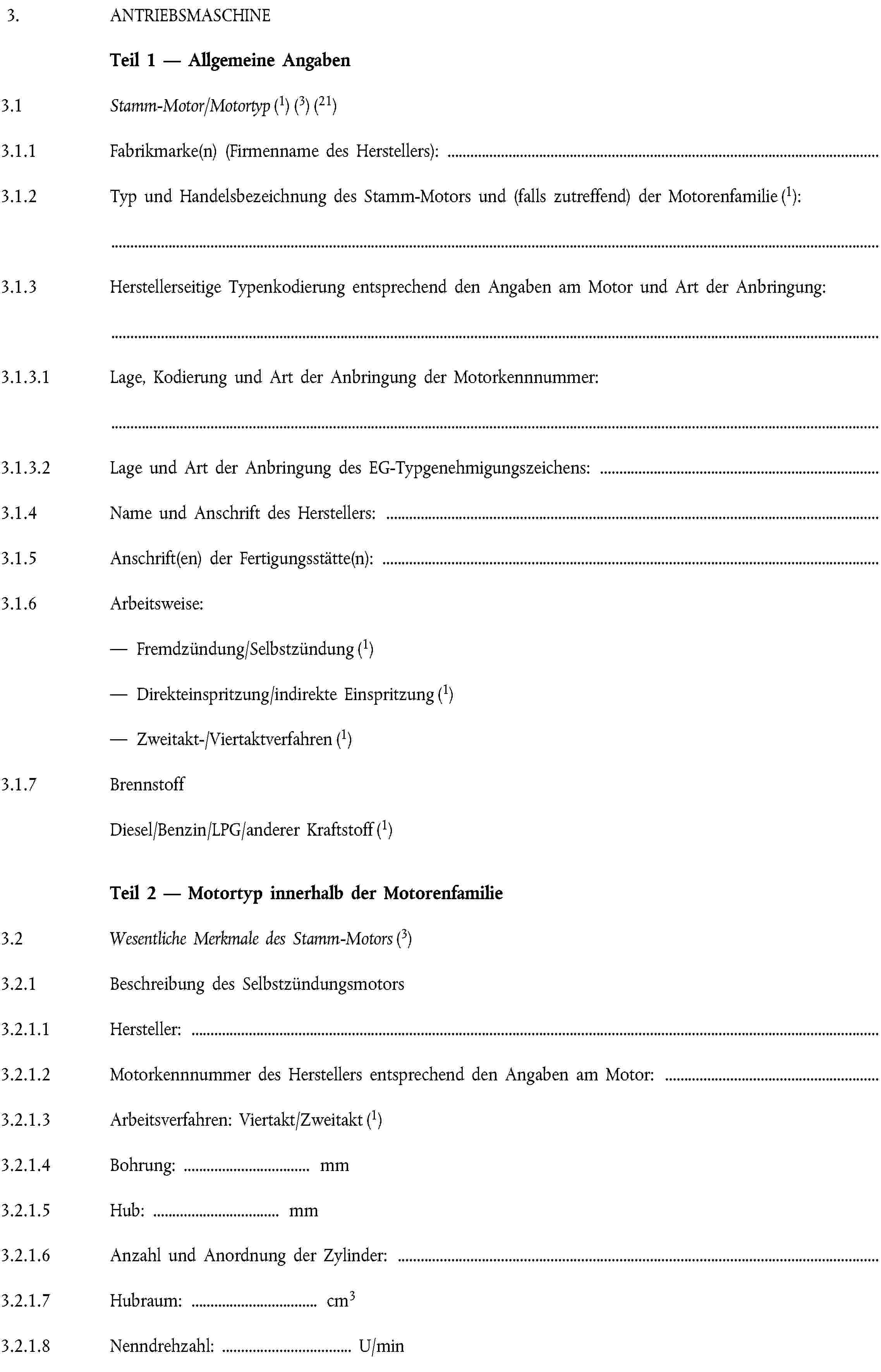 3. ANTRIEBSMASCHINETeil 1 — Allgemeine Angaben3.1 Stamm-Motor/Motortyp (1) (3) (21)3.1.1 Fabrikmarke(n) (Firmenname des Herstellers):3.1.2 Typ und Handelsbezeichnung des Stamm-Motors und (falls zutreffend) der Motorenfamilie (1):3.1.3 Herstellerseitige Typenkodierung entsprechend den Angaben am Motor und Art der Anbringung:3.1.3.1 Lage, Kodierung und Art der Anbringung der Motorkennnummer:3.1.3.2 Lage und Art der Anbringung des EG-Typgenehmigungszeichens:3.1.4 Name und Anschrift des Herstellers:3.1.5 Anschrift(en) der Fertigungsstätte(n):3.1.6 Arbeitsweise:— Fremdzündung/Selbstzündung (1)— Direkteinspritzung/indirekte Einspritzung (1)— Zweitakt-/Viertaktverfahren (1)3.1.7 BrennstoffDiesel/Benzin/LPG/anderer Kraftstoff (1)Teil 2 — Motortyp innerhalb der Motorenfamilie3.2 Wesentliche Merkmale des Stamm-Motors (3)3.2.1 Beschreibung des Selbstzündungsmotors3.2.1.1 Hersteller:3.2.1.2 Motorkennnummer des Herstellers entsprechend den Angaben am Motor:3.2.1.3 Arbeitsverfahren: Viertakt/Zweitakt (1)3.2.1.4 Bohrung: … mm3.2.1.5 Hub: … mm3.2.1.6 Anzahl und Anordnung der Zylinder:3.2.1.7 Hubraum: … cm33.2.1.8 Nenndrehzahl: … U/min