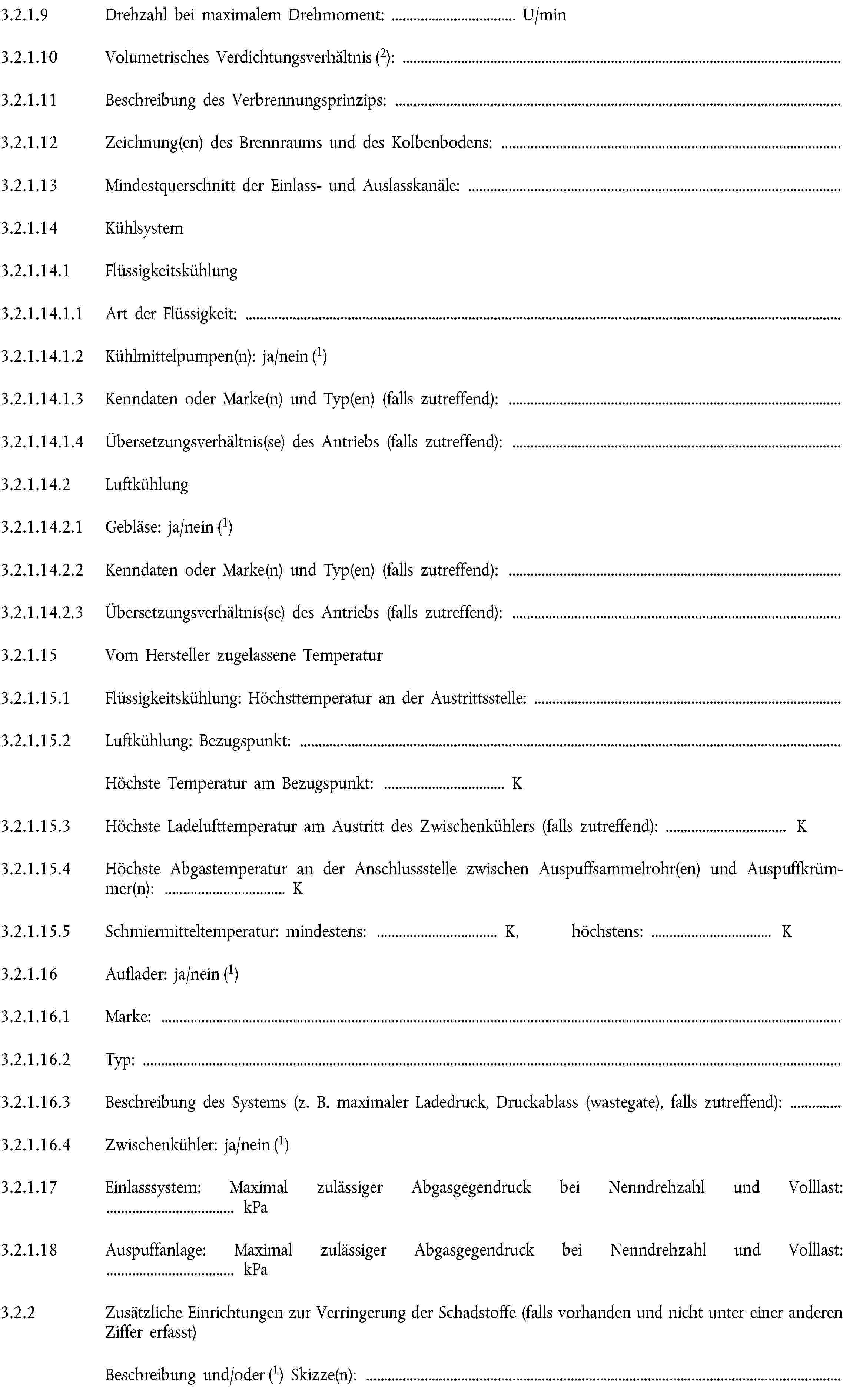 3.2.1.9 Drehzahl bei maximalem Drehmoment: … U/min3.2.1.10 Volumetrisches Verdichtungsverhältnis (2):3.2.1.11 Beschreibung des Verbrennungsprinzips:3.2.1.12 Zeichnung(en) des Brennraums und des Kolbenbodens:3.2.1.13 Mindestquerschnitt der Einlass- und Auslasskanäle:3.2.1.14 Kühlsystem3.2.1.14.1 Flüssigkeitskühlung3.2.1.14.1.1 Art der Flüssigkeit:3.2.1.14.1.2 Kühlmittelpumpen(n): ja/nein (1)3.2.1.14.1.3 Kenndaten oder Marke(n) und Typ(en) (falls zutreffend):3.2.1.14.1.4 Übersetzungsverhältnis(se) des Antriebs (falls zutreffend):3.2.1.14.2 Luftkühlung3.2.1.14.2.1 Gebläse: ja/nein (1)3.2.1.14.2.2 Kenndaten oder Marke(n) und Typ(en) (falls zutreffend):3.2.1.14.2.3 Übersetzungsverhältnis(se) des Antriebs (falls zutreffend):3.2.1.15 Vom Hersteller zugelassene Temperatur3.2.1.15.1 Flüssigkeitskühlung: Höchsttemperatur an der Austrittsstelle:3.2.1.15.2 Luftkühlung: Bezugspunkt:Höchste Temperatur am Bezugspunkt: … K3.2.1.15.3 Höchste Ladelufttemperatur am Austritt des Zwischenkühlers (falls zutreffend): … K3.2.1.15.4 Höchste Abgastemperatur an der Anschlussstelle zwischen Auspuffsammelrohr(en) und Auspuffkrümmer(n): … K3.2.1.15.5 Schmiermitteltemperatur: mindestens: … K, höchstens: … K3.2.1.16 Auflader: ja/nein (1)3.2.1.16.1 Marke:3.2.1.16.2 Typ:3.2.1.16.3 Beschreibung des Systems (z. B. maximaler Ladedruck, Druckablass (wastegate), falls zutreffend):3.2.1.16.4 Zwischenkühler: ja/nein (1)3.2.1.17 Einlasssystem: Maximal zulässiger Abgasgegendruck bei Nenndrehzahl und Volllast: … kPa3.2.1.18 Auspuffanlage: Maximal zulässiger Abgasgegendruck bei Nenndrehzahl und Volllast: … kPa3.2.2 Zusätzliche Einrichtungen zur Verringerung der Schadstoffe (falls vorhanden und nicht unter einer anderen Ziffer erfasst)Beschreibung und/oder (1) Skizze(n):