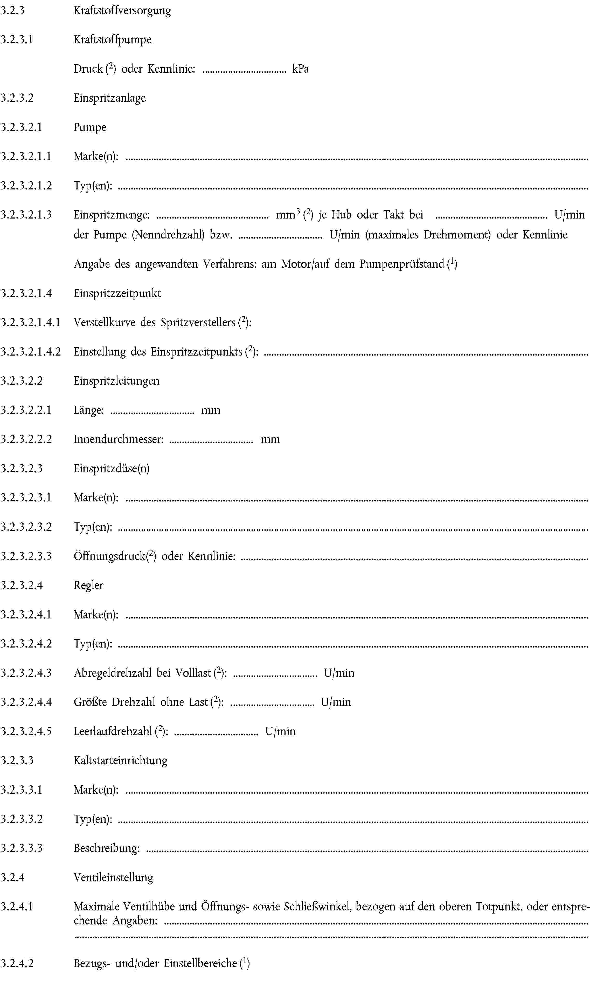 3.2.3 Kraftstoffversorgung3.2.3.1 KraftstoffpumpeDruck (2) oder Kennlinie: … kPa3.2.3.2 Einspritzanlage3.2.3.2.1 Pumpe3.2.3.2.1.1 Marke(n):3.2.3.2.1.2 Typ(en):3.2.3.2.1.3 Einspritzmenge: … mm3 (2) je Hub oder Takt bei … U/min der Pumpe (Nenndrehzahl) bzw. … U/min (maximales Drehmoment) oder KennlinieAngabe des angewandten Verfahrens: am Motor/auf dem Pumpenprüfstand (1)3.2.3.2.1.4 Einspritzzeitpunkt3.2.3.2.1.4.1 Verstellkurve des Spritzverstellers (2):3.2.3.2.1.4.2 Einstellung des Einspritzzeitpunkts (2):3.2.3.2.2 Einspritzleitungen3.2.3.2.2.1 Länge: … mm3.2.3.2.2.2 Innendurchmesser: … mm3.2.3.2.3 Einspritzdüse(n)3.2.3.2.3.1 Marke(n):3.2.3.2.3.2 Typ(en):3.2.3.2.3.3 Öffnungsdruck(2) oder Kennlinie:3.2.3.2.4 Regler3.2.3.2.4.1 Marke(n):3.2.3.2.4.2 Typ(en):3.2.3.2.4.3 Abregeldrehzahl bei Volllast (2): … U/min3.2.3.2.4.4 Größte Drehzahl ohne Last (2): … U/min3.2.3.2.4.5 Leerlaufdrehzahl (2): … U/min3.2.3.3 Kaltstarteinrichtung3.2.3.3.1 Marke(n):3.2.3.3.2 Typ(en):3.2.3.3.3 Beschreibung:3.2.4 Ventileinstellung3.2.4.1 Maximale Ventilhübe und Öffnungs- sowie Schließwinkel, bezogen auf den oberen Totpunkt, oder entsprechende Angaben:3.2.4.2 Bezugs- und/oder Einstellbereiche (1)