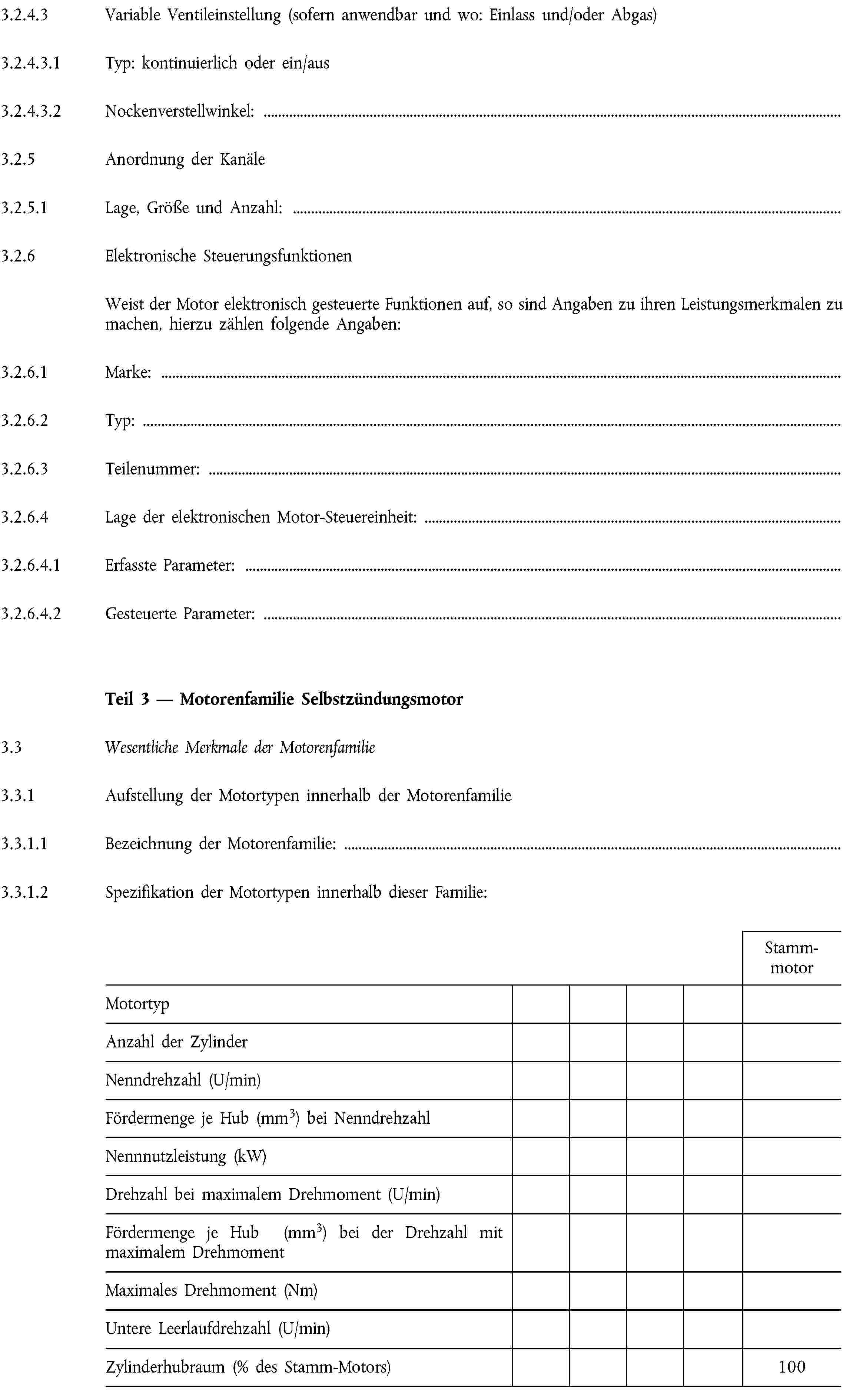 3.2.4.3 Variable Ventileinstellung (sofern anwendbar und wo: Einlass und/oder Abgas)3.2.4.3.1 Typ: kontinuierlich oder ein/aus3.2.4.3.2 Nockenverstellwinkel:3.2.5 Anordnung der Kanäle3.2.5.1 Lage, Größe und Anzahl:3.2.6 Elektronische SteuerungsfunktionenWeist der Motor elektronisch gesteuerte Funktionen auf, so sind Angaben zu ihren Leistungsmerkmalen zu machen, hierzu zählen folgende Angaben:3.2.6.1 Marke:3.2.6.2 Typ:3.2.6.3 Teilenummer:3.2.6.4 Lage der elektronischen Motor-Steuereinheit:3.2.6.4.1 Erfasste Parameter:3.2.6.4.2 Gesteuerte Parameter:Teil 3 — Motorenfamilie Selbstzündungsmotor3.3 Wesentliche Merkmale der Motorenfamilie3.3.1 Aufstellung der Motortypen innerhalb der Motorenfamilie3.3.1.1 Bezeichnung der Motorenfamilie:3.3.1.2 Spezifikation der Motortypen innerhalb dieser Familie:StammmotorMotortypAnzahl der ZylinderNenndrehzahl (U/min)Fördermenge je Hub (mm3) bei NenndrehzahlNennnutzleistung (kW)Drehzahl bei maximalem Drehmoment (U/min)Fördermenge je Hub (mm3) bei der Drehzahl mit maximalem DrehmomentMaximales Drehmoment (Nm)Untere Leerlaufdrehzahl (U/min)Zylinderhubraum (% des Stamm-Motors)100