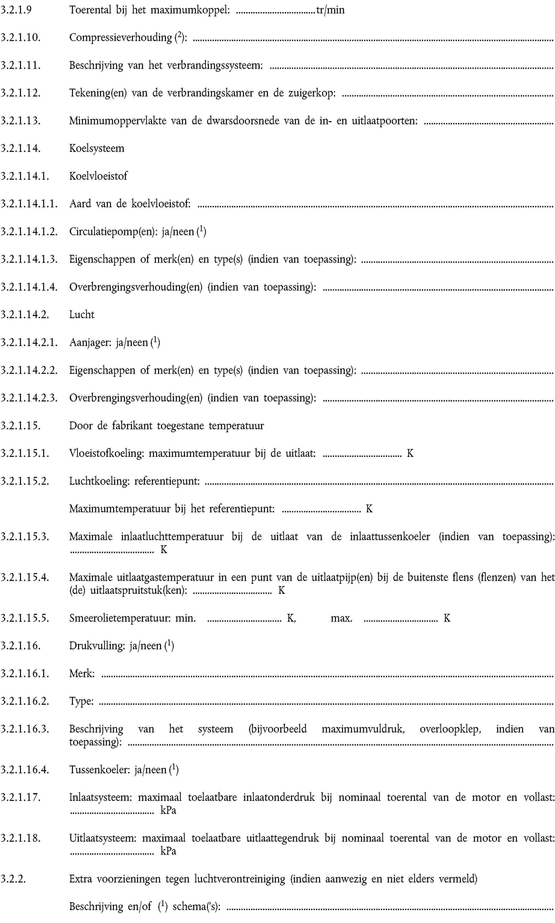 3.2.1.9 Toerental bij het maximumkoppel: … tr/min3.2.1.10. Compressieverhouding (2):3.2.1.11. Beschrijving van het verbrandingssysteem:3.2.1.12. Tekening(en) van de verbrandingskamer en de zuigerkop:3.2.1.13. Minimumoppervlakte van de dwarsdoorsnede van de in- en uitlaatpoorten:3.2.1.14. Koelsysteem3.2.1.14.1. Koelvloeistof3.2.1.14.1.1. Aard van de koelvloeistof:3.2.1.14.1.2. Circulatiepomp(en): ja/neen (1)3.2.1.14.1.3. Eigenschappen of merk(en) en type(s) (indien van toepassing):3.2.1.14.1.4. Overbrengingsverhouding(en) (indien van toepassing):3.2.1.14.2. Lucht3.2.1.14.2.1. Aanjager: ja/neen (1)3.2.1.14.2.2. Eigenschappen of merk(en) en type(s) (indien van toepassing):3.2.1.14.2.3. Overbrengingsverhouding(en) (indien van toepassing):3.2.1.15. Door de fabrikant toegestane temperatuur3.2.1.15.1. Vloeistofkoeling: maximumtemperatuur bij de uitlaat: … K3.2.1.15.2. Luchtkoeling: referentiepunt:Maximumtemperatuur bij het referentiepunt: … K3.2.1.15.3. Maximale inlaatluchttemperatuur bij de uitlaat van de inlaattussenkoeler (indien van toepassing): … K3.2.1.15.4. Maximale uitlaatgastemperatuur in een punt van de uitlaatpijp(en) bij de buitenste flens (flenzen) van het (de) uitlaatspruitstuk(ken): … K3.2.1.15.5. Smeerolietemperatuur: min. … K, max. … K3.2.1.16. Drukvulling: ja/neen (1)3.2.1.16.1. Merk:3.2.1.16.2. Type:3.2.1.16.3. Beschrijving van het systeem (bijvoorbeeld maximumvuldruk, overloopklep, indien van toepassing):3.2.1.16.4. Tussenkoeler: ja/neen (1)3.2.1.17. Inlaatsysteem: maximaal toelaatbare inlaatonderdruk bij nominaal toerental van de motor en vollast: … kPa3.2.1.18. Uitlaatsysteem: maximaal toelaatbare uitlaattegendruk bij nominaal toerental van de motor en vollast: … kPa3.2.2. Extra voorzieningen tegen luchtverontreiniging (indien aanwezig en niet elders vermeld)Beschrijving en/of (1) schema('s):