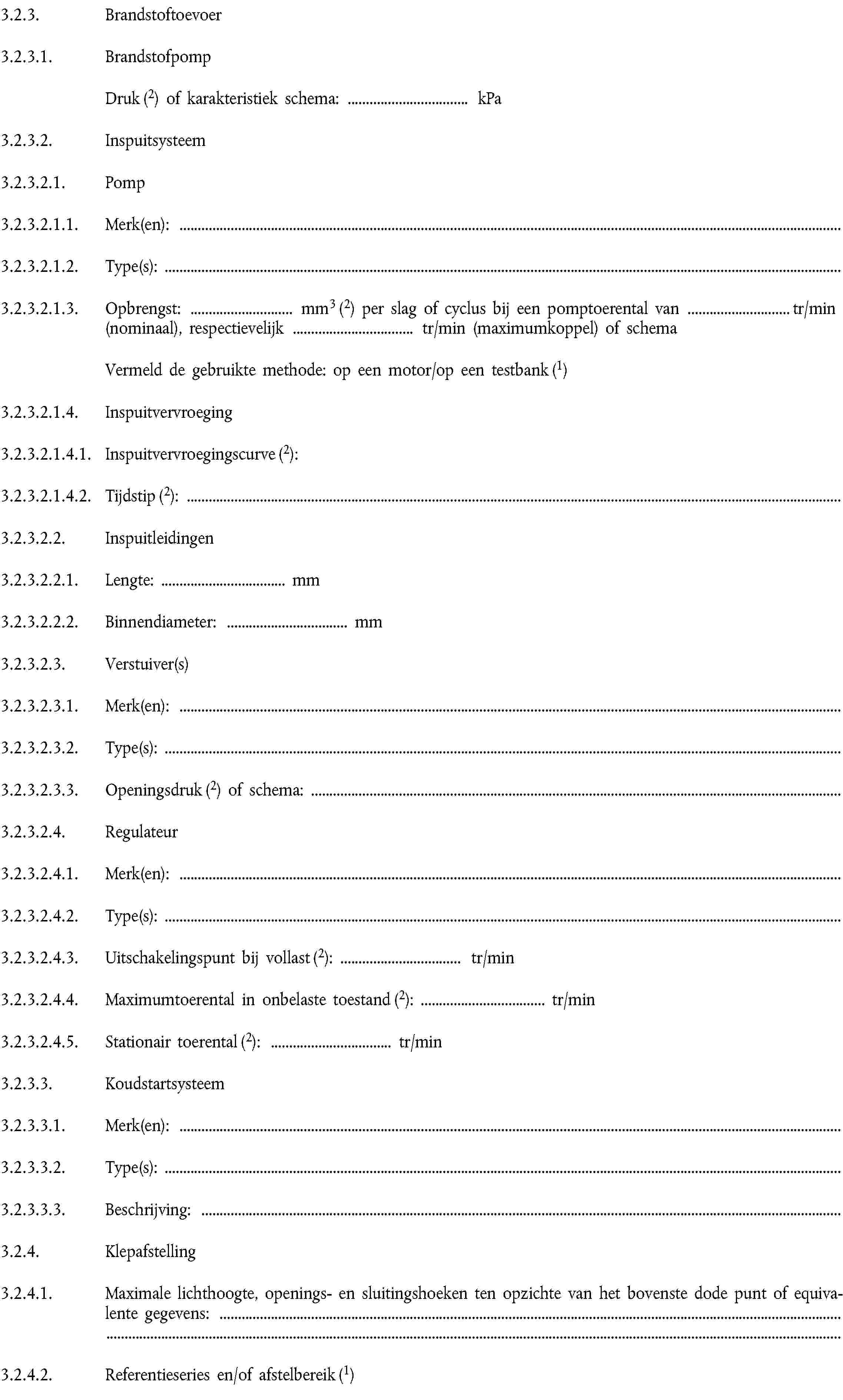 3.2.3. Brandstoftoevoer3.2.3.1. BrandstofpompDruk (2) of karakteristiek schema: … kPa3.2.3.2. Inspuitsysteem3.2.3.2.1. Pomp3.2.3.2.1.1. Merk(en):3.2.3.2.1.2. Type(s):3.2.3.2.1.3. Opbrengst: … mm3 (2) per slag of cyclus bij een pomptoerental van … tr/min (nominaal), respectievelijk … tr/min (maximumkoppel) of schemaVermeld de gebruikte methode: op een motor/op een testbank (1)3.2.3.2.1.4. Inspuitvervroeging3.2.3.2.1.4.1. Inspuitvervroegingscurve (2):3.2.3.2.1.4.2. Tijdstip (2):3.2.3.2.2. Inspuitleidingen3.2.3.2.2.1. Lengte: … mm3.2.3.2.2.2. Binnendiameter: … mm3.2.3.2.3. Verstuiver(s)3.2.3.2.3.1. Merk(en):3.2.3.2.3.2. Type(s):3.2.3.2.3.3. Openingsdruk (2) of schema:3.2.3.2.4. Regulateur3.2.3.2.4.1. Merk(en):3.2.3.2.4.2. Type(s):3.2.3.2.4.3. Uitschakelingspunt bij vollast (2): … tr/min3.2.3.2.4.4. Maximumtoerental in onbelaste toestand (2): … tr/min3.2.3.2.4.5. Stationair toerental (2): … tr/min3.2.3.3. Koudstartsysteem3.2.3.3.1. Merk(en):3.2.3.3.2. Type(s):3.2.3.3.3. Beschrijving:3.2.4. Klepafstelling3.2.4.1. Maximale lichthoogte, openings- en sluitingshoeken ten opzichte van het bovenste dode punt of equivalente gegevens:3.2.4.2. Referentieseries en/of afstelbereik (1)