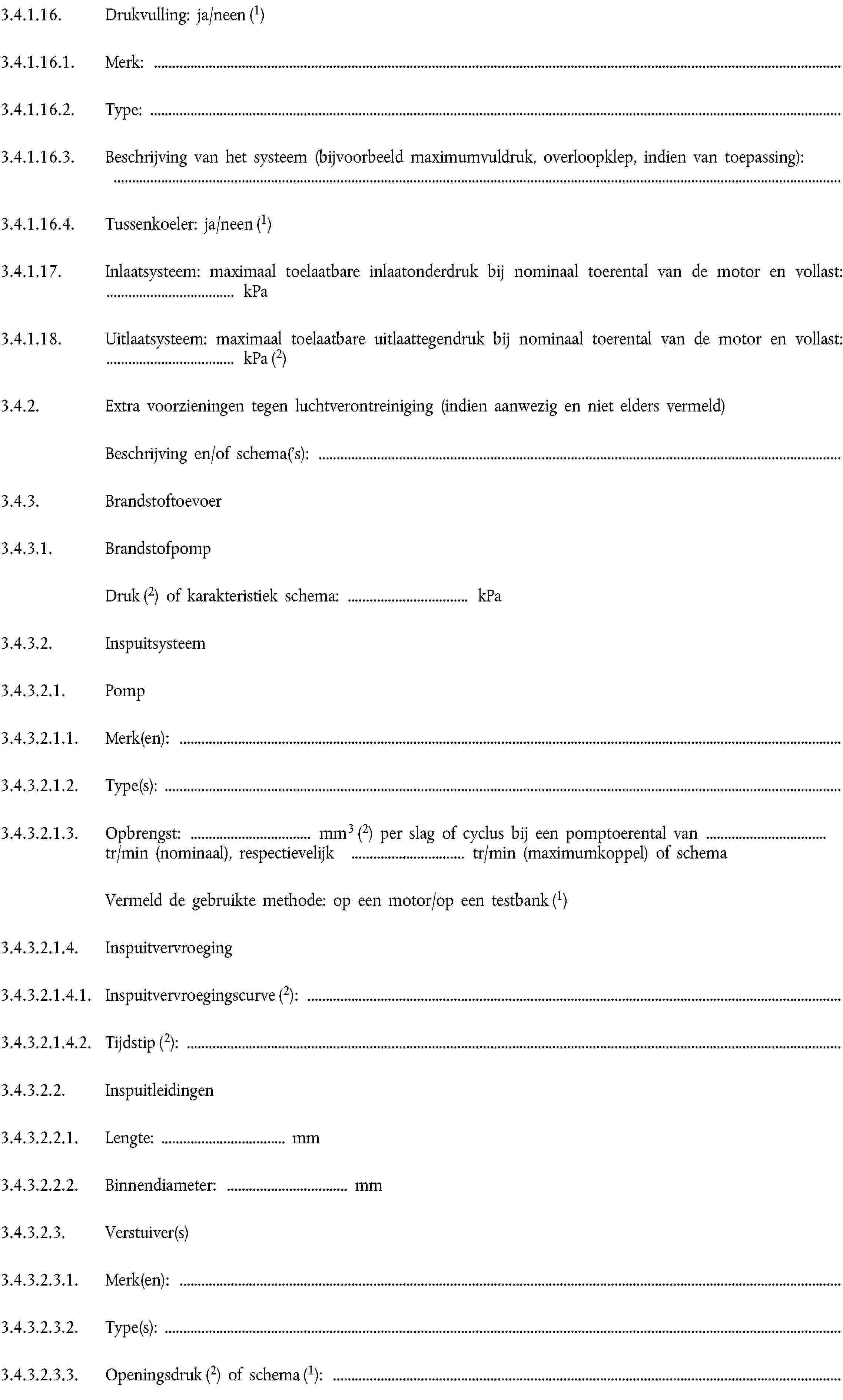 3.4.1.16. Drukvulling: ja/neen (1)3.4.1.16.1. Merk:3.4.1.16.2. Type:3.4.1.16.3. Beschrijving van het systeem (bijvoorbeeld maximumvuldruk, overloopklep, indien van toepassing):3.4.1.16.4. Tussenkoeler: ja/neen (1)3.4.1.17. Inlaatsysteem: maximaal toelaatbare inlaatonderdruk bij nominaal toerental van de motor en vollast: … kPa3.4.1.18. Uitlaatsysteem: maximaal toelaatbare uitlaattegendruk bij nominaal toerental van de motor en vollast: … kPa (2)3.4.2. Extra voorzieningen tegen luchtverontreiniging (indien aanwezig en niet elders vermeld)Beschrijving en/of schema('s):3.4.3. Brandstoftoevoer3.4.3.1. BrandstofpompDruk (2) of karakteristiek schema: … kPa3.4.3.2. Inspuitsysteem3.4.3.2.1. Pomp3.4.3.2.1.1. Merk(en):3.4.3.2.1.2. Type(s):3.4.3.2.1.3. Opbrengst: … mm3 (2) per slag of cyclus bij een pomptoerental van … tr/min (nominaal), respectievelijk … tr/min (maximumkoppel) of schemaVermeld de gebruikte methode: op een motor/op een testbank (1)3.4.3.2.1.4. Inspuitvervroeging3.4.3.2.1.4.1. Inspuitvervroegingscurve (2):3.4.3.2.1.4.2. Tijdstip (2):3.4.3.2.2. Inspuitleidingen3.4.3.2.2.1. Lengte: … mm3.4.3.2.2.2. Binnendiameter: … mm3.4.3.2.3. Verstuiver(s)3.4.3.2.3.1. Merk(en):3.4.3.2.3.2. Type(s):3.4.3.2.3.3. Openingsdruk (2) of schema (1):