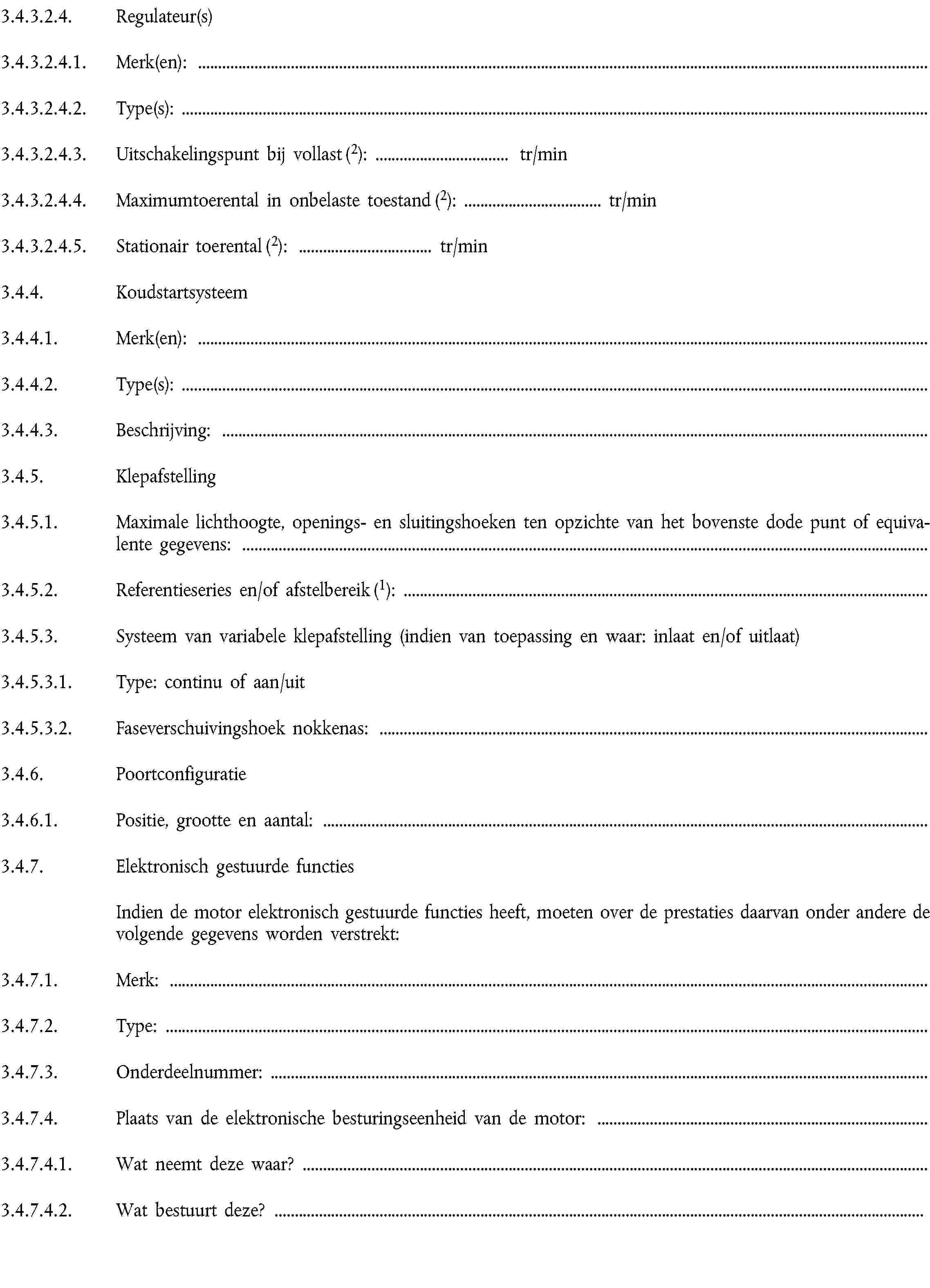 3.4.3.2.4. Regulateur(s)3.4.3.2.4.1. Merk(en):3.4.3.2.4.2. Type(s):3.4.3.2.4.3. Uitschakelingspunt bij vollast (2): … tr/min3.4.3.2.4.4. Maximumtoerental in onbelaste toestand (2): … tr/min3.4.3.2.4.5. Stationair toerental (2): … tr/min3.4.4. Koudstartsysteem3.4.4.1. Merk(en):3.4.4.2. Type(s):3.4.4.3. Beschrijving:3.4.5. Klepafstelling3.4.5.1. Maximale lichthoogte, openings- en sluitingshoeken ten opzichte van het bovenste dode punt of equivalente gegevens:3.4.5.2. Referentieseries en/of afstelbereik (1):3.4.5.3. Systeem van variabele klepafstelling (indien van toepassing en waar: inlaat en/of uitlaat)3.4.5.3.1. Type: continu of aan/uit3.4.5.3.2. Faseverschuivingshoek nokkenas:3.4.6. Poortconfiguratie3.4.6.1. Positie, grootte en aantal:3.4.7. Elektronisch gestuurde functiesIndien de motor elektronisch gestuurde functies heeft, moeten over de prestaties daarvan onder andere de volgende gegevens worden verstrekt:3.4.7.1. Merk:3.4.7.2. Type:3.4.7.3. Onderdeelnummer:3.4.7.4. Plaats van de elektronische besturingseenheid van de motor:3.4.7.4.1. Wat neemt deze waar?3.4.7.4.2. Wat bestuurt deze? … 