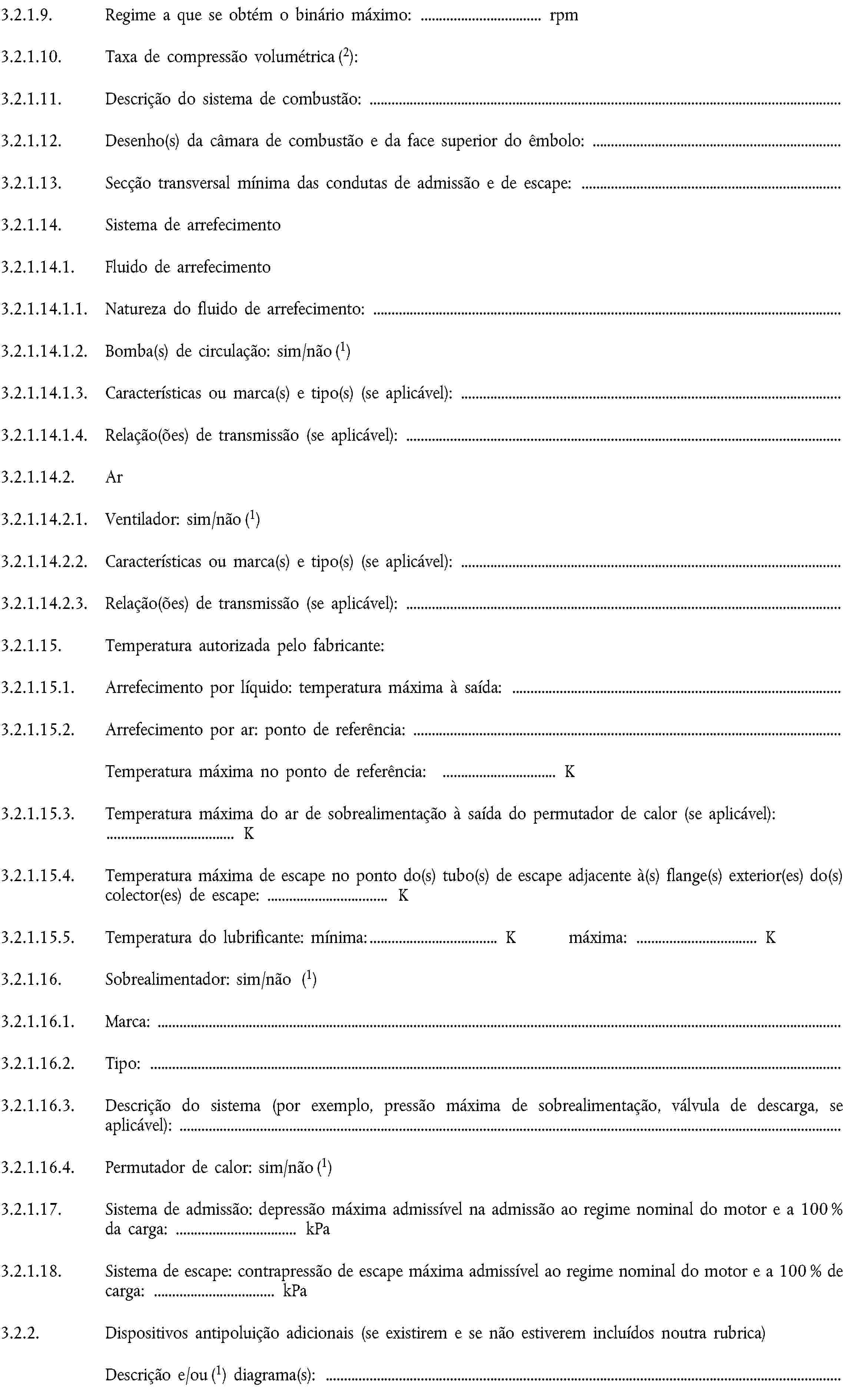 3.2.1.9. Regime a que se obtém o binário máximo: … rpm3.2.1.10. Taxa de compressão volumétrica (2):3.2.1.11. Descrição do sistema de combustão:3.2.1.12. Desenho(s) da câmara de combustão e da face superior do êmbolo:3.2.1.13. Secção transversal mínima das condutas de admissão e de escape:3.2.1.14. Sistema de arrefecimento3.2.1.14.1. Fluido de arrefecimento3.2.1.14.1.1. Natureza do fluido de arrefecimento:3.2.1.14.1.2. Bomba(s) de circulação: sim/não (1)3.2.1.14.1.3. Características ou marca(s) e tipo(s) (se aplicável):3.2.1.14.1.4. Relação(ões) de transmissão (se aplicável):3.2.1.14.2. Ar3.2.1.14.2.1. Ventilador: sim/não (1)3.2.1.14.2.2. Características ou marca(s) e tipo(s) (se aplicável):3.2.1.14.2.3. Relação(ões) de transmissão (se aplicável):3.2.1.15. Temperatura autorizada pelo fabricante:3.2.1.15.1. Arrefecimento por líquido: temperatura máxima à saída:3.2.1.15.2. Arrefecimento por ar: ponto de referência:Temperatura máxima no ponto de referência: … K3.2.1.15.3. Temperatura máxima do ar de sobrealimentação à saída do permutador de calor (se aplicável): … K3.2.1.15.4. Temperatura máxima de escape no ponto do(s) tubo(s) de escape adjacente à(s) flange(s) exterior(es) do(s) colector(es) de escape: … K3.2.1.15.5. Temperatura do lubrificante: mínima: … K máxima: … K3.2.1.16. Sobrealimentador: sim/não (1)3.2.1.16.1. Marca:3.2.1.16.2. Tipo:3.2.1.16.3. Descrição do sistema (por exemplo, pressão máxima de sobrealimentação, válvula de descarga, se aplicável):3.2.1.16.4. Permutador de calor: sim/não (1)3.2.1.17. Sistema de admissão: depressão máxima admissível na admissão ao regime nominal do motor e a 100 % da carga: … kPa3.2.1.18. Sistema de escape: contrapressão de escape máxima admissível ao regime nominal do motor e a 100 % de carga: … kPa3.2.2. Dispositivos antipoluição adicionais (se existirem e se não estiverem incluídos noutra rubrica)Descrição e/ou (1) diagrama(s):