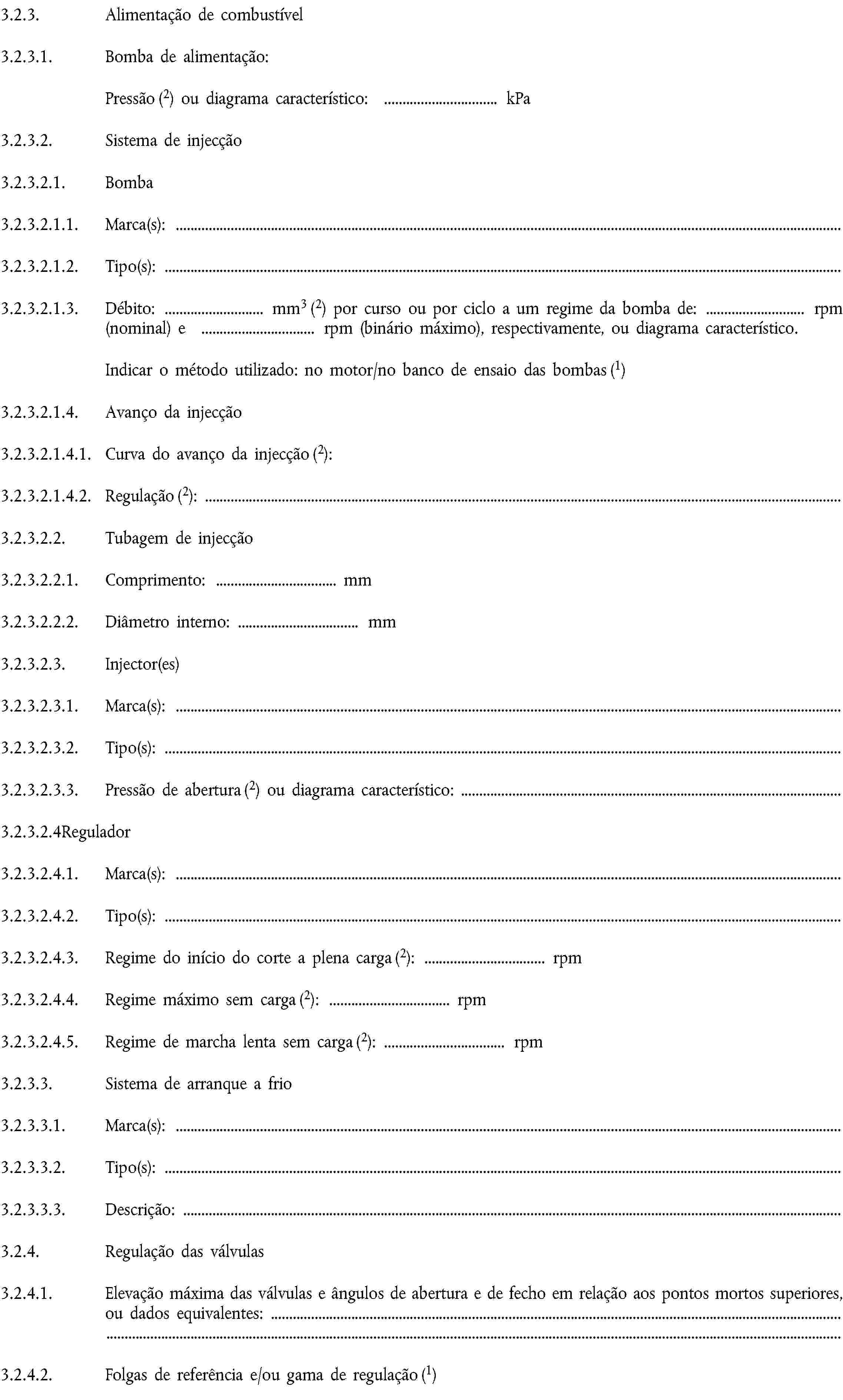 3.2.3. Alimentação de combustível3.2.3.1. Bomba de alimentação:Pressão (2) ou diagrama característico: … kPa3.2.3.2. Sistema de injecção3.2.3.2.1. Bomba3.2.3.2.1.1. Marca(s):3.2.3.2.1.2. Tipo(s):3.2.3.2.1.3. Débito: … mm3 (2) por curso ou por ciclo a um regime da bomba de: … rpm (nominal) e … rpm (binário máximo), respectivamente, ou diagrama característico.Indicar o método utilizado: no motor/no banco de ensaio das bombas (1)3.2.3.2.1.4. Avanço da injecção3.2.3.2.1.4.1. Curva do avanço da injecção (2):3.2.3.2.1.4.2. Regulação (2):3.2.3.2.2. Tubagem de injecção3.2.3.2.2.1. Comprimento: … mm3.2.3.2.2.2. Diâmetro interno: … mm3.2.3.2.3. Injector(es)3.2.3.2.3.1. Marca(s):3.2.3.2.3.2. Tipo(s):3.2.3.2.3.3. Pressão de abertura (2) ou diagrama característico:3.2.3.2.4Regulador3.2.3.2.4.1. Marca(s):3.2.3.2.4.2. Tipo(s):3.2.3.2.4.3. Regime do início do corte a plena carga (2): … rpm3.2.3.2.4.4. Regime máximo sem carga (2): … rpm3.2.3.2.4.5. Regime de marcha lenta sem carga (2): … rpm3.2.3.3. Sistema de arranque a frio3.2.3.3.1. Marca(s):3.2.3.3.2. Tipo(s):3.2.3.3.3. Descrição:3.2.4. Regulação das válvulas3.2.4.1. Elevação máxima das válvulas e ângulos de abertura e de fecho em relação aos pontos mortos superiores, ou dados equivalentes:3.2.4.2. Folgas de referência e/ou gama de regulação (1)