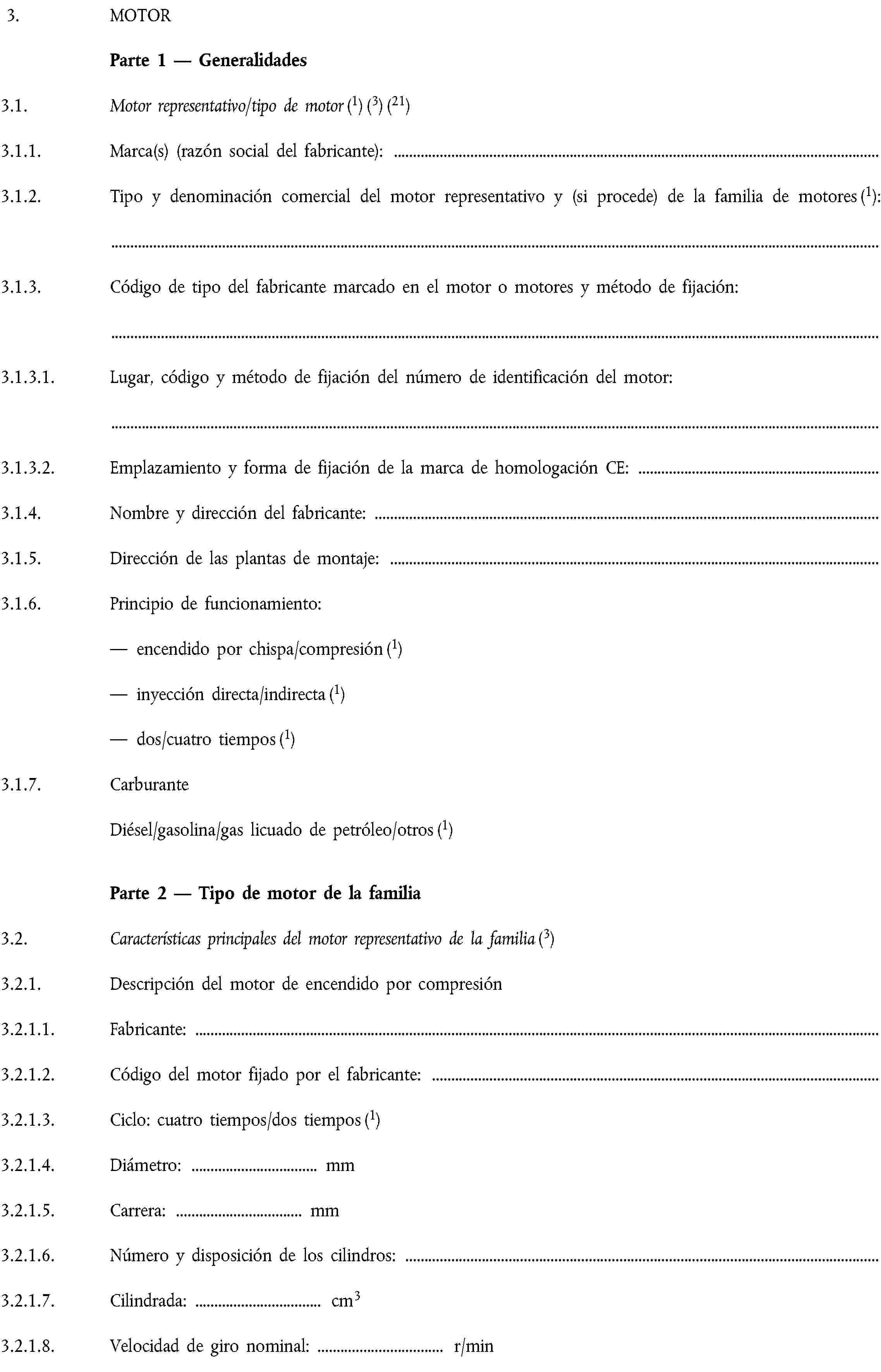 3. MOTORParte 1 — Generalidades3.1. Motor representativo/tipo de motor (1) (3) (21)3.1.1. Marca(s) (razón social del fabricante):3.1.2. Tipo y denominación comercial del motor representativo y (si procede) de la familia de motores (1):3.1.3. Código de tipo del fabricante marcado en el motor o motores y método de fijación:3.1.3.1. Lugar, código y método de fijación del número de identificación del motor:3.1.3.2. Emplazamiento y forma de fijación de la marca de homologación CE:3.1.4. Nombre y dirección del fabricante:3.1.5. Dirección de las plantas de montaje:3.1.6. Principio de funcionamiento:— encendido por chispa/compresión (1)— inyección directa/indirecta (1)— dos/cuatro tiempos (1)3.1.7. CarburanteDiésel/gasolina/gas licuado de petróleo/otros (1)Parte 2 — Tipo de motor de la familia3.2. Características principales del motor representativo de la familia (3)3.2.1. Descripción del motor de encendido por compresión3.2.1.1. Fabricante:3.2.1.2. Código del motor fijado por el fabricante:3.2.1.3. Ciclo: cuatro tiempos/dos tiempos (1)3.2.1.4. Diámetro: … mm3.2.1.5. Carrera: … mm3.2.1.6. Número y disposición de los cilindros:3.2.1.7. Cilindrada: … cm33.2.1.8. Velocidad de giro nominal: … r/min