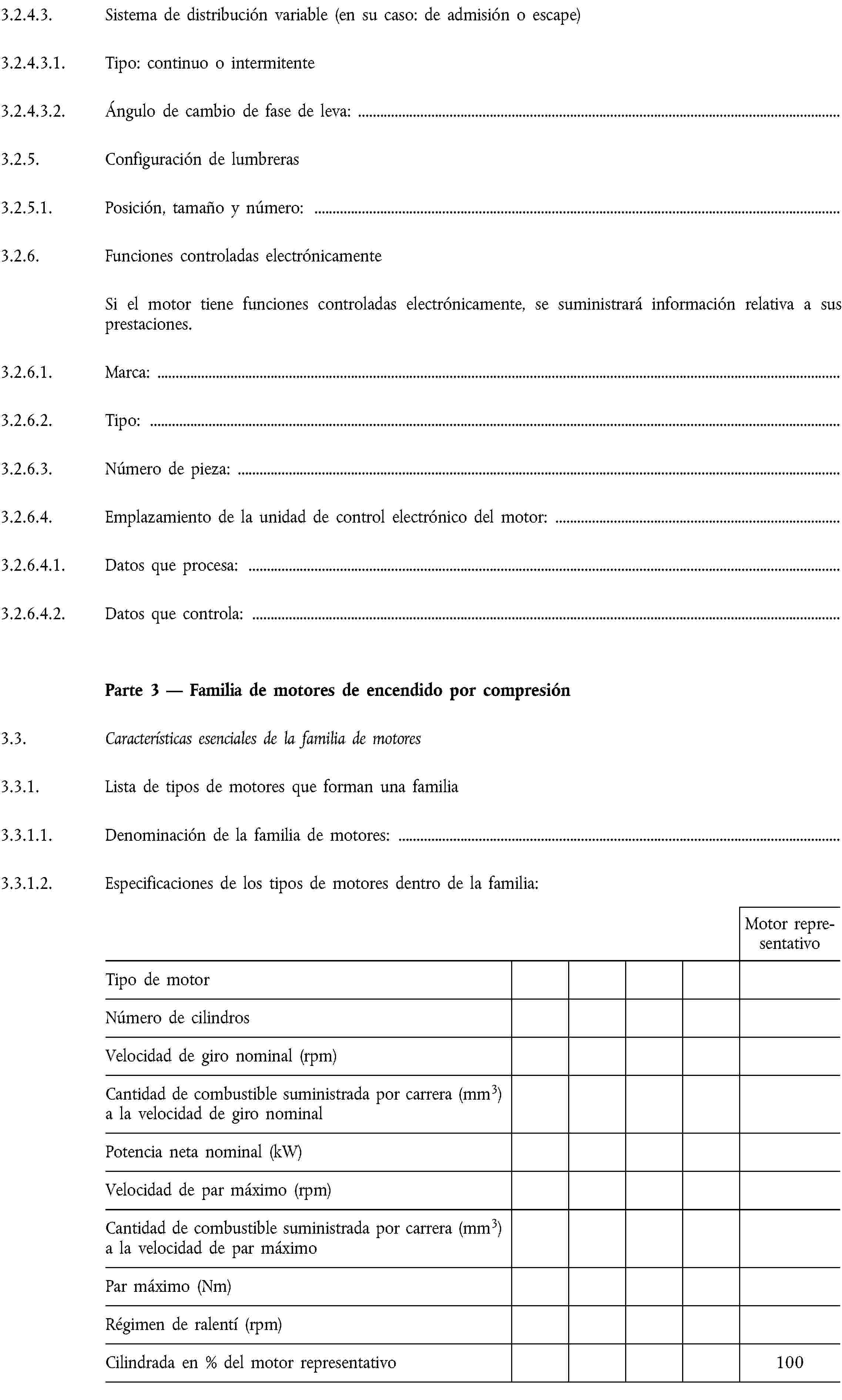 3.2.4.3. Sistema de distribución variable (en su caso: de admisión o escape)3.2.4.3.1. Tipo: continuo o intermitente3.2.4.3.2. Ángulo de cambio de fase de leva:3.2.5. Configuración de lumbreras3.2.5.1. Posición, tamaño y número:3.2.6. Funciones controladas electrónicamenteSi el motor tiene funciones controladas electrónicamente, se suministrará información relativa a sus prestaciones.3.2.6.1. Marca:3.2.6.2. Tipo:3.2.6.3. Número de pieza:3.2.6.4. Emplazamiento de la unidad de control electrónico del motor:3.2.6.4.1. Datos que procesa:3.2.6.4.2. Datos que controla:Parte 3 — Familia de motores de encendido por compresión3.3. Características esenciales de la familia de motores3.3.1. Lista de tipos de motores que forman una familia3.3.1.1. Denominación de la familia de motores:3.3.1.2. Especificaciones de los tipos de motores dentro de la familia:Motor representativoTipo de motorNúmero de cilindrosVelocidad de giro nominal (rpm)Cantidad de combustible suministrada por carrera (mm3) a la velocidad de giro nominalPotencia neta nominal (kW)Velocidad de par máximo (rpm)Cantidad de combustible suministrada por carrera (mm3) a la velocidad de par máximoPar máximo (Nm)Régimen de ralentí (rpm)Cilindrada en % del motor representativo100