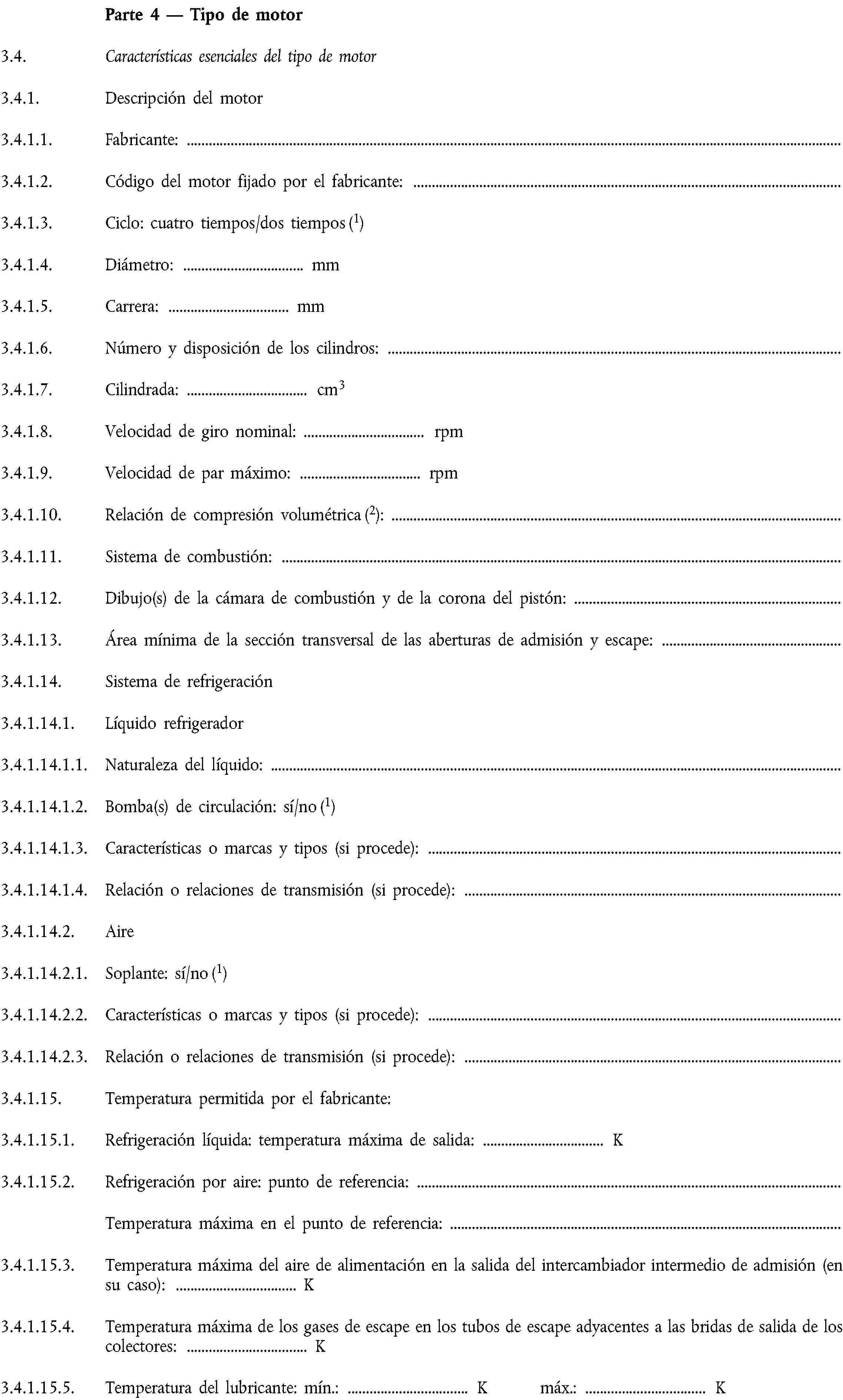 Parte 4 — Tipo de motor3.4. Características esenciales del tipo de motor3.4.1. Descripción del motor3.4.1.1. Fabricante:3.4.1.2. Código del motor fijado por el fabricante:3.4.1.3. Ciclo: cuatro tiempos/dos tiempos (1)3.4.1.4. Diámetro: … mm3.4.1.5. Carrera: … mm3.4.1.6. Número y disposición de los cilindros:3.4.1.7. Cilindrada: … cm33.4.1.8. Velocidad de giro nominal: … rpm3.4.1.9. Velocidad de par máximo: … rpm3.4.1.10. Relación de compresión volumétrica (2):3.4.1.11. Sistema de combustión:3.4.1.12. Dibujo(s) de la cámara de combustión y de la corona del pistón:3.4.1.13. Área mínima de la sección transversal de las aberturas de admisión y escape:3.4.1.14. Sistema de refrigeración3.4.1.14.1. Líquido refrigerador3.4.1.14.1.1. Naturaleza del líquido:3.4.1.14.1.2. Bomba(s) de circulación: sí/no (1)3.4.1.14.1.3. Características o marcas y tipos (si procede):3.4.1.14.1.4. Relación o relaciones de transmisión (si procede):3.4.1.14.2. Aire3.4.1.14.2.1. Soplante: sí/no (1)3.4.1.14.2.2. Características o marcas y tipos (si procede):3.4.1.14.2.3. Relación o relaciones de transmisión (si procede):3.4.1.15. Temperatura permitida por el fabricante:3.4.1.15.1. Refrigeración líquida: temperatura máxima de salida: … K3.4.1.15.2. Refrigeración por aire: punto de referencia:Temperatura máxima en el punto de referencia:3.4.1.15.3. Temperatura máxima del aire de alimentación en la salida del intercambiador intermedio de admisión (en su caso): … K3.4.1.15.4. Temperatura máxima de los gases de escape en los tubos de escape adyacentes a las bridas de salida de los colectores: … K3.4.1.15.5. Temperatura del lubricante: mín.: … K máx.: … K