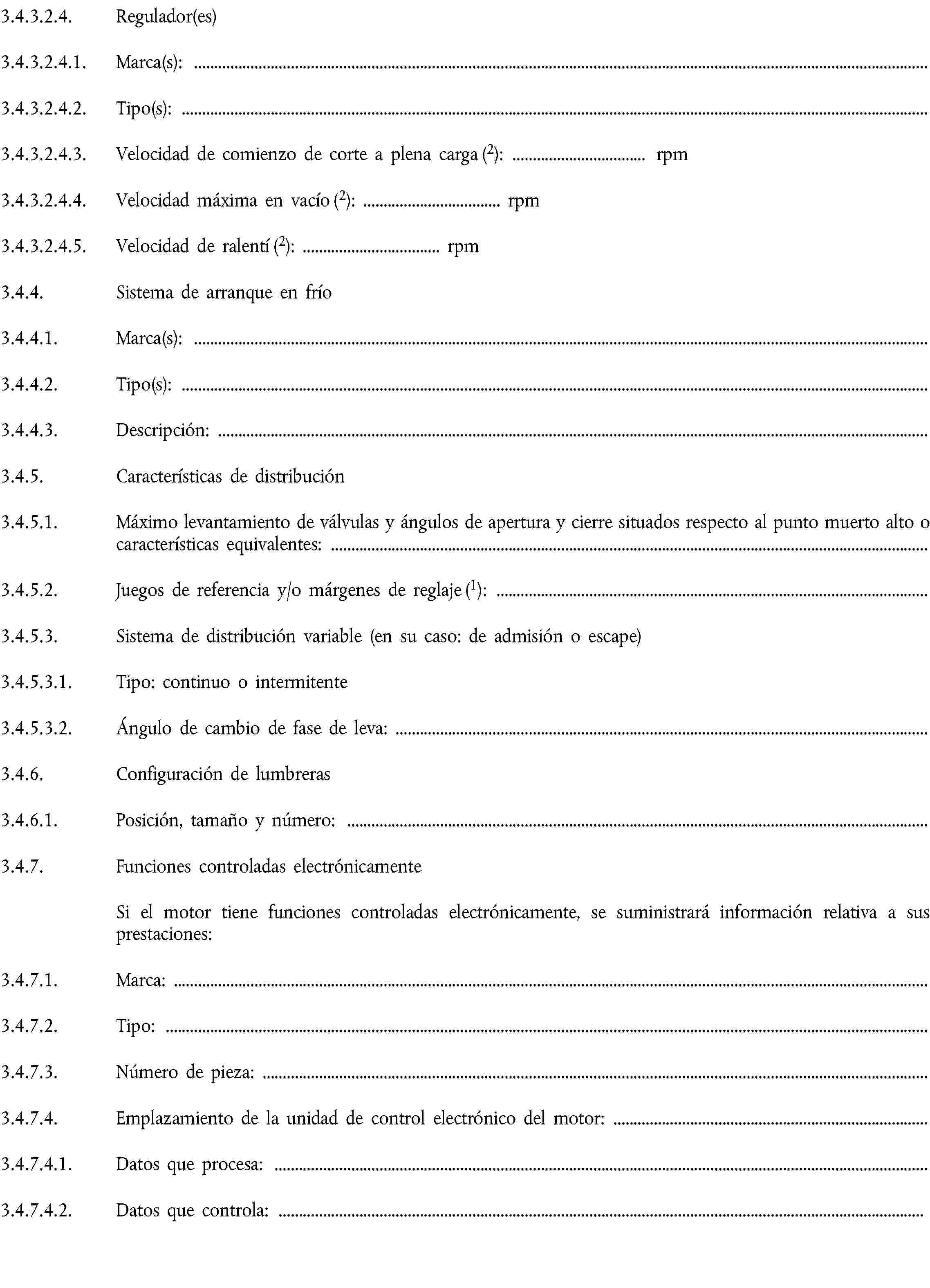 3.4.3.2.4. Regulador(es)3.4.3.2.4.1. Marca(s):3.4.3.2.4.2. Tipo(s):3.4.3.2.4.3. Velocidad de comienzo de corte a plena carga (2): … rpm3.4.3.2.4.4. Velocidad máxima en vacío (2): … rpm3.4.3.2.4.5. Velocidad de ralentí (2): … rpm3.4.4. Sistema de arranque en frío3.4.4.1. Marca(s):3.4.4.2. Tipo(s):3.4.4.3. Descripción:3.4.5. Características de distribución3.4.5.1. Máximo levantamiento de válvulas y ángulos de apertura y cierre situados respecto al punto muerto alto o características equivalentes:3.4.5.2. Juegos de referencia y/o márgenes de reglaje (1):3.4.5.3. Sistema de distribución variable (en su caso: de admisión o escape)3.4.5.3.1. Tipo: continuo o intermitente3.4.5.3.2. Ángulo de cambio de fase de leva:3.4.6. Configuración de lumbreras3.4.6.1. Posición, tamaño y número:3.4.7. Funciones controladas electrónicamenteSi el motor tiene funciones controladas electrónicamente, se suministrará información relativa a sus prestaciones:3.4.7.1. Marca:3.4.7.2. Tipo:3.4.7.3. Número de pieza:3.4.7.4. Emplazamiento de la unidad de control electrónico del motor:3.4.7.4.1. Datos que procesa:3.4.7.4.2. Datos que controla: … 