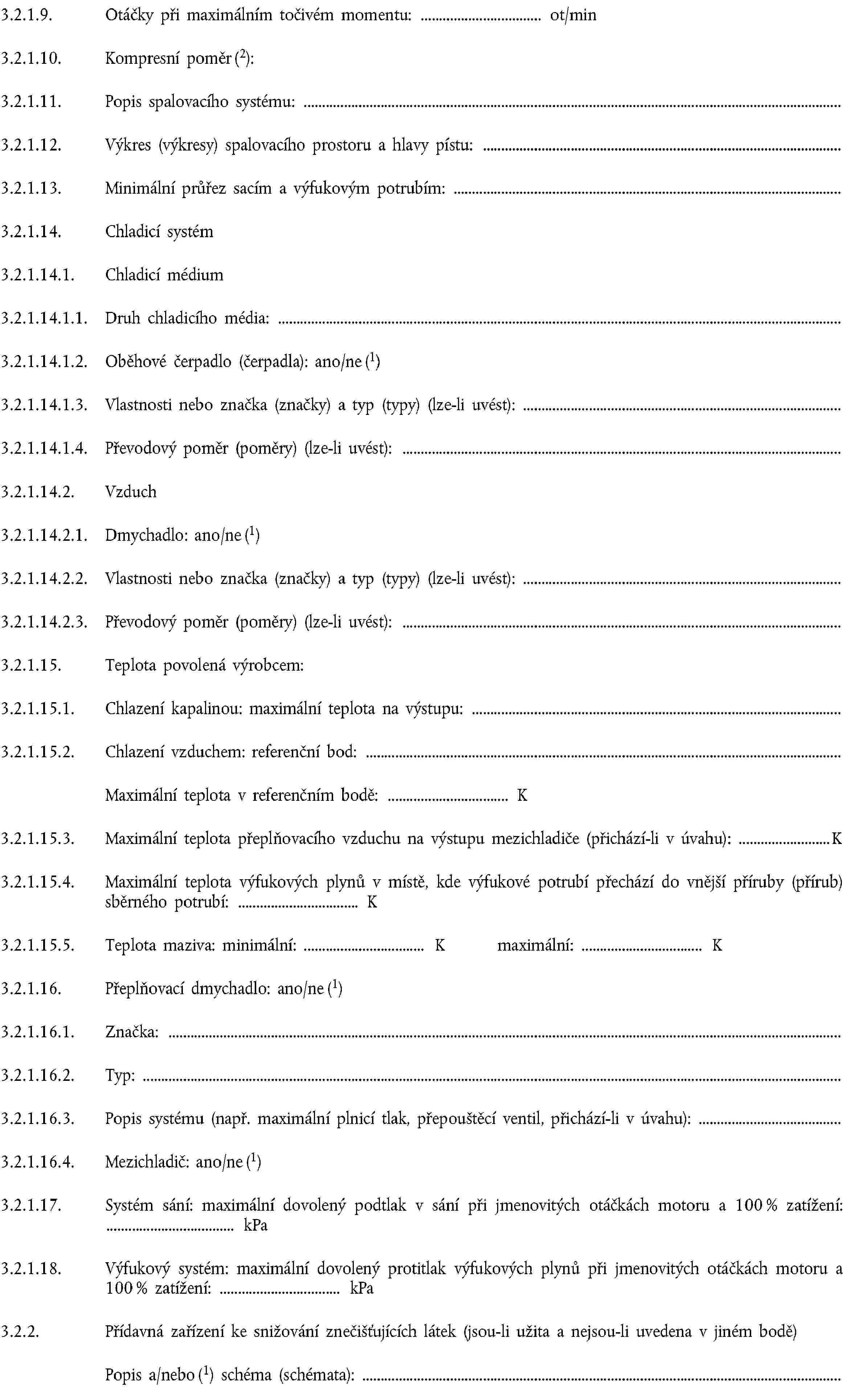 3.2.1.9. Otáčky při maximálním točivém momentu: ot/min3.2.1.10. Kompresní poměr (2):3.2.1.11. Popis spalovacího systému:3.2.1.12. Výkres (výkresy) spalovacího prostoru a hlavy pístu:3.2.1.13. Minimální průřez sacím a výfukovým potrubím:3.2.1.14. Chladicí systém3.2.1.14.1. Chladicí médium3.2.1.14.1.1. Druh chladicího média:3.2.1.14.1.2. Oběhové čerpadlo (čerpadla): ano/ne (1)3.2.1.14.1.3. Vlastnosti nebo značka (značky) a typ (typy) (lze-li uvést):3.2.1.14.1.4. Převodový poměr (poměry) (lze-li uvést):3.2.1.14.2. Vzduch3.2.1.14.2.1. Dmychadlo: ano/ne (1)3.2.1.14.2.2. Vlastnosti nebo značka (značky) a typ (typy) (lze-li uvést):3.2.1.14.2.3. Převodový poměr (poměry) (lze-li uvést):3.2.1.15. Teplota povolená výrobcem:3.2.1.15.1. Chlazení kapalinou: maximální teplota na výstupu:3.2.1.15.2. Chlazení vzduchem: referenční bod:Maximální teplota v referenčním bodě: K3.2.1.15.3. Maximální teplota přeplňovacího vzduchu na výstupu mezichladiče (přichází-li v úvahu): K3.2.1.15.4. Maximální teplota výfukových plynů v místě, kde výfukové potrubí přechází do vnější příruby (přírub) sběrného potrubí: K3.2.1.15.5. Teplota maziva: minimální: K maximální: K3.2.1.16. Přeplňovací dmychadlo: ano/ne (1)3.2.1.16.1. Značka:3.2.1.16.2. Typ:3.2.1.16.3. Popis systému (např. maximální plnicí tlak, přepouštěcí ventil, přichází-li v úvahu):3.2.1.16.4. Mezichladič: ano/ne (1)3.2.1.17. Systém sání: maximální dovolený podtlak v sání při jmenovitých otáčkách motoru a 100 % zatížení: kPa3.2.1.18. Výfukový systém: maximální dovolený protitlak výfukových plynů při jmenovitých otáčkách motoru a 100 % zatížení: kPa3.2.2. Přídavná zařízení ke snižování znečišťujících látek (jsou-li užita a nejsou-li uvedena v jiném bodě)Popis a/nebo (1) schéma (schémata):